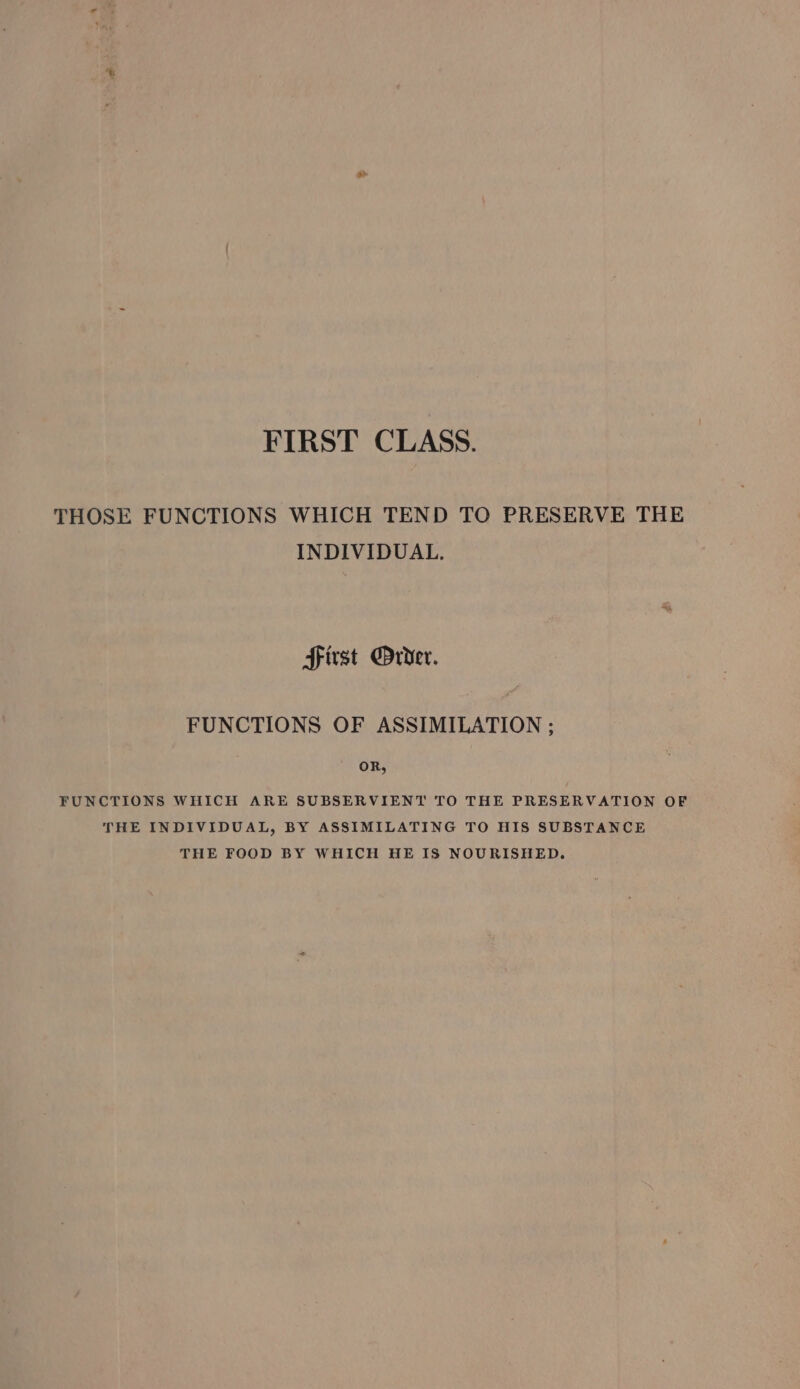 FIRST CLASS. THOSE FUNCTIONS WHICH TEND TO PRESERVE THE INDIVIDUAL. Srivst Drvder. FUNCTIONS OF ASSIMILATION ; OR, FUNCTIONS WHICH ARE SUBSERVIENT TO THE PRESERVATION OF THE INDIVIDUAL, BY ASSIMILATING TO HIS SUBSTANCE THE FOOD BY WHICH HE IS NOURISHED.