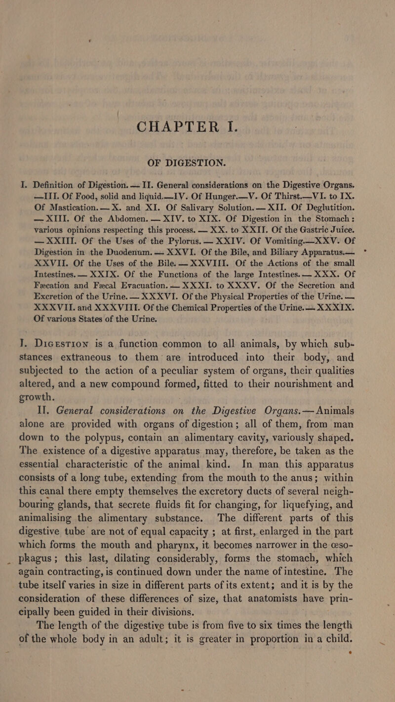 OF DIGESTION. I. Definition of Digestion. — II. General considerations on the Digestive Organs. —ITI. Of Food, solid and liquid —_IV. Of Hunger.—V. Of Thirst.—VI. to IX. Of Mastication.— X. and XI. Of Salivary Solution. — XII. Of Deglutition. — XIII. Of the Abdomen. — XIV. to XIX. Of Digestion in the Stomach : various opinions respecting this process. — XX. to XXII. Of the Gastric Juice. — XXIII. Of the Uses of the Pylorus.— XXIV. Of Vomiting.—XXV. Of Digestion in the Duodenum. — XXVI. Of the Bile, and Biliary Apparatus. XXVII. Of the Uses of the Bile. — XXVIII. Of the Actions of the small Intestines. — X XIX. Of the Functions of the large Intestines. — XXX. Of Fecation and Fecal Evacuation. — XX XI. to XXXV. Of the Secretion and Excretion of the Urine. — XXXVI. Of the Physical Properties of the Urine. — XXXVII. and XXXVIII. Of the Chemical Properties of the Urine. — XX XIX. Of various States of the Urine. ]. Dicestion is a function common to all animals, by which sub- stances extraneous to them are introduced into their body, and subjected to the action of a peculiar system of organs, their qualities altered, and a new compound formed, fitted to their nourishment and growth. II. General considerations on the Digestive Organs.— Animals alone are provided with organs of digestion; all of them, from man down to the polypus, contain an alimentary cavity, variously shaped. The existence of a digestive apparatus may, therefore, be taken as the essential characteristic of the animal kind. In man this apparatus consists of a long tube, extending from the mouth to the anus; within this canal there empty themselves the excretory ducts of several neigh- bouring glands, that secrete fluids fit for changing, for liquefying, and animalising the alimentary substance. The different parts of this digestive tube are not of equal capacity ; at first, enlarged in the part which forms the mouth and pharynx, it becomes narrower in the ceso- pkagus; this last, dilating considerably, forms the stomach, which again contracting, is continued down under the name of intestine. The tube itself varies in size in different parts of its extent; and it is by the consideration of these differences of size, that anatomists have prin- cipally been guided in their divisions. The length of the digestive tube is from five to six times the length of the whole body in an adult; it is greater in proportion in a child.