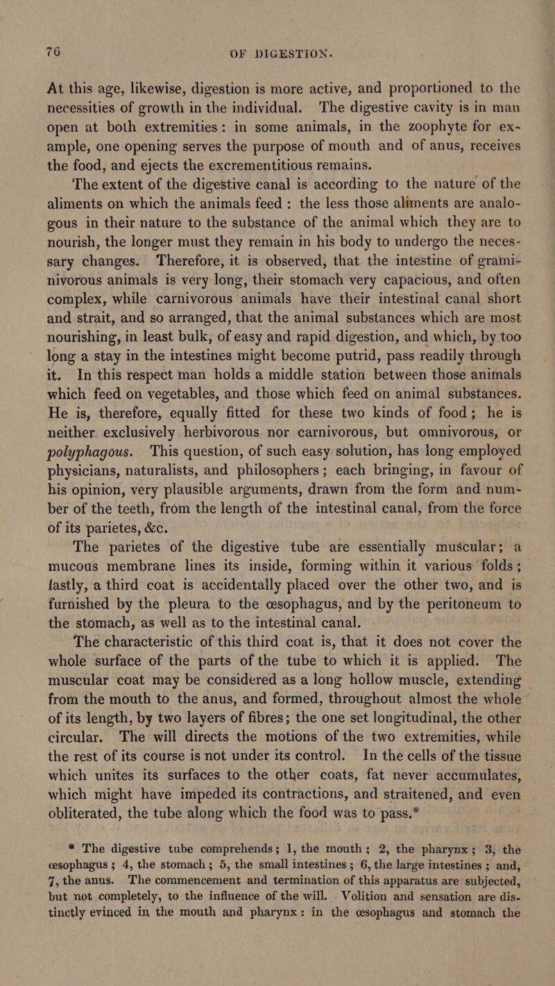 At this age, likewise, digestion is more active, and proportioned to the necessities of growth in the individual. The digestive cavity is in man open at both extremities: in some animals, in the zoophyte for ex- ample, one opening serves the purpose of mouth and of anus, receives the food, and ejects the excrementitious remains. The extent of the digestive canal is according to the nature of the aliments on which the animals feed : the less those aliments are analo- gous in their nature to the substance of the animal which they are to nourish, the longer must they remain in his body to undergo the neces- sary changes. Therefore, it is observed, that the intestine of grami- nivorous animals is very long, their stomach very capacious, and often complex, while carnivorous animals have their intestinal canal short and strait, and so arranged, that the animal substances which are most nourishing, in least bulk, of easy and rapid digestion, and which, by too long a stay in the intestines might become putrid, pass readily through it. In this respect man holds a middle station between those animals which feed on vegetables, and those which feed on animal substances. He is, therefore, equally fitted for these two kinds of food; he is neither exclusively herbivorous. nor carnivorous, but omnivorous, or polyphagous. This question, of such easy solution, has long employed physicians, naturalists, and philosophers; each bringing, in favour of his opinion, very plausible arguments, drawn from the form and num- ber of the teeth, from the length of the intestinal canal, from the force of its parietes, &amp;c. The parietes of the digestive tube are essentially muscular; a mucous membrane lines its inside, forming within it various folds ; lastly, a third coat is accidentally placed over the other two, and is furnished by the pleura to the cesophagus, and by the peritoneum to the stomach, as well as to the intestinal canal. The characteristic of this third coat is, that it does not cover the whole surface of the parts of the tube to which it is applied. The muscular coat may be considered as a long hollow muscle, extending — from the mouth to the anus, and formed, throughout almost the whole of its length, by two layers of fibres; the one set longitudinal, the other circular. The will directs the motions of the two extremities, while the rest of its course is not under its control. In the cells of the tissue which unites its surfaces to the other coats, fat never accumulates, which might have impeded its contractions, and straitened, and even obliterated, the tube along which the food was to pass.* * The digestive tube comprehends; 1, the mouth; 2, the pharynx; 3, the cesophagus ; 4, the stomach; 5, the small intestines ; 6, the large intestines ; and, 7, the anus. The commencement and termination of this apparatus are subjected, but not completely, to the influence of the will. Volition and sensation are dis- tinctly evinced in the mouth and pharynx: in the cesophagus and stomach the