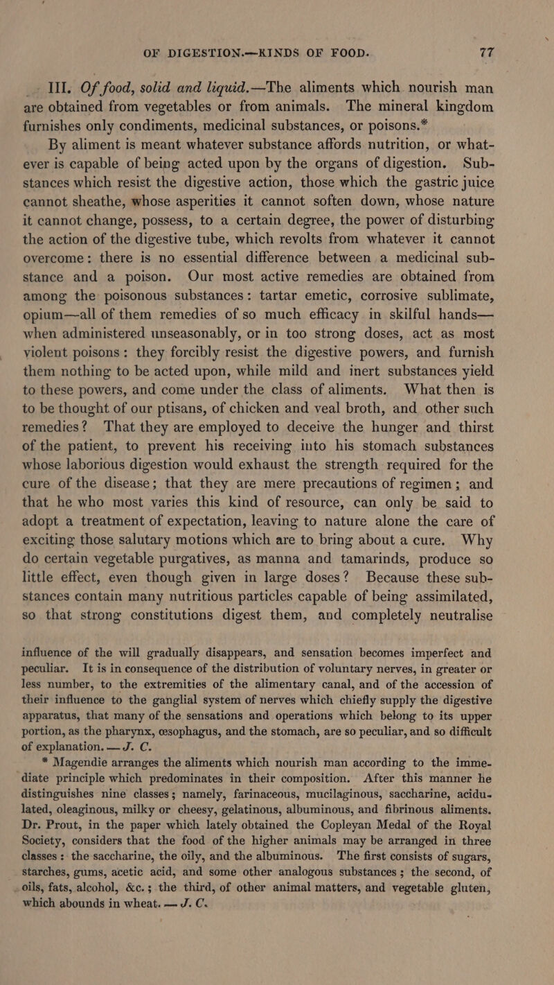 _. Kil. Of food, solid and liquid.—The aliments which nourish man are obtained from vegetables or from animals. The mineral kingdom furnishes only condiments, medicinal substances, or poisons.* By aliment is meant whatever substance affords nutrition, or what- ever is capable of being acted upon by the organs of digestion. Sub- stances which resist the digestive action, those which the gastric juice cannot sheathe, whose asperities it cannot soften down, whose nature it cannot change, possess, to a certain degree, the power of disturbing the action of the digestive tube, which revolts from whatever it cannot overcome: there is no essential difference between a medicinal sub- stance and a poison. Our most active remedies are obtained from among the poisonous substances: tartar emetic, corrosive sublimate, opium—all of them remedies of so much efficacy in skilful hands— when administered unseasonably, or in too strong doses, act as most violent poisons: they forcibly resist the digestive powers, and furnish them nothing to be acted upon, while mild and inert substances yield to these powers, and come under the class of aliments. What then is to be thought of our ptisans, of chicken and veal broth, and other such remedies? That they are employed to deceive the hunger and thirst of the patient, to prevent his receiving into his stomach substances whose laborious digestion would exhaust the strength required for the cure of the disease; that they are mere precautions of regimen; and that he who most varies this kind of resource, can only be said to adopt a treatment of expectation, leaving to nature alone the care of exciting those salutary motions which are to bring about a cure. Why do certain vegetable purgatives, as manna and tamarinds, produce so little effect, even though given in large doses? Because these sub- stances contain many nutritious particles capable of being assimilated, so that strong constitutions digest them, and completely neutralise influence of the will gradually disappears, and sensation becomes imperfect and peculiar. It is in consequence of the distribution of voluntary nerves, in greater or less number, to the extremities of the alimentary canal, and of the accession of their influence to the ganglial system of nerves which chiefly supply the digestive apparatus, that many of the sensations and operations which belong to its upper portion, as the pharynx, oesophagus, and the stomach, are so peculiar, and so difficult of explanation. — J. C. * Magendie arranges the aliments which nourish man according to the imme- diate principle which predominates in their composition. After this manner he distinguishes nine classes; namely, farinaceous, mucilaginous, saccharine, acidu- lated, oleaginous, milky or cheesy, gelatinous, albuminous, and fibrinous aliments. Dr. Prout, in the paper which lately obtained the Copleyan Medal of the Royal Society, considers that the food of the higher animals may be arranged in three classes : the saccharine, the oily, and the albuminous. The first consists of sugars, starches, gums, acetic acid, and some other analogous substances ; the second, of oils, fats, alcohol, &amp;c.; the third, of other animal matters, and vegetable gluten, which abounds in wheat. — J. C.