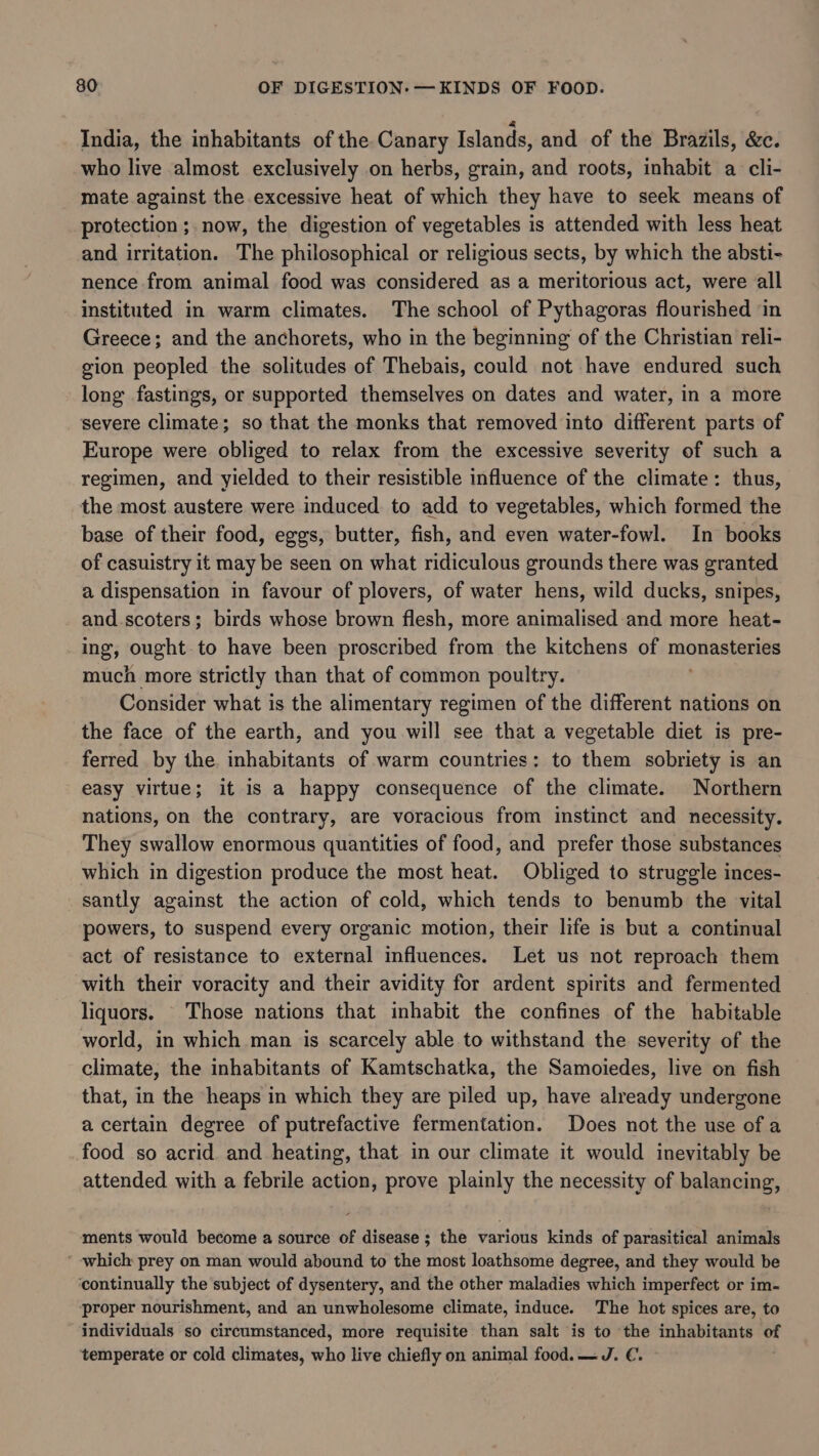 India, the inhabitants of the. Canary Islands, and of the Brazils, &amp;c. who live almost exclusively on herbs, grain, and roots, inhabit a cli- mate against the excessive heat of which they have to seek means of protection ; now, the digestion of vegetables is attended with less heat and irritation. The philosophical or religious sects, by which the absti- nence from animal food was considered as a meritorious act, were all instituted in warm climates. The school of Pythagoras flourished ‘in Greece; and the anchorets, who in the beginning of the Christian reli- gion peopled the solitudes of Thebais, could not have endured such long fastings, or supported themselves on dates and water, in a more severe climate; so that the monks that removed into different parts of Europe were obliged to relax from the excessive severity of such a regimen, and yielded to their resistible influence of the climate: thus, the most austere were induced to add to vegetables, which formed the base of their food, eggs, butter, fish, and even water-fowl. In books of casuistry it may be seen on what ridiculous grounds there was granted a dispensation in favour of plovers, of water hens, wild ducks, snipes, and.scoters; birds whose brown flesh, more animalised and more heat- ing, ought to have been proscribed from the kitchens of monasteries much more strictly than that of common poultry. Consider what is the alimentary regimen of the different nations on the face of the earth, and you will see that a vegetable diet is pre- ferred by the. inhabitants of warm countries: to them sobriety is an easy virtue; it is a happy consequence of the climate. Northern nations, on the contrary, are voracious from instinct and necessity. They swallow enormous quantities of food, and prefer those substances which in digestion produce the most heat. Obliged to struggle inces- santly against the action of cold, which tends to benumb the vital powers, to suspend every organic motion, their life is but a continual act of resistance to external influences. Let us not reproach them with their voracity and their avidity for ardent spirits and fermented liquors. Those nations that inhabit the confines of the habitable world, in which man is scarcely able to withstand the severity of the climate, the inhabitants of Kamtschatka, the Samoiedes, live on fish that, in the heaps in which they are piled up, have already undergone a certain degree of putrefactive fermentation. Does not the use of a food so acrid. and heating, that in our climate it would inevitably be attended with a febrile action, prove plainly the necessity of balancing, ments would become a source of disease ; the various kinds of parasitical animals ’ which prey on man would abound to the most loathsome degree, and they would be continually the subject of dysentery, and the other maladies which imperfect or im- proper nourishment, and an unwholesome climate, induce. The hot spices are, to individuals so circumstanced, more requisite than salt is to the inhabitants of temperate or cold climates, who live chiefly on animal food.—J. €.