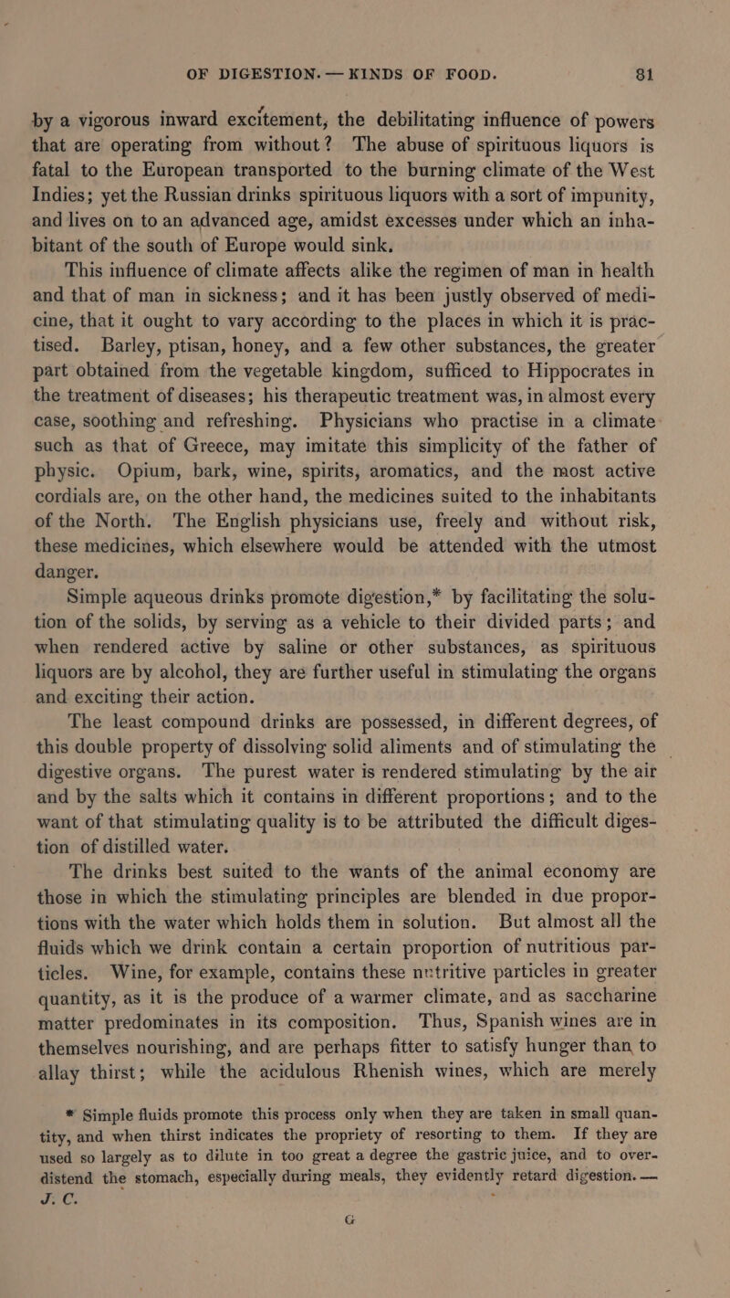 by a vigorous inward excitement, the debilitating influence of powers that are operating from without? The abuse of spirituous liquors is fatal to the European transported to the burning climate of the West Indies; yet the Russian drinks spirituous liquors with a sort of impunity, and lives on to an advanced age, amidst excesses under which an inha- bitant of the south of Europe would sink, This influence of climate affects alike the regimen of man in health and that of man in sickness; and it has been justly observed of medi- cine, that it ought to vary according to the places in which it is prac- tised. Barley, ptisan, honey, and a few other substances, the greater part obtained from the vegetable kingdom, sufficed to Hippocrates in the treatment of diseases; his therapeutic treatment was, in almost every case, soothing and refreshing. Physicians who practise in a climate: such as that of Greece, may imitate this simplicity of the father of physic. Opium, bark, wine, spirits, aromatics, and the most active cordials are, on the other hand, the medicines suited to the inhabitants of the North. The English physicians use, freely and without risk, these medicines, which elsewhere would be attended with the utmost danger. Simple aqueous drinks promote dig‘estion,* by facilitating the solu- tion of the solids, by serving as a vehicle to their divided parts; and when rendered active by saline or other substances, as spirituous liquors are by alcohol, they are further useful in stimulating the organs and. exciting their action. The least compound drinks are possessed, in different degrees, of this double property of dissolving solid aliments and of stimulating the | digestive organs. The purest water is rendered stimulating by the air and by the salts which it contains in different proportions; and to the want of that stimulating quality is to be attributed the difficult diges- tion of distilled water. The drinks best suited to the wants of the animal economy are those in which the stimulating principles are blended in due propor- tions with the water which holds them in solution. But almost all the fluids which we drink contain a certain proportion of nutritious par- ticles. Wine, for example, contains these nutritive particles in greater quantity, as it is the produce of a warmer climate, and as saccharine matter predominates in its composition. Thus, Spanish wines are in themselves nourishing, and are perhaps fitter to satisfy hunger than to allay thirst; while the acidulous Rhenish wines, which are merely * Simple fluids promote this process only when they are taken in small quan- tity, and when thirst indicates the propriety of resorting to them. If they are used so largely as to dilute in too great a degree the gastric juice, and to over- distend the stomach, especially during meals, they si gpd retard digestion. — oe. G