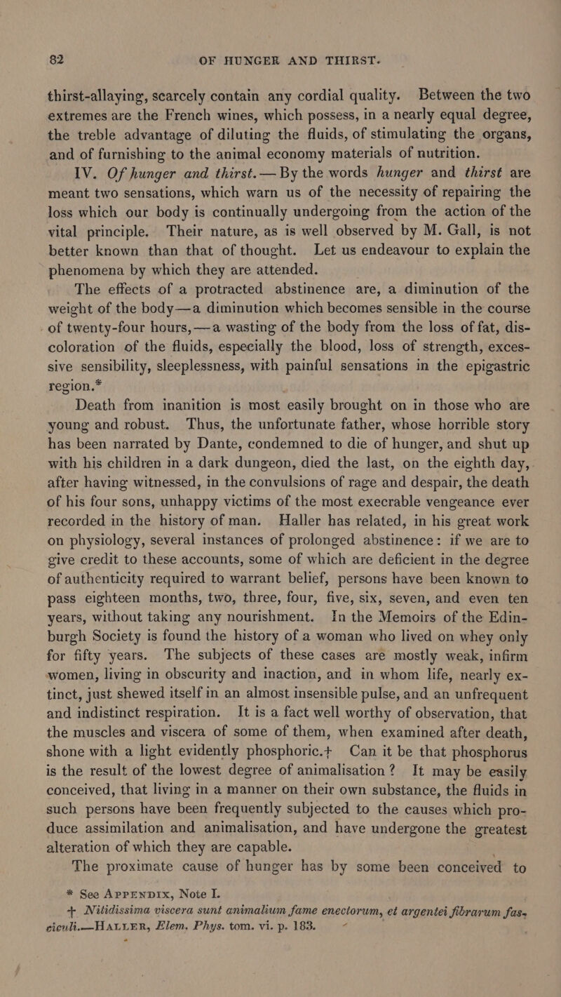 thirst-allaying, scarcely contain any cordial quality. Between the two extremes are the French wines, which possess, in a nearly equal degree, the treble advantage of diluting the fluids, of stimulating the organs, and of furnishing to the animal economy materials of nutrition. IV. Of hunger and thirst.— By the words hunger and thirst are meant two sensations, which warn us of the necessity of repairing the loss which our body is continually undergoing from the action of the vital principle. Their nature, as is well observed by M. Gall, is not better known than that of thought. Let us endeavour to explain the phenomena by which they are attended. The effects of a protracted abstinence are, a diminution of the weight of the body—a diminution which becomes sensible in the course of twenty-four hours, —a wasting of the body from the loss of fat, dis- coloration of the fluids, especially the blood, loss of strength, exces- sive sensibility, sleeplessness, with painful sensations in the epigastric region.* Death from inanition is most easily brought on in those who are young and robust. Thus, the unfortunate father, whose horrible story has been narrated by Dante, condemned to die of hunger, and shut up with his children in a dark dungeon, died the last, on the eighth day, after having witnessed, in the convulsions of rage and despair, the death of his four sons, unhappy victims of the most execrable vengeance ever recorded in the history of man. Haller has related, in his great work on physiology, several instances of prolonged abstinence: if we are to give credit to these accounts, some of which are deficient in the degree of authenticity required to warrant belief, persons have been known to pass eighteen months, two, three, four, five, six, seven, and even ten years, without taking any nourishment. In the Memoirs of the Edin- burgh Society is found the history of a woman who lived on whey only for fifty years. The subjects of these cases are mostly weak, infirm women, living in obscurity and inaction, and in whom life, nearly ex- tinct, just shewed itself in an almost insensible pulse, and an unfrequent and indistinct respiration. It is a fact well worthy of observation, that the muscles and viscera of some of them, when examined after death, shone with a light evidently phosphoric.+ Can it be that phosphorus is the result of the lowest degree of animalisation? It may be easily conceived, that living in a manner on their own substance, the fluids in such persons have been frequently subjected to the causes which pro- duce assimilation and animalisation, and have undergone the greatest alteration of which they are capable. The proximate cause of hunger has by some been conceived to * See APPENDIX, Note I. + Nitidissima viscera sunt animalium fame enectorum, et argentei fibrarum fas, ciewli. —HaLyeEr, Elem. Phys. tom. vi. p. 183. &lt;