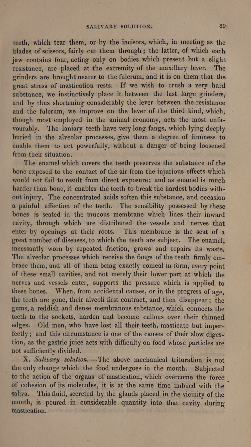 teeth, which tear them, or by the incisors, which, in meeting as the blades of scissors, fairly cut them through; the latter, of which each jaw contains four, acting only on bodies which present but a slight resistance, are placed at the extremity of the maxillary lever. The grinders are brought nearer to the fulcrum, and it is on them that the great stress of mastication rests. If we wish to crush a very hard substance, we instinctively place it between the last large grinders, and by thus shortening considerably the lever between the resistance and the fulcrum, we improve on the lever of the third kind, which, though most employed in the animal economy, acts the most unfa- vourably. The laniary teeth have very long fangs, which lying deeply buried in the alveolar processes, give them a degree of firmness to enable them to act powerfully, without a danger of being loosened from their situation. The enamel which covers the teeth preserves the substance of the bone exposed to the contact of the air from the injurious effects which would not fail to result from direct exposure; and as enamel is much harder than bone, it enables the teeth to break the hardest bodies with- out injury. The concentrated acids soften this substance, and occasion a painful affection of the teeth. The sensibility possessed by these bones is seated in the mucous membrane which lines their inward cavity, through which are distributed the vessels and nerves that enter by openings at their roots. This membrane is the seat of a great number of diseases, to which the teeth are subject. The enamel, incessantly worn by repeated friction, grows and repairs its waste. The alveolar processes which receive the fangs of the teeth firmly em- brace them, and all of them being exactly conical in form, every point of these small cavities, and not merely their lower part at which the nerves and vessels enter, supports the pressure which is applied to these bones. When, from accidental causes, or in the progress of age, the teeth are gone, their alveoli first contract, and then disappear; the gums, a reddish and dense membranous substance, which connects the teeth to the sockets, harden and become callous over their thinned edges. Old men, who have lost all their teeth, masticate but imper- fectly; and this circumstance is one of the causes of their slow diges- tion, as the gastric juice acts with difficulty on food whose particles are not sufficiently divided. | X. Salivary solution.—The above mechanical trituration is not _ the only change which the food undergoes in the mouth. Subjected to the action of the organs of mastication, which overcome the force of cohesion of its molecules, it is at the same time imbued with the — saliva. This fluid, secreted by the glands placed in the vicinity of the mouth, is se sobiey in considerable quanuty into that cavity apntig mastication.