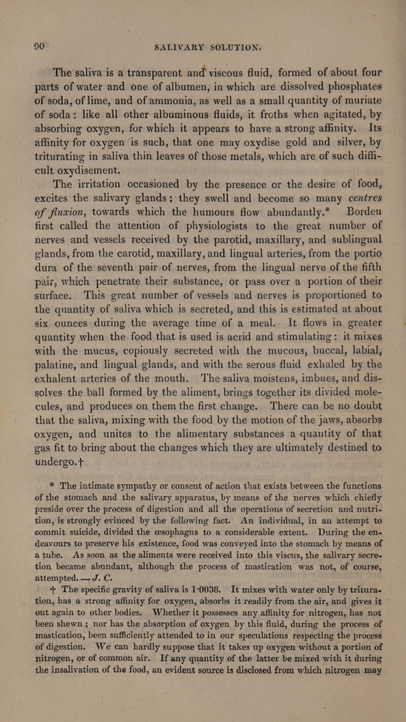 The saliva is a transparent and viscous fluid, formed of about four parts of water and one of albumen, in which are dissolved phosphates of soda, of lime, and of ammonia, as well as a small quantity of muriate of soda: like all other albuminous fluids, it froths when agitated, by absorbing oxygen, for which it appears to have a strong affinity. Its affinity for oxygen is such, that one may oxydise gold and silver, by triturating in saliva thin leaves of those metals, which are of such diffi- cult oxydisement. The irritation occasioned by the presence or the desire of food, excites the salivary glands; they swell and become so many centres of fluxion, towards which the humours flow abundantly.* Bordeu first called the attention of physiologists to the great number. of nerves and vessels received by the parotid, maxillary, and sublingual glands, from the carotid, maxillary, and lingual arteries, from the portio dura of the seventh pair of nerves, from the lingual nerve of the fifth pair, which penetrate their substance, or pass over a portion of their surface.. This great number of vessels and nerves is proportioned to the quantity of saliva which is secreted, and this is estimated at about six ounces during the average time of a meal.. It flows in greater quantity when the food that is used is acrid and stimulating: it mixes with the mucus, copiously secreted with the mucous, buccal, labial, palatine, and lingual glands, and with the serous fluid exhaled by the exhalent arteries of the mouth. The saliva moistens, imbues, and dis- solves the ball formed by the aliment, brings together its divided mole- cules, and produces on them the first change. There can be no doubt that the saliva, mixing with the food by the motion of the jaws, absorbs oxygen, and unites to the alimentary substances a quantity of that gas fit to bring about the changes which they are ultimately destined to undergo. t * The intimate sympathy or consent of action that exists between the functions of the stomach and the salivary apparatus, by means of the nerves which chiefly preside over the process of digestion and all the operations of secretion and nutri- tion, is strongly evinced by the following fact. An individual, in an attempt to commit suicide, divided the cesophagus to a considerable extent. During the en- deavours to preserve his existence, food was conveyed into the stomach by means of a tube. As soon as the aliments were received into this viscus, the salivary secre- tion became abundant, although the process of mastication was not, of course, attempted. —J. C. ++ The specific gravity of saliva is 10038. It mixes with water only by tritura- tion, has a strong affinity for oxygen, absorbs it readily from the air, and gives it out again to other bodies. Whether it possesses any affinity for nitrogen, has not been shewn ; nor has the absorption of oxygen by this fluid, during the process of mastication, been sufficiently attended to in our speculations respecting the process of digestion. We can hardly suppose that it takes up oxygen without a portion of nitrogen, or of common air. If any quantity of the latter be mixed with it during the insalivation of the food, an evident source is disclosed from which nitrogen may