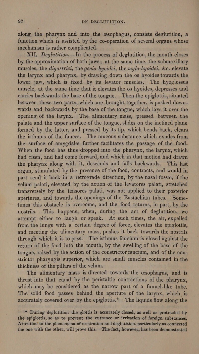 along the pharynx and into the cesophagus, consists deglutition, a function which is assisted by the co-operation of several organs whose mechanism is rather complicated. XII, Deglutition.—In the process of deglutition, the mouth closes by the approximation of both jaws; at the same time, the submaxillary muscles, the degastricz, the genio-hyoidei, the mylo-hyorder, &amp;c. elevate the larynx and pharynx, by drawing down the os hyoides towards the lower jaw, which is fixed by its levator muscles. The hyoglossus muscle, at the same time that it elevates the os hyoides, depresses and carries backwards the base of the tongue. Then the epiglottis, situated between these two parts, which are brought together, is pushed down- wards and backwards by the base of the tongue, which lays it over the opening of the larynx. The alimentary mass, pressed between the palate and the upper surface of the tongue, slides on the inclined plane formed by the latter, and pressed by its tip, which bends back, clears the isthmus of the fauces. The mucous substance which exudes from the surface of amygdalee further facilitates the passage of the food. When the food has thus dropped into the pharynx, the larynx, which had risen, and had come forward, and which in that motion had drawn the pharynx along with it, descends and falls backwards. This last organ, stimulated by the presence of the food, contracts, and would in part send it back in a retrograde direction, by the nasal fossze, if the velum palati, elevated by the action of the levatores palati, stretched transversely by the tensores palati, was not applied to their posterior apertures, and towards the openings of the Eustachian tubes. Some- times this obstacle is overcome, and the food returns, in part, by the nostrils. This happens, when, during the act of deglutition, we attempt either to laugh or speak. At such times, the air, expelled from the lungs with a certain degree of force, elevates the epiglottis, and meeting the alimentary mass, pushes it back towards the nostrils through which it is to pass. The isthmus faucium is closed against the return of the food into the mouth, by the swelling of the base of the tongue, raised by the action of the constrictor faucium, and of the con- strictor pharyngis superior, which are small muscles contained in the thickness of the pillars of the velum. The alimentary mass is directed towards the cesophagus, and is thrust into that canal by the peristaltic contractions of the pharynx, which may be considered as the narrow part of a funnel-like tube. The solid food passes behind the aperture of the larynx, which is accurately covered over by the epiglottis.* The liquids flow along the * During deglutition the glottis is accurately closed, as well as protracted by the epiglottis, so as to prevent the entrance or irritation of foreign substances. Attention to the phenomena of respiration and deglutition, particularly as connected the one with the other, will prove this. The fact, however, has been demonstrated