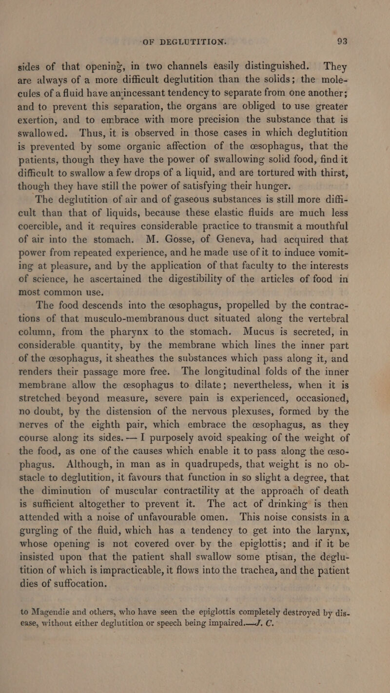 sides of that opening, in two channels easily distinguished. They are always of a more difficult deglutition than the solids; the mole- cules of a fluid have an:incessant tendency to separate from one another; and to prevent this separation, the organs are obliged to use greater exertion, and to embrace with more precision the substance that is swallowed. ‘Thus, it is observed in those cases in which deglutition is prevented by some organic affection of the cesophagus, that the patients, though they have the power of swallowing solid food, find it difficult to swallow a few drops of a liquid, and are tortured with thirst, though they have still the power of satisfying their hunger. ‘The deglutition of air and of gaseous substances is still more diffi- cult than that of liquids, because these elastic fluids are much less coercible, and it requires considerable practice to transmit a mouthful of air into the stomach. M. Gosse, of Geneva, had acquired that power from repeated experience, and he made use of it to induce vomit- ing at pleasure, and by the application of that faculty to the interests of science, he ascertained the digestibility of the articles of food in most common use. The food descends into the cesophagus, propelled by the contrac- tions of that musculo-membranous duct situated along the vertebral column, from the pharynx to the stomach. Mucus is secreted, in considerable quantity, by the membrane which lines the inner part of the cesophagus, it sheathes the substances which pass along it, and renders their passage more free. The longitudinal folds of the inner membrane allow the csophagus to dilate; nevertheless, when it is stretched beyond measure, severe pain is experienced, occasioned, no doubt, by the distension of the nervous plexuses, formed by the nerves of the eighth pair, which embrace the cesophagus, as they course along its sides.— I purposely avoid speaking of the weight of the food, as one of the causes which enable it to pass along the ceso- phagus. Although, in man as in quadrupeds, that weight is no ob- stacle to deglutition, it favours that function in so slight a degree, that the diminution of muscular contractility at the approach of death is sufficient altogether to prevent it. The act of drinking is then attended with a noise of unfavourable omen. This noise consists in a gurgling of the fluid, which has a tendency to get into the larynx, whose opening is not covered over by the epiglottis; and if it be insisted upon that the patient shall swallow some ptisan, the deglu- tition of which is impracticable, it flows into the trachea, and the patient dies of suffocation. to Magendie and others, who have seen the epiglottis completely destroyed by dis- ease, without either deglutition or speech being impaired.—J. C.-