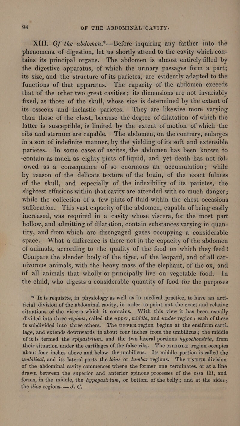 XIII. Of the abdomen.*—Before inquiring any farther into the phenomena of digestion, let us shortly attend to the cavity which con- tains its principal organs. The abdomen is almost entirely filled by the digestive apparatus, of which the urinary passages form a part; its size, and the structure of its parietes, are evidently adapted to the functions of that apparatus. The capacity of the abdomen exceeds that of the other two great cavities; its dimensions are not invariably fixed, as those of the skull, whose size is determined by the extent of its osseous and inelastic parietes. They are likewise more varying than those of the chest, because the degree of dilatation of which the latter is susceptible, is limited by the extent of motion of which the ribs and sternum are capable. The abdomen, on the contrary, enlarges in a sort of indefinite manner, by the yielding ofits soft and extensible parietes. In some cases of ascites, the abdomen has been known to ‘contain as much as eighty pints of liquid, and yet death has not fol- owed as a consequence of so enormous an accumulation; while by reason of the delicate texture of the brain, of the exact fulness of the skull, and especially of the inflexibility of its parietes, the slightest effusions within that cavity are attended with so much danger; while the collection of a few pints of fluid within the chest occasions suffocation. This vast capacity of the abdomen, capable of being easily ‘Increased, was required in a cavity whose viscera, for the most part hollow, and admitting of dilatation, contain substances varying in quan- tity, and from which are disengaged gases occupying a considerable space. What a difference is there not in the capacity of the abdomen of animals, according to the quality of the food on which they feed! Compare the slender body of the tiger, of the leopard, and of all car- nivorous animals, with the heavy mass of the elephant, of the ox, and of all animals that wholly or principally live on vegetable food. In the child, who digests a considerable quantity of food for the purposes * Tt is requisite, in physiology as well as in medical practice, to have an arti- ficial division of the abdominal cavity, in order to point out the exact and relative situations of the viscera which it contains. With this view it has been usually divided into three regions, called the wpper, middle, and under region: each of these is subdivided into three others. The upPER region begins at the ensiform carti- lage, and extends downwards to about four inches from the umbilicus; the middle of itis termed the epigastriwm, and the two lateral portions hypochondria, from their situation under the cartilages of the false ribs. The mtpDLE region occupies about four inches above and below the umbilicus. Its middle portion is called the umbilical, and its lateral parts the Joins or lumbar regions. The UNDER division of the abdominal cavity commences where the former one terminates, or at a line drawn between the superior and anterior spinous processes of the ossa ilii, and forms, in the middle, the hypogasiriwm, or bottom of the belly; and at the sides, the iliac regions. — J. C.