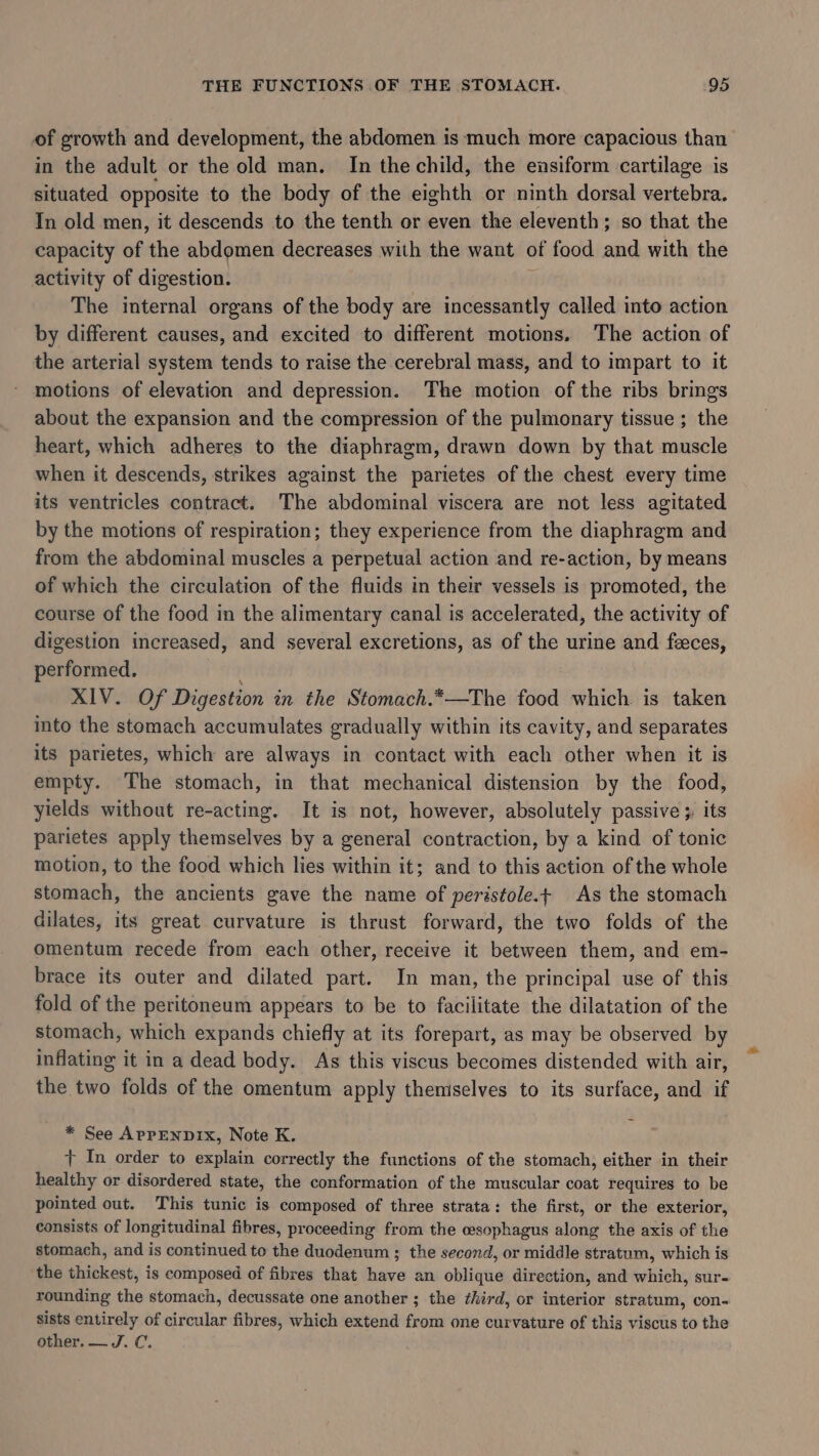 of growth and development, the abdomen is much more capacious than in the adult or the old man. In the child, the ensiform cartilage is situated opposite to the body of the eighth or ninth dorsal vertebra. In old men, it descends to the tenth or even the eleventh; so that the capacity of the abdomen decreases with the want of food and with the activity of digestion. y The internal organs of the body are incessantly called into action by different causes, and excited to different motions. The action of the arterial system tends to raise the cerebral mass, and to impart to it motions of elevation and depression. The motion of the ribs brings about the expansion and the compression of the pulmonary tissue ; the heart, which adheres to the diaphragm, drawn down by that muscle when it descends, strikes against the parietes of the chest every time its ventricles contract. The abdominal viscera are not less agitated by the motions of respiration; they experience from the diaphragm and from the abdominal muscles a perpetual action and re-action, by means of which the circulation of the fluids in their vessels is promoted, the course of the food in the alimentary canal is accelerated, the activity of digestion increased, and several excretions, as of the urine and feces, performed. XIV. Of Digestion in the Stomach.*—The food which is taken into the stomach accumulates gradually within its cavity, and separates its parietes, which are always in contact with each other when it is empty. The stomach, in that mechanical distension by the food, yields without re-acting. It is not, however, absolutely passive ; its parietes apply themselves by a general contraction, by a kind of tonic motion, to the food which lies within it; and to this action of the whole stomach, the ancients gave the name of peristole.t As the stomach dilates, its great curvature is thrust forward, the two folds of the omentum recede from each other, receive it between them, and em- brace its outer and dilated part. In man, the principal use of this fold of the peritoneum appears to be to facilitate the dilatation of the stomach, which expands chiefly at its forepart, as may be observed by inflating it in a dead body. As this viscus becomes distended with air, the two folds of the omentum apply themselves to its surface, and if * See APPENDIX, Note K. + In order to explain correctly the functions of the stomach, either in their healthy or disordered state, the conformation of the muscular coat requires to be pointed out. This tunic is composed of three strata: the first, or the exterior, consists of longitudinal fibres, proceeding from the cesophagus along the axis of the stomach, and is continued to the duodenum ; the second, or middle stratum, which is the thickest, is composed of fibres that have an oblique direction, and which, sur- rounding the stomach, decussate one another ; the ¢hird, or interior stratum, con- sists entirely of circular fibres, which extend from one curvature of this viscus to the other. — J. C.