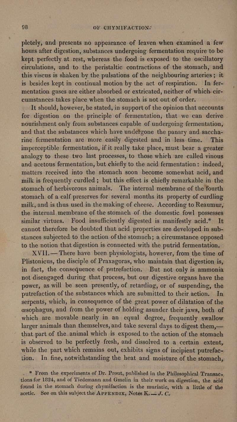 pletely, and presents no appearance of leaven when examined a few hours after digestion, substances undergoing fermentation require to be kept perfectly at rest, whereas the food is exposed to the oscillatory circulations, and to the peristaltic contractions of the stomach, and this viscus is shaken by the pulsations of the neighbouring arteries ; it is besides kept in continual motion by the act of respiration. In fer- mentation gases are either absorbed or extricated, neither of which. cir- cumstances takes place when the stomach is not out of order. It should, however, be stated, in support of the opinion that accounts for digestion on the principle of fermentation, that we can derive nourishment only from substances capable of undergoing fermentation, and that the substances which have undefgone the panary and. saccha- rine. fermentation are more easily digested and in less time. This imperceptible fermentation, if it really take place, must bear a greater analogy to these two last processes, to those which ‘are called vinous and acetous fermentation, but chiefly to the acid fermentation: indeed, matters received into the stomach soon become somewhat acid, and milk is frequently curdled ; but this effect is chiefly remarkable in the stomach of herbivorous animals. The internal membrane of the fourth stomach of a calf preserves for several months its property of curdling milk, and is thus used in the making of cheese. According to Reaumur, the imternal, membrane of the stomach of the domestic fowl possesses similar virtues. Food insufficiently digested is manifestly acid.* It cannot therefore be doubted that acid properties are developed in sub- stances subjected to the action of the stomach; a circumstance opposed to the notion that digestion is connected with the putrid fermentation. XVII.— There have been physiologists, however, from the time of Plistonicus, the disciple of Praxagoras, who maintain that digestion is, in fact, the consequence of putrefaction. But not only is ammonia not disengaged during that process, but our digestive organs have the power, as will be seen presently, of retarding, or of suspending, the putrefaction of the substances which are submitted to their action. In serpents, which, in consequence of the great power of dilatation of the cesophagus, and from the power of holding asunder their jaws, both of which are movable nearly in an equal degree, frequently swallow. larger animals than themselves, and take several days. to digest them,— that part of the.animal which is exposed to the action of the stomach is observed to be perfectly fresh, and dissolved to a certain extent, while the part which remains out, exhibits signs of incipient putrefac- tion. In fine, notwithstanding the heat and moisture of the stomach, * From the experiments of Dr. Prout, published in the Philosophical Transac., tions for 1824, and of Tiedemann and Gmelin in their work on digestion, the acid found in the stomach during chymifaction is the muriatic, with a little of the acetic. See on this subject the APPENDIX, Notes K.—J. Cu
