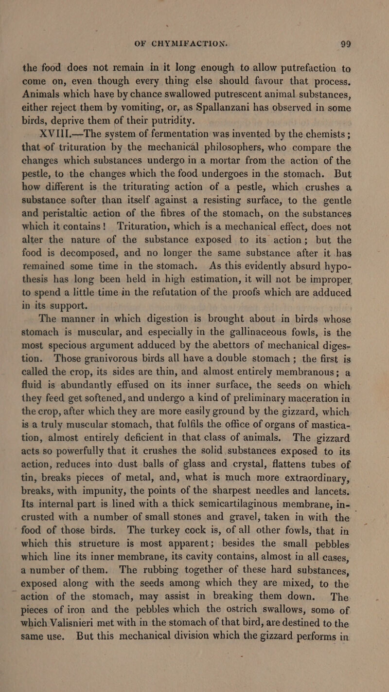 the food does not remain in it long enough to allow putrefaction to come on, even though every thing else should favour that process. Animals which have by chance swallowed putrescent animal substances, either reject them by vomiting, or, as Spallanzani has observed in some birds, deprive them of their putridity. XVIII.—The system of fermentation was invented by the chemists ; that of trituration by the mechanical philosophers, who compare the changes which substances undergo in a mortar from the action of the pestle, to the changes which the food undergoes in the stomach. But how different is the triturating action of a pestle, which crushes a substance softer than itself against a resisting surface, to the gentle and peristaltic action of the fibres of the stomach, on the substances which it contains! Trituration, which is a mechanical effect, does not alter the nature of the substance exposed to its action; but the food is decomposed, and no longer the same substance after it has remained some time in the stomach. As this evidently absurd hypo- thesis has long been held in high estimation, it will not be improper, to spend a little time in the refutation of the proofs which are adduced in its support. The manner in which digestion is brought about in birds whose stomach is muscular, and especially in the gallinaceous fowls, is the most specious argument adduced by the abettors of mechanical diges- tion. Those granivorous birds all have a double stomach ; the first is called the crop, its sides are thin, and almost entirely membranous; a fluid is abundantly effused on its inner surface, the seeds on which they feed get softened, and undergo a kind of preliminary maceration in the crop, after which they are more easily ground by the gizzard, which is a truly muscular stomach, that fulfils the office of organs of mastica- tion, almost entirely deficient in that class of animals. The gizzard acts so powerfully that it crushes the solid substances exposed to its action, reduces into dust balls of glass and crystal, flattens tubes of tin, breaks pieces of metal, and, what is much more extraordinary, breaks, with impunity, the points of the sharpest needles and lancets. Its internal part is lined with a thick semicartilaginous membrane, in- crusted with a number of small stones and gravel, taken in with the - food of those birds, The turkey cock is, of all other fowls, that in which this structure is most apparent; besides the small pebbles which line its inner membrane, its cavity contains, almost in all cases, a number of them. The rubbing together of these hard substances, exposed along with the seeds among which they are mixed, to the action of the stomach, may assist in breaking them down. The pieces of iron and the pebbles which the ostrich swallows, some of which Valisnieri met with in the stomach of that bird, are destined to the same use. But this mechanical division which the gizzard performs in