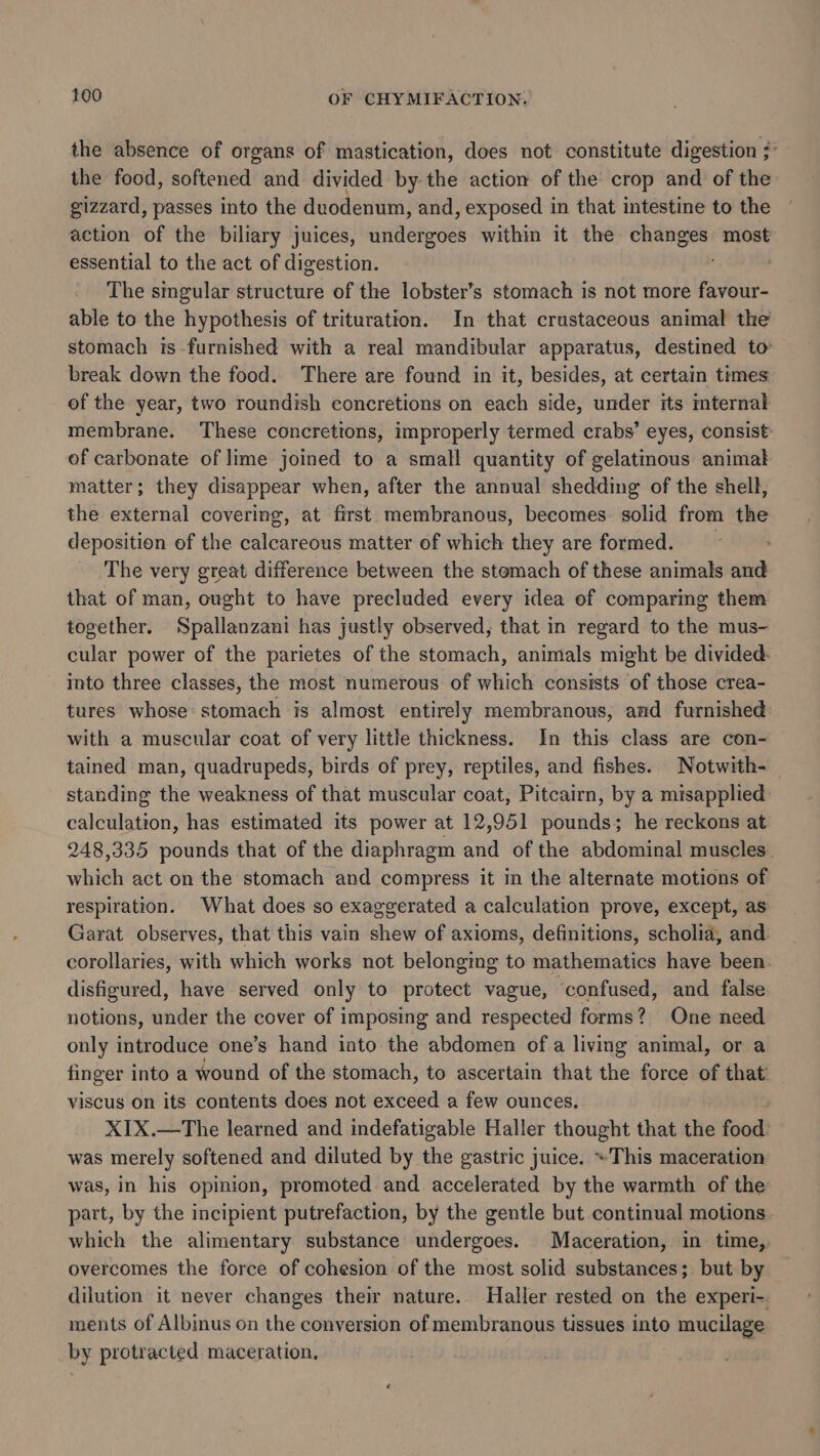 the absence of organs of ‘mastication, does not constitute digestion ;° the food, softened and divided by the action of the crop and of the gizzard, passes into the duodenum, and, exposed in that intestine to the action of the biliary juices, undergoes within it the changes most essential to the act of digestion. . The singular structure of the lobster’s stomach is not more favour- able to the hypothesis of trituration. In that crustaceous animal the stomach is furnished with a real mandibular apparatus, destined to break down the food. There are found in it, besides, at certain times of the year, two roundish concretions on each side, under its internal membrane. These concretions, improperly termed crabs’ eyes, consist of carbonate of lime joined to a small quantity of gelatimous animal matter; they disappear when, after the annual shedding of the shell, the external covering, at first membranous, becomes. solid from the deposition of the calcareous matter of which they are formed. The very great difference between the stomach of these animals and that of man, ought to have precluded every idea of comparing them together. Spallanzani has justly observed, that in regard to the mus- cular power of the parietes of the stomach, animals might be divided: ito three classes, the most numerous of which consists of those crea- tures whose: stomach is almost entirely membranous, and furnished with a muscular coat of very little thickness. In this class are con- tained man, quadrupeds, birds of prey, reptiles, and fishes. Notwith- standing the weakness of that muscular coat, Pitcairn, by a misapplied calculation, has estimated its power at 12,951 pounds; he reckons at 248,335 pounds that of the diaphragm and of the abdominal muscles. which act on the stomach and compress it in the alternate motions of respiration. What does so exaggerated a calculation prove, except, as Garat observes, that this vain shew of axioms, definitions, scholia, and corollaries, with which works not belonging to mathematics have been disfigured, have served only to protect vague, confused, and false notions, under the cover of imposing and respected forms? One need only introduce one’s hand into the abdomen of a living animal, or a finger into a wound of the stomach, to ascertain that the force of that viscus on its contents does not exceed a few ounces. X1X.—The learned and indefatigable Haller thought that the food: was merely softened and diluted by the gastric juice. »This maceration was, in his opinion, promoted and accelerated by the warmth of the part, by the incipient putrefaction, by the gentle but continual motions. which the alimentary substance undergoes. Maceration, in time, overcomes the force of cohesion of the most solid substances; but by dilution it never changes their nature. Haller rested on the experi-. ments of Albinus on the conversion of membranous tissues into mucilage by protracted. maceration.