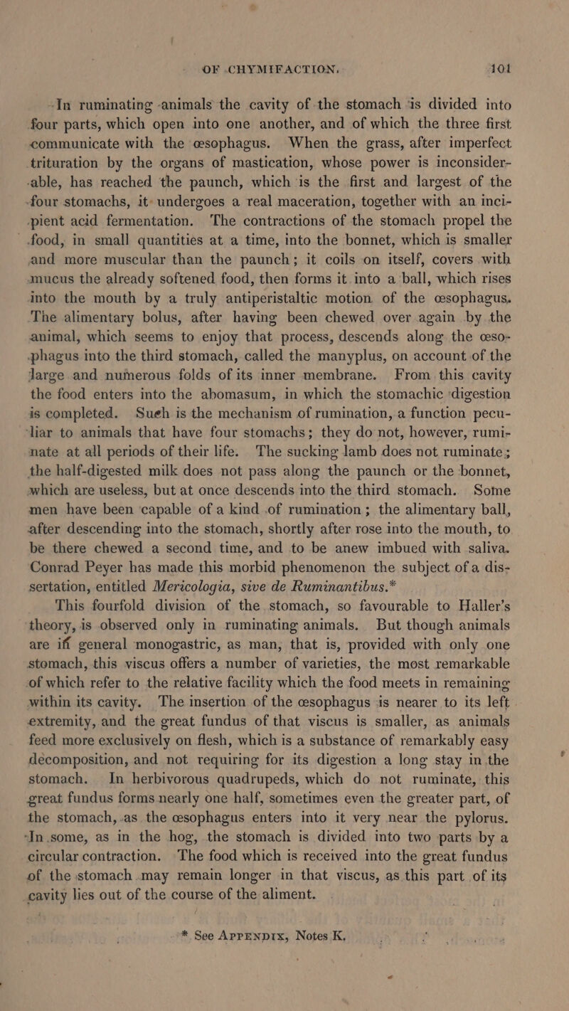 -In ruminating animals the cavity of the stomach ‘is divided into four parts, which open into one another, and of which the three first communicate with the esophagus. When the grass, after imperfect trituration by the organs of mastication, whose power is inconsider- able, has reached the paunch, which ‘is the first and largest of the -four stomachs, it» undergoes a real maceration, together with an inci- ‘pient acid fermentation. The contractions of the stomach propel the food, in small quantities at a time, into the bonnet, which is smaller and more muscular than the paunch; it coils on itself, covers with mucus the already softened food, then forms it. into a ball, which rises into the mouth by a truly antiperistaltic motion of the cesophagus. The alimentary bolus, after having been chewed over again by the animal, which seems to enjoy that process, descends along the ceso- phagus into the third stomach, called the manyplus, on account of the Jarge and numerous folds of its inner membrane. From this cavity the food enters into the abomasum, in which the stomachic ‘digestion is completed. Sueh is the mechanism of rumination, a function pecu- liar to animals that have four stomachs; they do not, however, rumi- nate at all periods of their life. The sucking lamb does not ruminate ; the half-digested milk does not pass along the paunch or the bonnet, which are useless, but at once descends into the third stomach. Some men have been capable of a kind .of rumination ; the alimentary ball, after descending into the stomach, shortly after rose into the mouth, to be there chewed a second time, and to be anew imbued with saliva. Conrad Peyer has made this morbid phenomenon the subject ofa dis- sertation, entitled Merzcologia, sive de Ruminantibus.* This fourfold division of the.stomach, so favourable to Haller’s theory, is observed only in ruminating animals. But though animals are iff general monogastric, as man, that is, provided with only one stomach, this viscus offers a number of varieties, the most remarkable of which refer to the relative facility which the food meets in remaining within its cavity. The insertion of the cesophagus is nearer to its left extremity, and the great fundus of that viscus is smaller, as animals feed more exclusively on flesh, which is a substance of remarkably easy decomposition, and not requiring for its digestion a long stay in the stomach. In herbivorous quadrupeds, which do not ruminate, this great fundus forms nearly one half, sometimes even the greater part, of the stomach, .as the cesophagus enters into it very near the pylorus. ‘In .some, as in the hog, the stomach is divided into two parts by a circular contraction. The food which is received into the great fundus of the stomach may remain longer in that viscus, as this part of its cavity lies out of the course of the aliment. * See APPENDIX, Notes K,