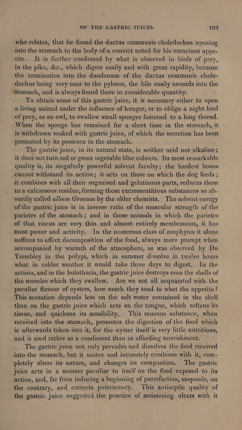 ‘who relates, that he found the ductus communis choledochus ‘opening into the stomach in the body of a convict noted for his voracious appe- tite. It is further confirmed by what is observed in birds of prey, in the pike, &amp;c., which digest easily and with great rapidity, because the termination into the duodenum of the ductus communis chole- dochus being very near to the pylorus, the bile easily ascends into the ‘stomach, and is always found there in considerable quantity. 7 To obtain some of this gastric juice, it is necessary either to open a living animal under the influence of hunger, or to oblige a night bird of prey, as an owl, to swallow small sponges fastened to a lony thread. When the sponge has remained for a short time in the stomach, it is withdrawn soaked with gastric juice, of which the secretion has been promoted by its presence in the stomach. The gastric juice, in its natural state, is neither acid nor alkaline; it does not turn red or green vegetable blue colours. Its most remarkable quality is, its singularly powerful solvent faculty; the hardest bones cannot withstand its action; it acts on those on which the dog feeds ; it combines with all their organised and gelatinous parts, reduces them to a calcareous residue, forming those excrementitious substances so ab- surdly called album Grecum by the older chemists. The solvent energy of the gastric juice is in inverse ratio of the muscular strength of the _ parietes of the stomach; and in those animals in which the parietes of that viscus are very thin and almost entirely membranous, it has most power and activity. In. the numerous class of zoophytes it alone suffices to effect decomposition of the food, always more prompt when accompanied by warmth of the atmosphere, as was observed by Du Trembley in the polypi, which in summer dissolve in twelve hours what in colder weather it would take three days to digest. In the actinia, and in the holothuria, the gastric juice destroys even the shells of the muscles which they swallow. Are we not all acquainted with the peculiar flavour of oysters, how much they tend to whet the appetite ? This sensation depends less on the salt water contained in the shell than on the gastric juice which acts on the tongue, which softens its tissue, and quickens its sensibility. This mucous substance, when received into the stomach, promotes the digestion of the food which is afterwards taken into it, for the oyster itself is very little nutritious, and is used rather as a condiment than as affording nourishment. The gastric juice not only pervades and dissolves the food received into the stomach, but it unites and intimately combines with it, com- pletely alters its nature, and changes its composition. The gastric juice acts in a manner peculiar to itself on the food exposed to its action, and, far from inducing a beginning of putrefaction, suspends, on the contrary, and corrects putrescency. This antiseptic quality of the gastric juice suggested the practice of moistening ulcers with it