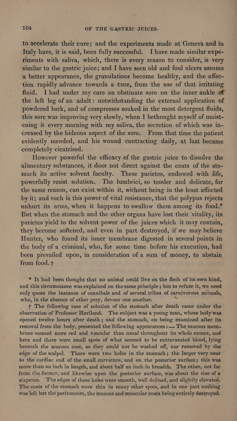 to accelerate their cure; and the experiments made at Geneva and in ‘Italy have, it is said, been fully successful. I have made similar expe- riments with saliva, which, there is every reason to consider, is very similar to the gastric juice; and I have seen old and foul ulcers assume a better appearance, the granulations become healthy, and the affec- ‘tion rapidly advance towards a cure, from the use of that irritating fluid. I had under my care an obstinate sore on the inner ankle of the left leg of an adult: notwithstanding the external application of powdered bark, and of compresses soaked in the most detergent fluids, this sore was improving very slowly, when I bethought myself of moist- ening it every morning with my saliva, the secretion of which was in- creased by the hideous aspect of the sore. From that time the patient evidently mended, and his wound contracting daily, at last became completely cicatrised. However powerful the efficacy of the gastric juice to dissolve the alimentary substances, it does not direct against the coats of the sto- mach its active solvent faculty. These parietes, endowed with life, powerfully resist solution. The lumbrici, so tender and delicate, for the same reason, can exist. within it, without being in the least affected — by it; and such is this power of vital resistance, that the polypus rejects unhurt its arms, when it happens to swallow them among its food.* But when the stomach and the other organs have lost their vitality, its parietes yield to the solvent power of the juices which it may contain, they become softened, and ‘even in part destroyed, if we may believe Hunter, who found its inner membrane digested in several points in the body of a criminal, who, for some time before his execution, had been prevailed upon, in consideration of a sum of money, to abstain - from food. + * Tt had been thought that no animal could live on the flesh of its own kind, and this circumstance was explained on the same principle ; but to refute it, we need only quote the instance of cannibals and of several tribes of carnivorous animals, who, in the absence of other prey, devour one another. + The following case of solution of the stomach after death came under the observation of Professor Haviland. The subject was a young man, whose body was opened twelve hours after death; and the stomach, on being examined after its removal from the body, presented the following appearances :— The mucous mem- brane seemed more red and vascular than usual throughout its whole extent, and here and there were small spots of what seemed to be extravasated blood, lying beneath the mucous coat, as they could not be washed off, nor removed by the edge of the scalpel. There were two holes in the stomach; the larger very near to the cardiac end of the small curvature, and on the posterior surface; this was more than an inch in length, and about half an inch in breadth. The other, not far from the former, and likewise upon the posterior surface, was about the size of a sixpence. The edges of these holes were smooth, well defined, and slightly elevated. The coats of the stomach were thin in many other spots, and in one part nothing was left but the peritoneum, the mucous and muscular coats. being entirely destroyed.