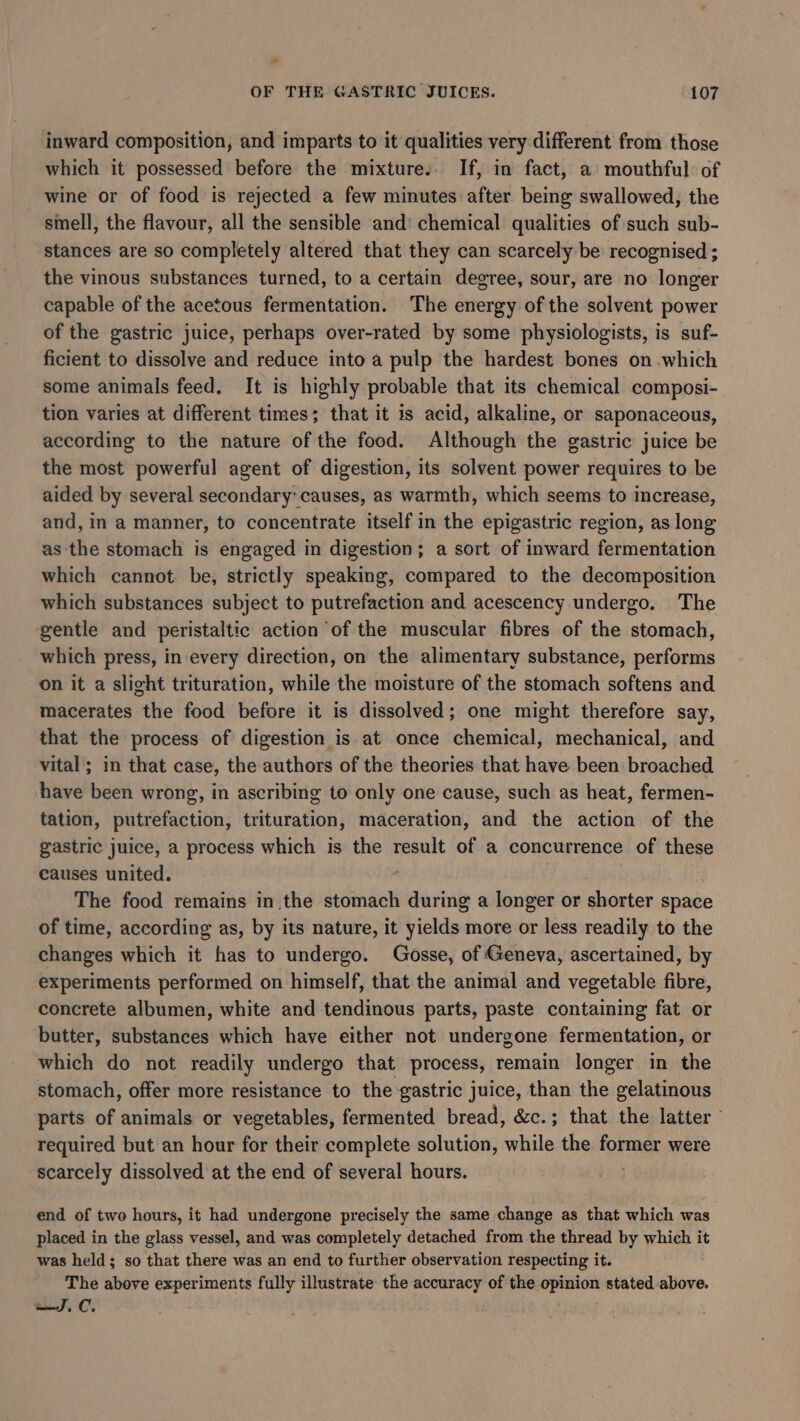 * OF THE GASTRIC JUICES. 107 inward composition, and imparts to it qualities very different from those which it possessed before the mixture.. If, in fact, a’ mouthful of wine or of food is rejected a few minutes after being swallowed, the smell, the flavour, all the sensible and: chemical qualities of such sub- stances are so completely altered that they can scarcely be recognised ; the vinous substances turned, to a certain degree, sour, are no longer capable of the acetous fermentation. The energy of the solvent power of the gastric juice, perhaps over-rated by some physiologists, is suf- ficient to dissolve and reduce into a pulp the hardest bones on which some animals feed. It is highly probable that its chemical composi- tion varies at different times; that it is acid, alkaline, or saponaceous, according to the nature of the food. Although the gastric juice be the most powerful agent of digestion, its solvent power requires to be aided by several secondary: causes, as warmth, which seems to increase, and, in a manner, to concentrate itself in the epigastric region, as long as the stomach is engaged in digestion; a sort of inward fermentation which cannot. be, strictly speaking, compared to the decomposition which substances subject to putrefaction and acescency undergo. The gentle and peristaltic action of the muscular fibres of the stomach, which press, in every direction, on the alimentary substance, performs on it a slight trituration, while the moisture of the stomach softens and macerates the food before it is dissolved; one might therefore say, that the process of digestion is at once chemical, mechanical, and vital ; in that case, the authors of the theories that have been broached have been wrong, in ascribing to only one cause, such as heat, fermen- tation, putrefaction, trituration, maceration, and the action of the gastric juice, a process which is the result of a concurrence of these causes united. The food remains in the stomach during a longer or shorter space of time, according as, by its nature, it yields more or less readily to the changes which it has to undergo. Gosse, of Geneva, ascertained, by experiments performed on himself, that the animal and vegetable fibre, concrete albumen, white and tendinous parts, paste containing fat or butter, substances which have either not undergone fermentation, or which do not readily undergo that process, remain longer in the stomach, offer more resistance to the gastric juice, than the gelatinous parts of animals or vegetables, fermented bread, &amp;c.; that the latter required but an hour for their complete solution, while the former were scarcely dissolved at the end of several hours. end of two hours, it had undergone precisely the same change as that which was placed in the glass vessel, and was completely detached from the thread by which it was held; so that there was an end to further observation respecting it. The above experiments fully illustrate the accuracy of the opinion stated above. J.C.
