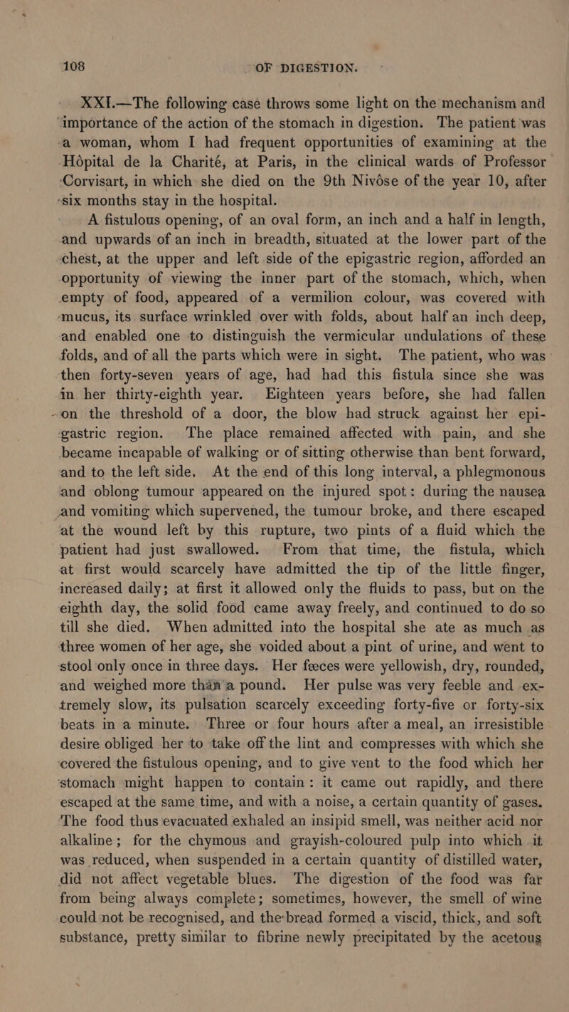 XXI.—The following case throws some light on the mechanism and \ a woman, whom I had frequent opportunities of examining at the A fistulous opening, of an oval form, an inch and a half in length, and upwards of an inch in breadth, situated at the lower part of the chest, at the upper and left side of the epigastric region, afforded an opportunity of viewing the inner part of the stomach, which, when empty of food, appeared of a vermilion colour, was covered with and enabled one to distinguish the vermicular undulations of these folds, and of all the parts which were in sight. The patient, who was— in her thirty-eighth year. Eighteen years before, she had fallen on the threshold of a door, the blow had struck against her epi- became incapable of walking or of sitting otherwise than bent forward, and to the left side. At the end of this long interval, a phlegmonous and oblong tumour appeared on the injured spot: during the nausea and vomiting which supervened, the tumour broke, and there escaped at the wound left by this rupture, two pints of a fluid which the patient had just swallowed. From that time, the fistula, which at first would scarcely have admitted the tip of the little finger, increased daily; at first it allowed only the fluids to pass, but on the eighth day, the solid food came away freely, and continued to do so till she died. When admitted into the hospital she ate as much as three women of her age, she voided about a pint of urine, and went to stool only once in three days. Her feeces were yellowish, dry, rounded, and weighed more thah’a pound. Her pulse was very feeble and ex- tremely slow, its pulsation scarcely exceeding forty-five or forty-six beats in a minute. Three or four hours after a meal, an irresistible desire obliged her to take off the lint and compresses with which she covered the fistulous opening, and to give vent to the food which her stomach might happen to contain: it came out rapidly, and there escaped at the same time, and with a noise, a certain quantity of gases. The food thus evacuated exhaled an insipid smell, was neither acid nor alkaline; for the chymous and grayish-coloured pulp into which it was reduced, when suspended in a certain quantity of distilled water, did not affect vegetable blues. The digestion of the food was far from being always complete; sometimes, however, the smell of wine could not be recognised, and the-bread formed a viscid, thick, and soft substance, pretty similar to fibrine newly precipitated by the acetoug
