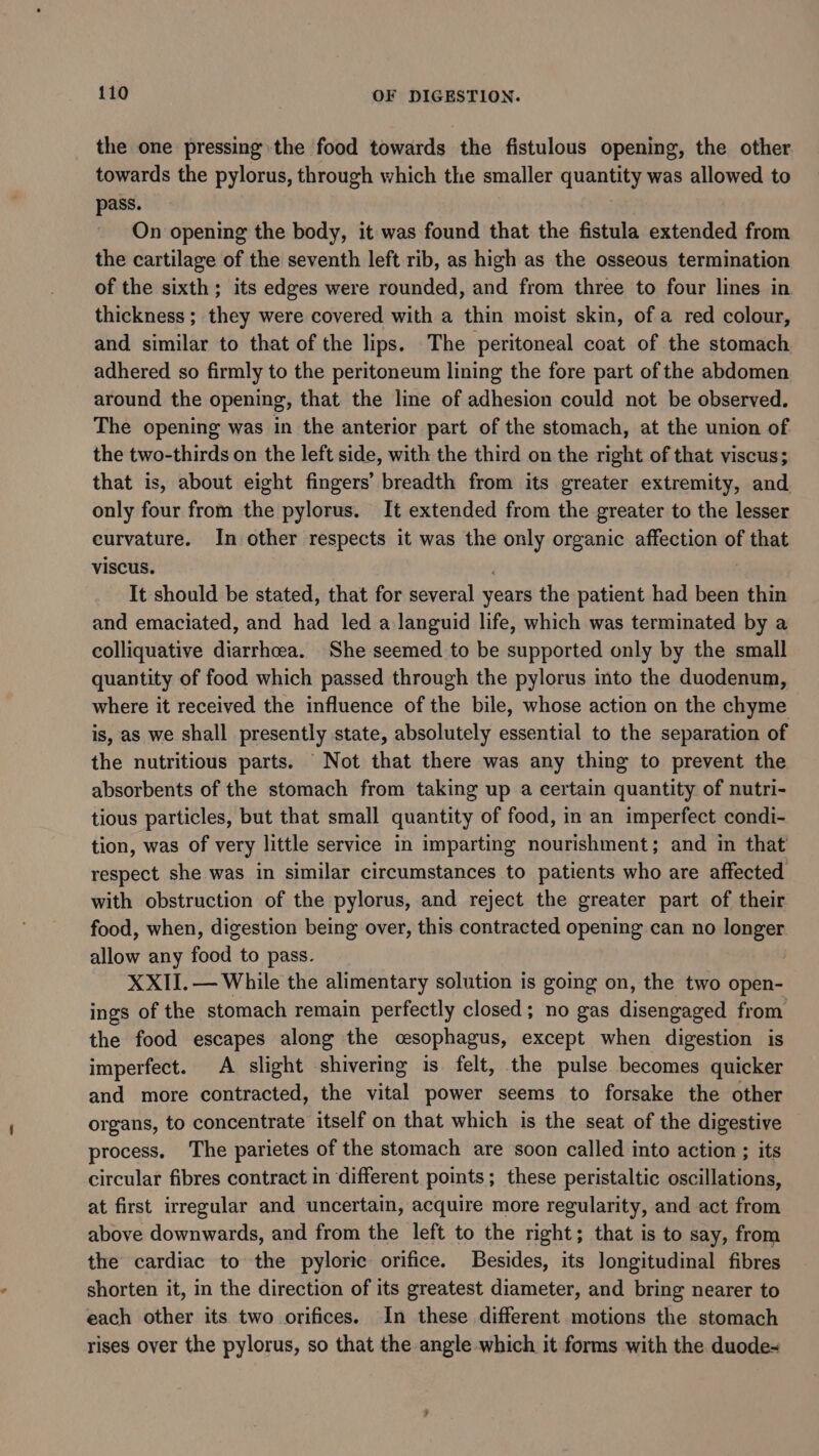 the one pressing the food towards the fistulous opening, the other towards the pylorus, through which the smaller qsae was allowed to pass. On opening the body, it was found that the fistula extended from the cartilage of the seventh left rib, as high as the osseous termination of the sixth; its edges were rounded, and from three to four lines in thickness ; they were covered with a thin moist skin, of a red colour, and similar to that of the lips. The peritoneal coat of the stomach adhered so firmly to the peritoneum lining the fore part of the abdomen around the opening, that the line of adhesion could not be observed. The opening was in the anterior part of the stomach, at the union of the two-thirds on the left side, with the third on the right of that viscus; that is, about eight fingers’ breadth from its greater extremity, and only four from the pylorus. It extended from the greater to the lesser curvature. In other respects it was the only organic affection of Fitts viscus. It should be stated, that for several years the patient had been thin and emaciated, and had led a languid life, which was terminated by a colliquative diarrhoea. She seemed to be supported only by the small quantity of food which passed through the pylorus into the duodenum, where it received the influence of the bile, whose action on the heguie is, as we shall presently state, absolutely ete to the separation of the nutritious parts. Not that there was any thing to prevent the absorbents of the stomach from taking up a certain quantity of nutri- tious particles, but that small quantity of food, in an imperfect condi- tion, was of very little service in imparting nourishment; and in that respect she was in similar circumstances to patients who are affected with obstruction of the pylorus, and reject the greater part of their food, when, digestion being over, this contracted opening can no longer allow any food to pass. XXII. — While the alimentary solution is going on, the two open- ings of the stomach remain perfectly closed; no gas disengaged from the food escapes along the oesophagus, except when digestion is imperfect. A slight shivering is felt, the pulse becomes quicker and more contracted, the vital power seems to forsake the other organs, to concentrate itself on that which is the seat of the digestive process. The parietes of the stomach are soon called into action ; its circular fibres contract in different points; these peristaltic oscillations, at first irregular and uncertain, acquire more regularity, and act from above downwards, and from the left to the right; that is to say, from the cardiac to the pyloric orifice. Besides, its longitudinal fibres shorten it, in the direction of its greatest diameter, and bring nearer to each other its two orifices. In these different motions the stomach rises over the pylorus, so that the angle which it forms with the duode-