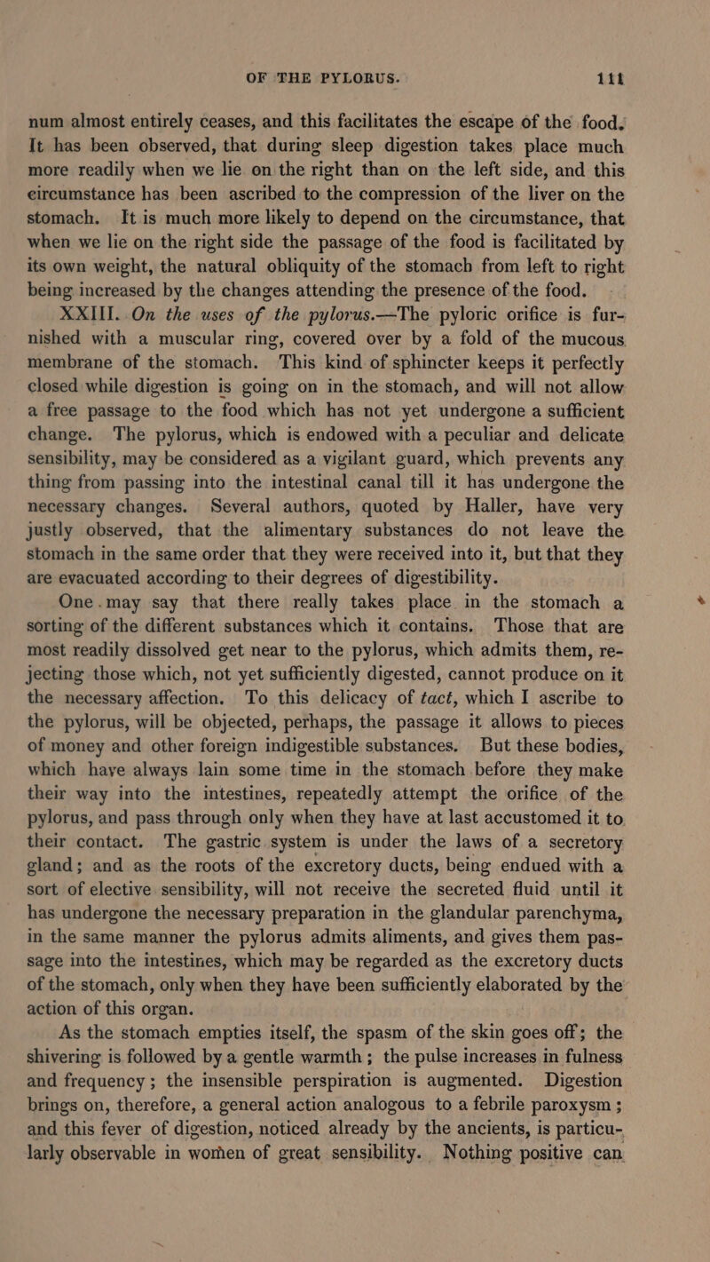 OF THE PYLORUS. 114 num almost entirely ceases, and this facilitates the escape of the food. It has been observed, that during sleep digestion takes place much more readily when we lie on the right than on the left side, and this circumstance has been ascribed to the compression of the liver on the stomach. It is much more likely to depend on the circumstance, that when we lie on the right side the passage of the food is facilitated by its own weight, the natural obliquity of the stomach from left to right being increased by the changes attending the presence of the food. XXIII. On the uses of the pylorus.—The pyloric orifice is fur- nished with a muscular ring, covered over by a fold of the mucous. membrane of the stomach. ‘This kind of sphincter keeps it perfectly closed while digestion is going on in the stomach, and will not allow a free passage to the food which has not yet undergone a sufficient change. The pylorus, which is endowed with a peculiar and delicate sensibility, may be considered as a vigilant guard, which prevents any thing from passing into the intestinal canal till it has undergone the necessary changes. Several authors, quoted by Haller, have very justly observed, that the alimentary substances do not leave the stomach in the same order that they were received into it, but that they are evacuated according to their degrees of digestibility. One.may say that there really takes place in the stomach a sorting of the different substances which it contains. Those that are most readily dissolved get near to the pylorus, which admits them, re- jecting those which, not yet sufficiently digested, cannot produce on it the necessary affection. To this delicacy of tact, which I ascribe to the pylorus, will be objected, perhaps, the passage it allows to pieces of money and other foreign indigestible substances. But these bodies, which haye always lain some time in the stomach before they make their way into the intestines, repeatedly attempt the orifice of the pylorus, and pass through only when they have at last accustomed it to their contact. The gastric system is under the laws of a secretory gland; and as the roots of the excretory ducts, being endued with a sort of elective sensibility, will not receive the secreted fluid until it has undergone the necessary preparation in the glandular parenchyma, in the same manner the pylorus admits aliments, and gives them pas- sage into the intestines, which may be regarded as the excretory ducts of the stomach, only when they have been sufficiently elaborated by the action of this organ. As the stomach empties itself, the spasm of the skin goes off; the shivering is followed by a gentle warmth; the pulse increases in fulness and frequency ; the insensible perspiration is augmented. Digestion brings on, therefore, a general action analogous to a febrile paroxysm ; and this fever of digestion, noticed already by the ancients, is particu- larly observable in worhen of great sensibility. Nothing positive can.