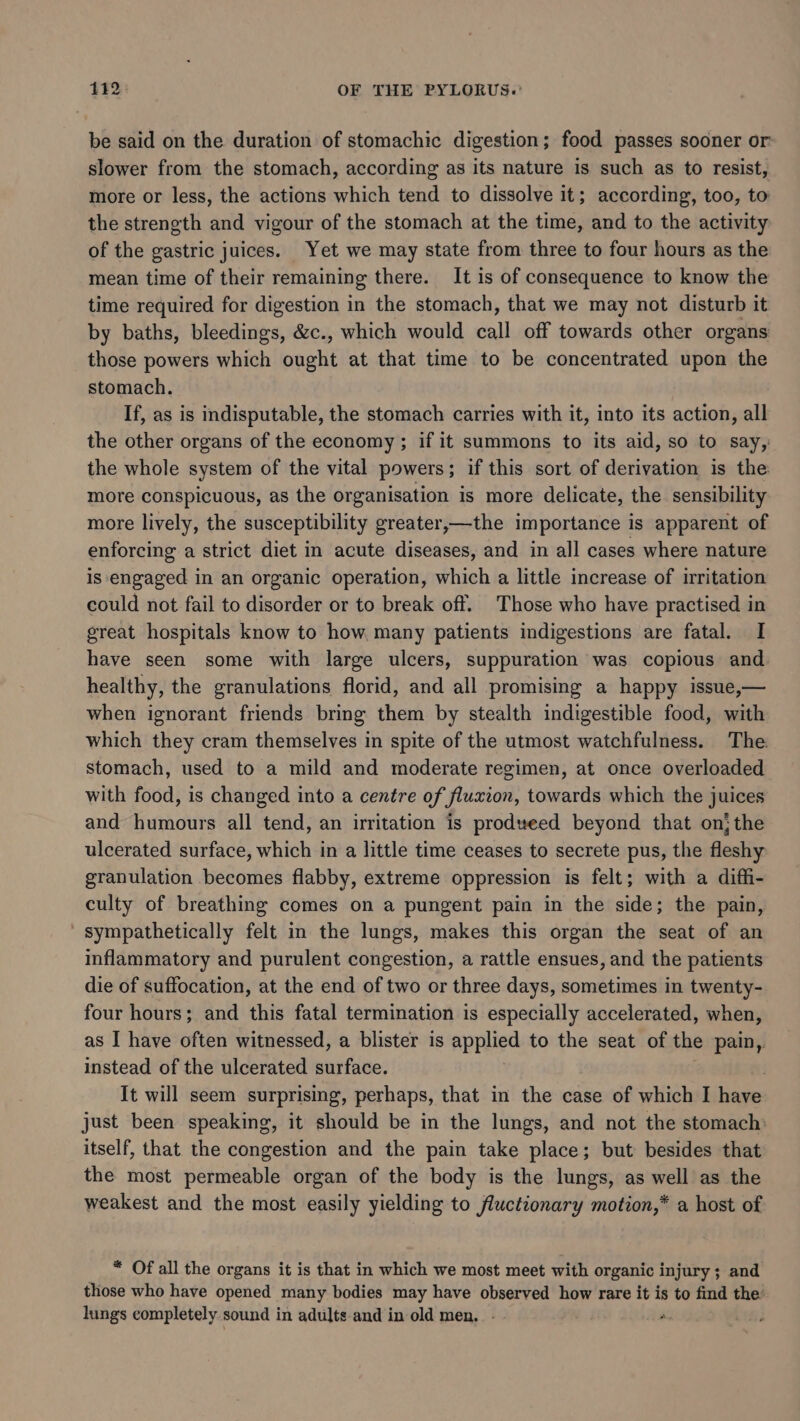 be said on the duration of stomachic digestion; food passes sooner or slower from the stomach, according as its nature is such as to resist, more or less, the actions which tend to dissolve it; according, too, to the strength and vigour of the stomach at the time, and to the activity of the gastric juices. Yet we may state from three to four hours as the mean time of their remaining there. It is of consequence to know the time required for digestion in the stomach, that we may not disturb it by baths, bleedings, &amp;c., which would call off towards other organs those powers which neal at that time to be concentrated upon the stomach. If, as is indisputable, the stomach carries with it, into its action, all the other organs of the economy ; if it summons to its aid, so to say, the whole system of the vital powers; if this sort of derivation is the more conspicuous, as the organisation is more delicate, the sensibility more lively, the susceptibility greater,—the importance is apparent of enforcing a strict diet in acute diseases, and in all cases where nature is engaged in an organic operation, which a little increase of irritation could not fail to disorder or to break off. Those who have practised in great hospitals know to how many patients indigestions are fatal. I have seen some with large ulcers, suppuration was copious and. healthy, the granulations florid, and all promising a happy issue,— when ignorant friends bring them by stealth indigestible food, with which they cram themselves in spite of the utmost watchfulness. The stomach, used to a mild and moderate regimen, at once overloaded with food, is changed into a centre of fluxion, towards which the juices and humours all tend, an irritation is prodveed beyond that onthe ulcerated surface, which in a little time ceases to secrete pus, the fleshy granulation becomes flabby, extreme oppression is felt; with a diffi- culty of breathing comes on a pungent pain in the side; the pain, sympathetically felt in the lungs, makes this organ the seat of an inflammatory and purulent congestion, a rattle ensues, and the patients die of suffocation, at the end of two or three days, sometimes in twenty- four hours; and this fatal termination is especially accelerated, when, as I have often witnessed, a blister is apres to the seat of the pain,. instead of the ulcerated surface. | It will seem surprising, perhaps, that in the case of which I have just been speaking, it should be in the lungs, and not the stomach: itself, that. the congestion and the pain take place; but besides that the most permeable organ of the body is the lungs, as well as the weakest and the most easily yielding to fluctionary motion,* a host of * Of all the organs it is that in which we most meet with organic injury; and those who have opened many bodies may have observed how rare it is to find the’ lungs completely sound in adults and in old men. - - i *.