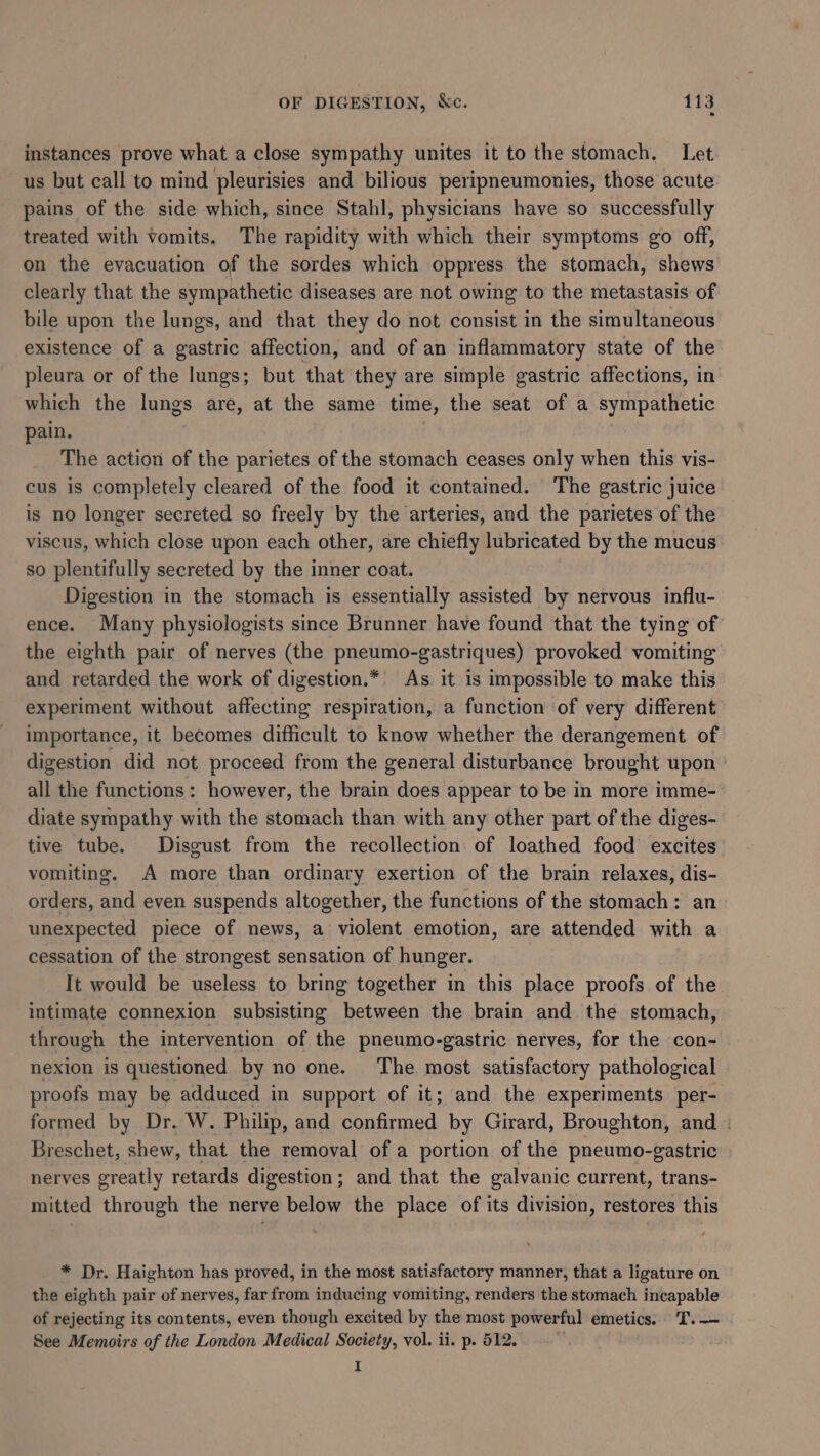 OF DIGESTION, kc. Tis instances prove what a close sympathy unites it to the stomach. Let us but call to mind pleurisies and bilious peripneumonies, those acute pains of the side which, since Stahl, physicians have so successfully treated with vomits. The rapidity with which their symptoms go off, on the evacuation of the sordes which oppress the stomach, shews clearly that the sympathetic diseases are not owing to the metastasis of bile upon the lungs, and that they do not consist in the simultaneous existence of a gastric affection, and of an inflammatory state of the pleura or of the lungs; but that they are simple gastric affections, in which the lungs are, at the same time, the seat of a sympathetic pain. The action of the parietes of the stomach ceases only when this vis- cus is completely cleared of the food it contained. The gastric juice is no longer secreted so freely by the arteries, and the parietes of the viscus, which close upon each other, are chiefly lubricated by the mucus so plentifully secreted by the inner coat. Digestion in the stomach is essentially assisted by nervous influ- ence. Many physiologists since Brunner have found that the tying of the eighth pair of nerves (the pneumo-gastriques) provoked vomiting and retarded the work of digestion.* As. it is impossible to make this experiment without affecting respiration, a function of very different importance, it becomes difficult to know whether the derangement of digestion did not proceed from the general disturbance brought upon all the functions: however, the brain does appear to be in more imme- diate sympathy with the stomach than with any other part of the diges- tive tube. Disgust from the recollection of loathed food excites vomiting. A more than ordinary exertion of the brain relaxes, dis- orders, and even suspends altogether, the functions of the stomach: an unexpected piece of news, a violent emotion, are attended with a cessation of the strongest sensation of hunger. It would be useless to bring together in this place proofs of the intimate connexion subsisting between the brain and the stomach, through the intervention of the pneumo-gastric nerves, for the con- nexion is questioned by no one. The most satisfactory pathological proofs may be adduced in support of it; and the experiments per- formed by Dr. W. Philip, and confirmed by Girard, Broughton, and . Breschet, shew, that the removal of a portion of the pneumo-gastric nerves greatly retards digestion; and that the galvanic current, trans- mitted through the nerve below the place of its division, restores this * Dr. Haighton has proved, in the most satisfactory manner, that a ligature on the eighth pair of nerves, far from inducing vomiting, renders the stomach incapable of rejecting its contents, even though excited by the most powerful emetics. T.— See Memoirs of the London Medical Society, vol. ii. p. 512. ,