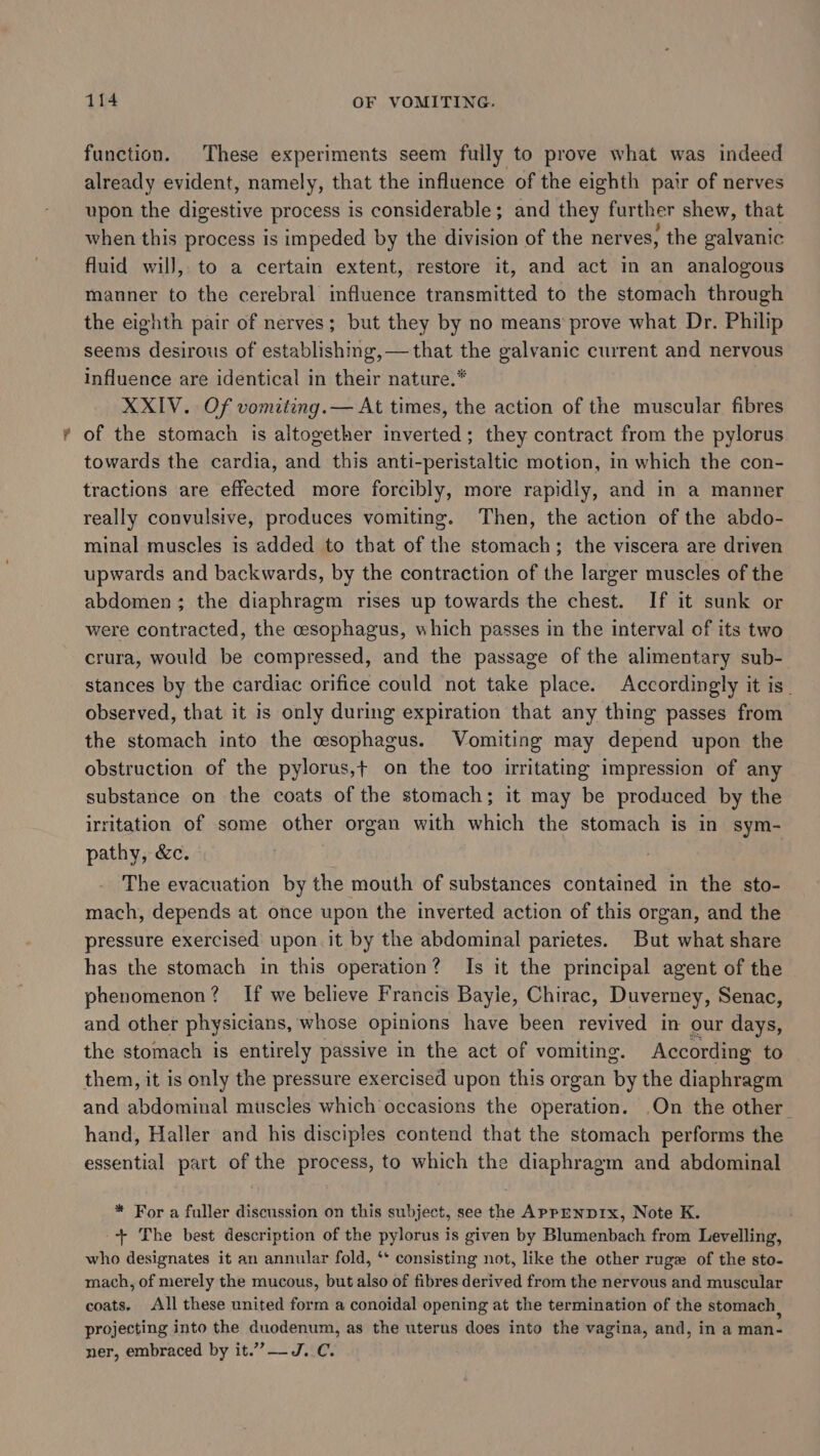 function. These experiments seem fully to prove what was indeed already evident, namely, that the influence of the eighth pair of nerves upon the digestive process is considerable; and they further shew, that when this process is impeded by the division of the nerves, the galvanic fluid will, to a certain extent, restore it, and act in an analogous manner to the cerebral influence transmitted to the stomach through the eighth pair of nerves; but they by no means prove what Dr. Philip seems desirous of establishing, — that the galvanic current and nervous influence are identical in their nature.* XXIV. Of vomiting.— At times, the action of the muscular fibres of the stomach is altogether inverted; they contract from the pylorus towards the cardia, and this anti-peristaltic motion, in which the con- tractions are effected more forcibly, more rapidly, and in a manner really convulsive, produces vomiting. Then, the action of the abdo- minal muscles is added to that of the stomach; the viscera are driven upwards and backwards, by the contraction of the larger muscles of the abdomen; the diaphragm rises up towards the chest. If it sunk or were contracted, the cesophagus, which passes in the interval of its two crura, would be compressed, and the passage of the alimentary sub- stances by the cardiac orifice could not take place. Accordingly it is” observed, that it is only during expiration that any thing passes from the stomach into the esophagus. Vomiting may depend upon the obstruction of the pylorus,+ on the too irritating impression of any substance on the coats of the stomach; it may be produced by the irritation of some other organ with which the stomach is in sym- pathy, &amp;c. : The evacuation by the mouth of substances contained in the sto- mach, depends at once upon the inverted action of this organ, and the pressure exercised upon it by the abdominal parietes. But what share has the stomach in this operation? Is it the principal agent of the phenomenon? If we believe Francis Bayle, Chirac, Duverney, Senac, and other physicians, whose opinions have been revived in our days, the stomach is entirely passive in the act of vomiting. According to them, it is only the pressure exercised upon this organ by the diaphragm and abdominal muscles which occasions the operation. On the other. hand, Haller and his disciples contend that the stomach performs the essential part of the process, to which the diaphragm and abdominal * For a fuller discussion on this subject, see the AppENDIx, Note K. -+ The best description of the pylorus is given by Blumenbach from Levelling, who designates it an annular fold, ‘* consisting not, like the other ruge of the sto- mach, of merely the mucous, but also of fibres derived from the nervous and muscular coats. All these united form a conoidal opening at the termination of the stomach, projecting into the duodenum, as the uterus does into the vagina, and, in a man- ner, embraced by it.””-- J.C.