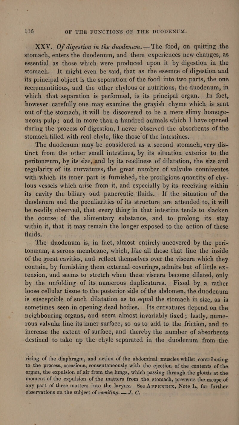 XXV. Of digestion in the duodenum.—The food, on quitting the stomach, enters the duodenum, and there experiences new changes, as essential as those which were produced upon it by digestion in the stomach. It might even be said, that as the essence of digestion and its principal object is the separation of the food into two parts, the one recrementitious, and the other chylous or nutritious, the duodenum, in which that separation is performed, is its principal organ. Jn fact, however carefully one may examine the grayish chyme which is sent out of the stomach, it will be discovered to be a mere slimy homoge- neous pulp; and in more than a hundred animals which I have opened during the process of digestion, I never observed the absorbents of the stomach filled with real chyle, like those of the intestines. The duodenum may be considered as a second stomach, very dis- tinct from the other small intestines, by its situation exterior to the peritoneum, by its size, and by its readiness of dilatation, the size and regularity of its curvatures, the great number of valvule conniventes with which its inner part is furnished, the prodigious quantity of chy- lous vessels which arise from it, and especially by its receiving within its cavity the biliary and pancreatic fluids. If the situation of the duodenum and the peculiarities of its structure are attended to, it will be readily observed, that. every thing in that intestine tends to slacken the course of the alimentary substance, and to prolong its stay within it, that it may remain the longer exposed to the action of these fluids. The duodenum is, in fact, almost entirely uncovered by the peri- tonzeum, a serous membrane, which, like all those that line the inside of the great cavities, and reflect themselves over the viscera which they contain, by furnishing them external coverings, admits but of little ex- tension, and seems to stretch when these viscera become dilated, only by the unfolding of its numerous duplicatures. Fixed by a rather loose cellular tissue to the posterior side of the abdomen, the duodenum is susceptible of such dilatation as to equal the stomach in size, as is sometimes. seen in opening dead bodies. Its curvatures depend on the neighbouring organs, and seem almost invariably fixed ; lastly, nume- rous valvule line its inner surface, so as to add to the friction, and to increase the extent of surface, and thereby the number of absorbents destined to take up the chyle separated in the duodenum from the rising of the diaphragm, and action of the abdominal muscles whilst contributing to the process, occasions, consentaneously with the ejection of the contents of the organ, the expulsion of air from the lungs, which passing through the glottis at the moment of the expulsion of the matters from the stomach, prevents the escape of any part of these matters into the larynx. See Aprpenpix, Note L, for further observations on the subject of vomiting. —J. C.