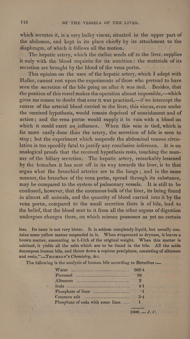 which secretes it, is a very bulky viscus, situated in the upper part of the abdomen, and kept in its place chiefly by its attachment to the diaphragm, of which it follows all the motion. The hepatic artery, which the celiac sends off to the liver, supplies it only with the blood requisite for its nutrition: the materials of its secretion are brought by the blood of the vena porte. This opinion on the uses of the hepatic artery, which I adopt with Haller, cannot rest upon the experiments of those who pretend to have seen the secretion of the bile going on after it was tied. Besides, that the position of this vessel makes the operation almost impossible,—which gives me reason to doubt that ever it was practised,—if we intercept the course of the arterial blood carried to the liver, this viscus, even under the received hypothesis, would remain deprived of nourishment and of action; and the vena porte would supply it in vain with a blood on which it could exert no influence. When this vein is tied, which is far more easily done than the artery, the secretion of bile is seen to stop; but the experiment which suspends the abdominal venous circu- lation is too speedily fatal to justify any conclusive inference. It is on analogical proofs that the received hypothesis rests, touching the man- ner of.the biliary secretion. The hepatic artery, remarkably lessened by the branches it has sent off in its way towards the liver, is to that organ what the bronchial arteries are to the lungs; and in the same manner, the branches of the vena portee, spread through its substance, may be compared to the system of pulmonary vessels. It is still to be confessed, however, that the enormous bulk of the liver, its being found in almost all animals, and the quantity of blood carried into it by the vena porte, compared to the small secretion there is of bile, lead to the belief, that the blood sent to it from all the other organs of digestion undergoes changes there, on which science possesses as yet no certain less. Its taste is not very bitter. It is seldom completely liquid, but usually con. tains some yellow matter suspended in it. When evaporated to dryness, it leaves a brown matter, amounting to 1-11th of the original weight. When this matter is calcined, it yields all the salts which are to be found in the bile. All the acids Bra i human bile, and throw down a copious precipitate, consisting of albumen and resin.”’-THomson’s Chemistry, &amp;c. The following is the analysis of human bile according to Patcclinee Sa NV Atari e eearenn at Utena re eck 908-4 PICTOMIG OY! SL iuetteken eer or rv ahe sos es 80 x KD Cee ee ieee ces tos esee he 3 SS tga SEALS AEDS Re he eS tied we ole teh oe 4°] Phosphate of lime 70.7. 0. oor sake “i Common’ Salt:/ eet eee. Vs ee 3°4 Phosphate of soda with some lime. .... Ly 1000. — J.C.