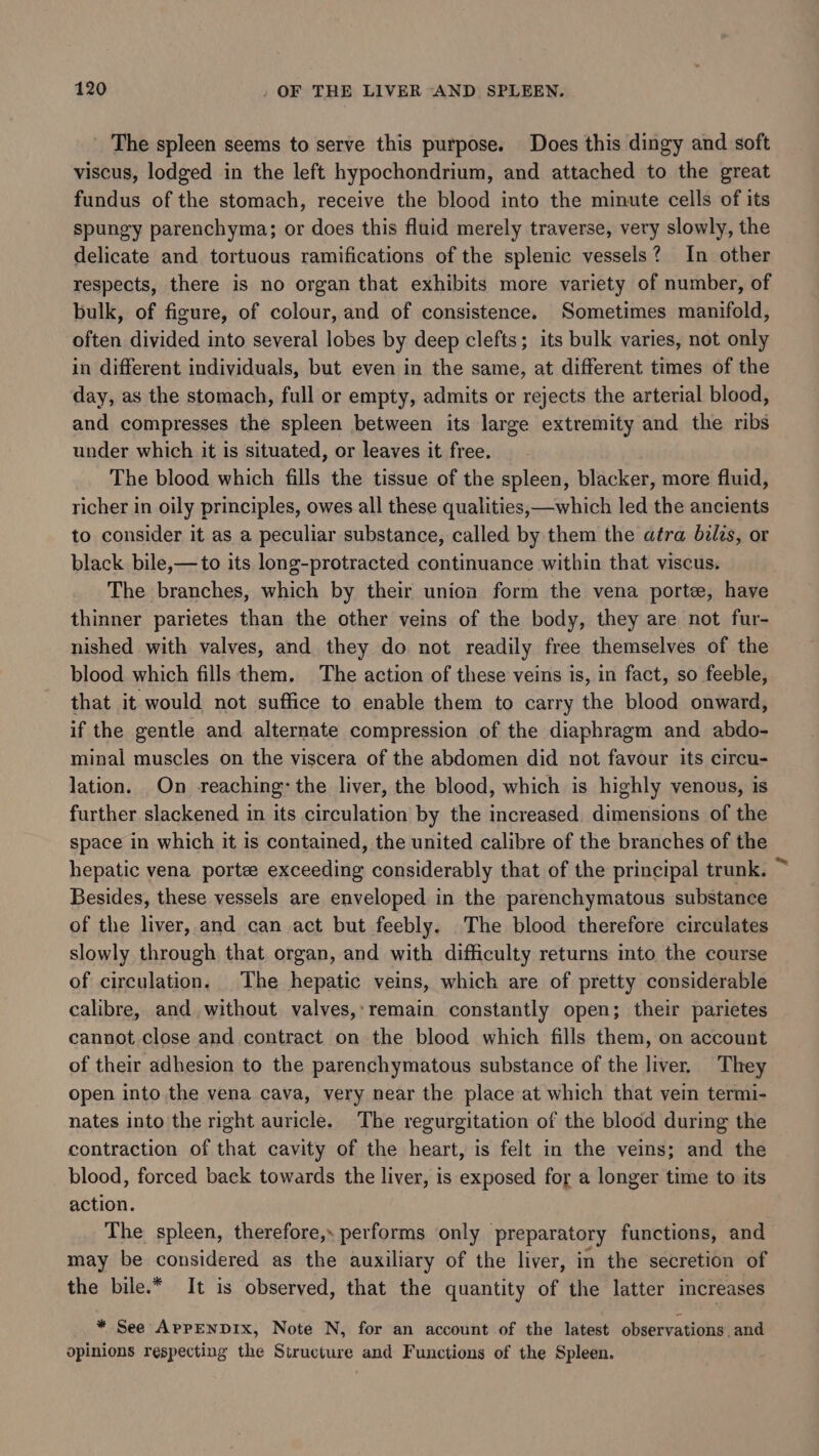 ' The spleen seems to serve this purpose. Does this dingy and soft viscus, lodged in the left hypochondrium, and attached to the great fundus of the stomach, receive the blood into the minute cells of its spungy parenchyma; or does this fluid merely traverse, very slowly, the delicate and tortuous ramifications of the splenic vessels? In other respects, there is no organ that exhibits more variety of number, of bulk, of figure, of colour, and of consistence. Sometimes manifold, often divided into several lobes by deep clefts; its bulk varies, not only in different individuals, but even in the same, at different times of the day, as the stomach, full or empty, admits or rejects the arterial blood, and compresses the spleen between its large extremity and the ribs under which it is situated, or leaves it free. The blood which fills the tissue of the spleen, blacker, more fluid, richer in oily principles, owes all these qualities, which led the ancients to consider it as a peculiar substance, called by them the atra bilzs, or black bile,—to its long-protracted continuance within that viscus. The branches, which by their union form the vena porte, have thinner parietes than the other veins of the body, they are not fur- nished with valves, and they do not readily free themselves of the blood which fills them. The action of these veins is, in fact, so feeble, that it would not suffice to enable them to carry the blood onward, if the gentle and alternate compression of the diaphragm and abdo- minal muscles on the viscera of the abdomen did not favour its circu- lation. On reaching: the liver, the blood, which is highly venous, is further slackened in its circulation by the increased dimensions of the space in which it is contained, the united calibre of the branches of the hepatic vena porte exceeding considerably that of the principal trunk. ~ Besides, these vessels are enveloped in the parenchymatous substance of the liver, and can act but feebly. The blood therefore circulates slowly through that organ, and with difficulty returns mto the course of circulation, The hepatic veins, which are of pretty considerable calibre, and without valves,:remain constantly open; their parietes cannot. close and contract on the blood which fills them, on account of their adhesion to the parenchymatous substance of the liver, They open into the vena cava, very near the place at which that vein termi- nates into the right auricle. The regurgitation of the blood during the contraction of that cavity of the heart, is felt in the veins; and the blood, forced back towards the liver, is exposed for a longer time to its action. The spleen, therefore, performs only preparatory functions, and may be considered as the auxiliary of the liver, in the secretion of the bile.* It is observed, that the quantity of the latter increases * See APPENDIX, Note N, for an account of the latest observations, and opinions respecting the Structure and Functions of the Spleen.