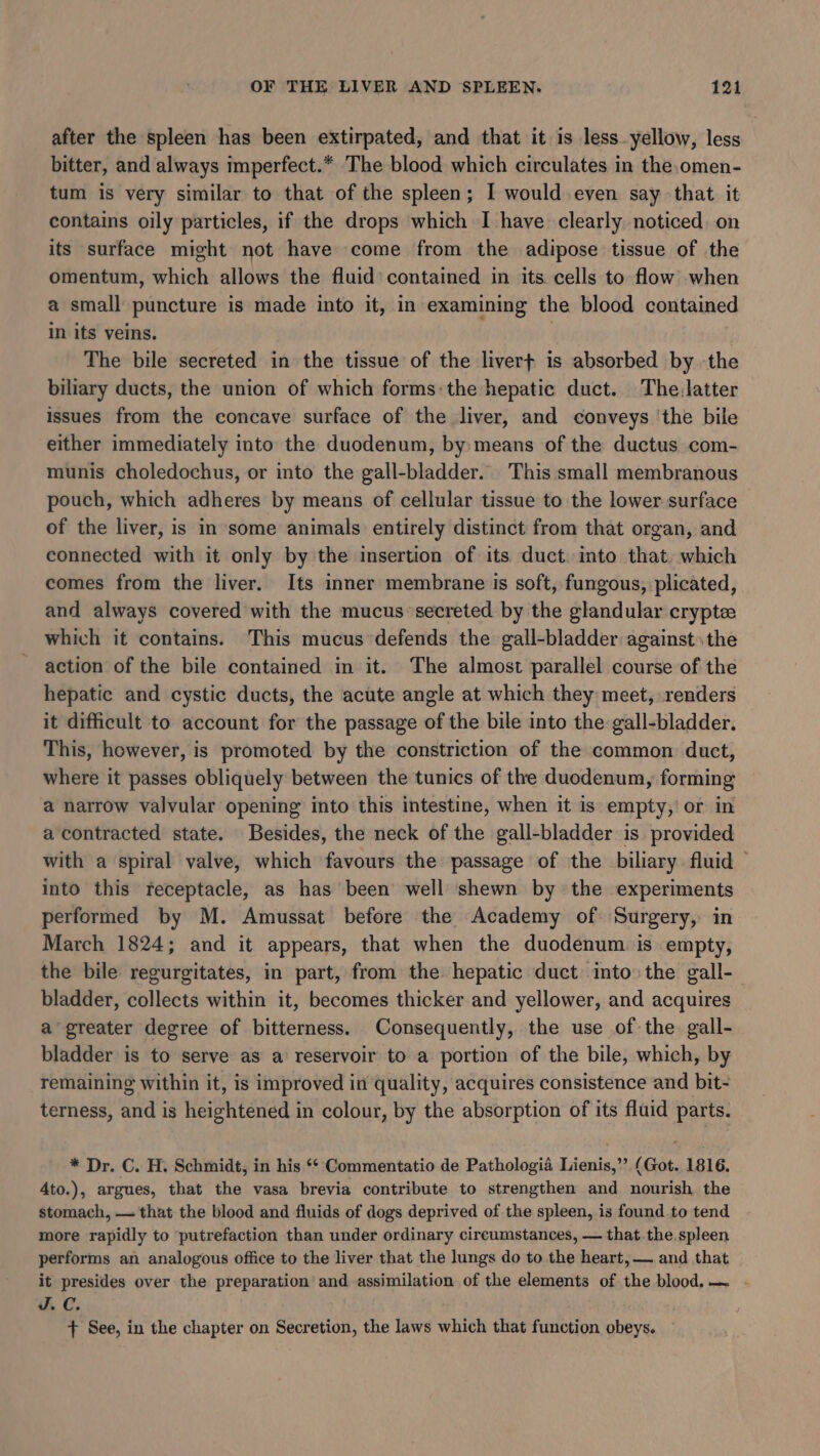 after the spleen has been extirpated, and that it is less.yellow, less bitter, and always imperfect.* The blood which circulates in the,omen- tum is very similar to that of the spleen; I would even say that it contains oily particles, if the drops which I have clearly noticed. on its surface might not have come from the adipose tissue of the omentum, which allows the fluid’ contained in its cells to flow when a small puncture is made into it, in examining the blood contained in its veins. The bile secreted in the tissue of the livert is absorbed by the biliary ducts, the union of which forms:the hepatic duct. The,latter issues from the concave surface of the liver, and conveys ‘the bile either immediately into the duodenum, by means of the ductus com- munis choledochus, or into the gall-bladder. This small membranous pouch, which adheres by means of cellular tissue to the lower surface of the liver, is in some animals entirely distinct from that organ, and connected with it only by the insertion of its duct. into that. which comes from the liver. Its inner membrane is soft, fungous, plicated, and always covered with the mucus secreted by the glandular crypte which it contains. This mucus defends the gall-bladder against. the action of the bile contained in it. The almost parallel course of the hepatic and cystic ducts, the acute angle at which they meet, renders it difficult to account for the passage of the bile into the gall-bladder. This, however, is promoted by the constriction of the common duct, where it passes obliquely between the tunics of the duodenum, forming a narrow valvular opening into this intestine, when it is empty,’ or in a contracted state. Besides, the neck of the gall-bladder is provided with a spiral valve, which favours the passage of the biliary fluid — into this teceptacle, as has been well shewn by the experiments performed by M. Amussat before the Academy of. Surgery, in March 1824; and it appears, that when the duodenum is empty, the bile regurgitates, in part, from the hepatic duct into: the gall- bladder, collects within it, becomes thicker and yellower, and acquires a greater degree of bitterness. Consequently, the use of: the. gall- bladder is to serve as a reservoir to a portion of the bile, which, by remaining within it, is improved in quality, acquires consistence and bit- terness, and is heightened in colour, by the absorption of its fluid parts. * Dr. C. H. Schmidt, in his ‘‘ Commentatio de Pathologia Lienis,”’ (Got. 1816. 4to.), argues, that the vasa brevia contribute to strengthen and nourish the stomach, — that the blood and fluids of dogs deprived of the spleen, is found to tend more rapidly to putrefaction than under ordinary cireumstances, — that the. spleen performs an analogous office to the liver that the lungs do to the heart, — and that it presides over the preparation’ and assimilation of the elements of the blood.— . VC. + See, in the chapter on Secretion, the laws which that function obeys.