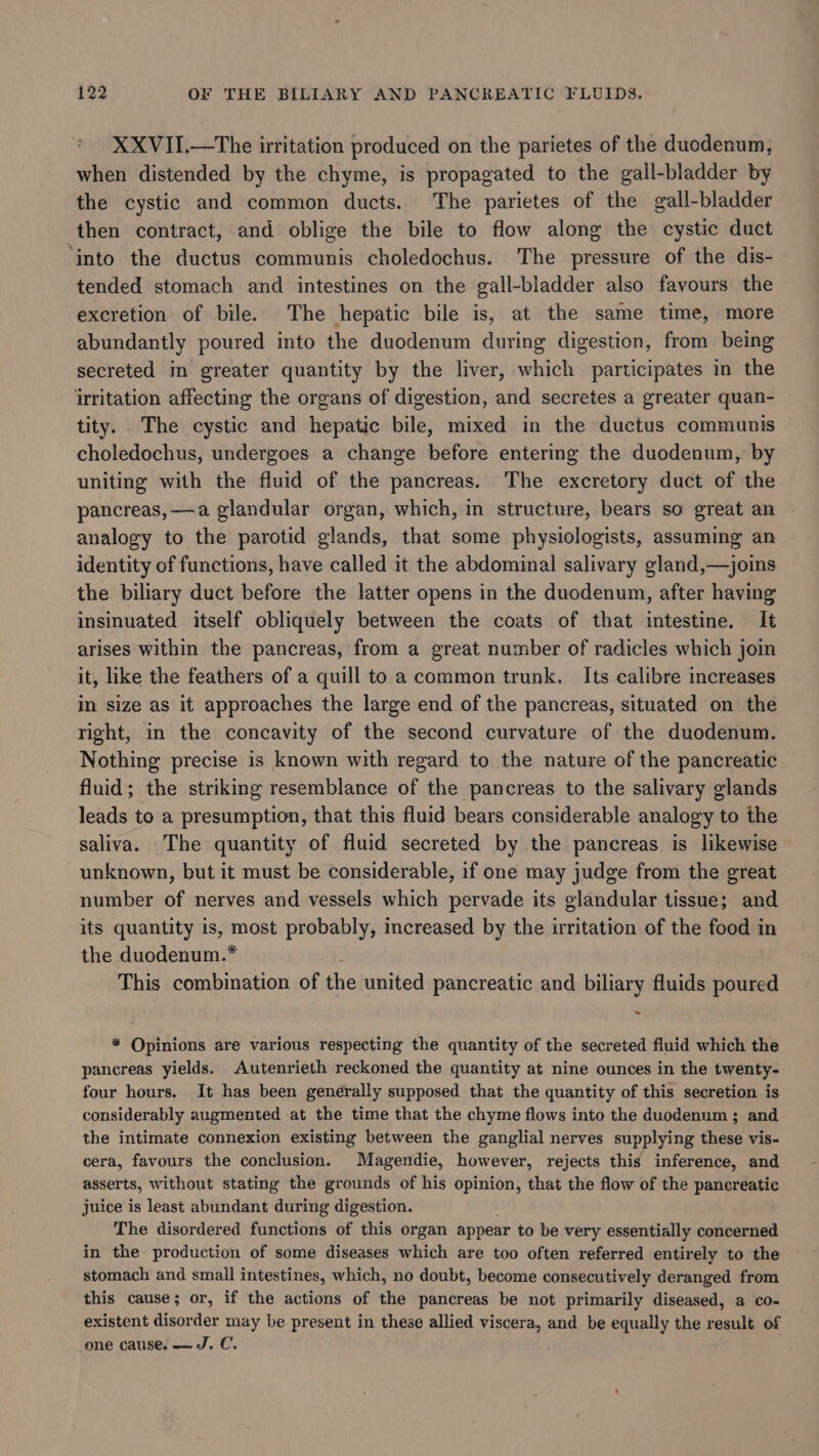 XXVII.—The irritation produced on the parietes of the duodenum, when distended by the chyme, is propagated to the gall-bladder by the cystic and common ducts. The parietes of the gall-bladder then contract, and oblige the bile to flow along the cystic duct ‘into the ductus communis choledochus. The pressure of the dis- tended stomach and intestines on the gall-bladder also favours the excretion of bile. The hepatic bile is, at the same time, more abundantly poured into the duodenum during digestion, from being secreted in greater quantity by the liver, which participates in the irritation affecting the organs of digestion, and secretes a greater quan- tity. The cystic and hepatic bile, mixed in the ductus communis choledochus, undergoes a change before entering the duodenum, by uniting with the fluid of the pancreas. The excretory duct of the pancreas, —a glandular organ, which, in structure, bears so great an analogy to the parotid glands, that some physiologists, assuming an identity of functions, have called it the abdominal salivary gland,—joins the biliary duct before the latter opens in the duodenum, after having insinuated itself obliquely between the coats of that intestine. It arises within the pancreas, from a great number of radicles which join it, like the feathers of a quill to a common trunk. Its calibre increases in size as it approaches the large end of the pancreas, situated on the right, in the concavity of the second curvature of the duodenum. Nothing precise is known with regard to the nature of the pancreatic fluid; the striking resemblance of the pancreas to the salivary glands leads to a presumption, that this fluid bears considerable analogy to the saliva. The quantity of fluid secreted by the pancreas is likewise unknown, but it must be considerable, if one may judge from the great number of nerves and vessels which pervade its glandular tissue; and its quantity is, most probably, increased by the irritation of the food in the duodenum.* ie: This combination of the united pancreatic and biliary fluids poured * Opinions are various respecting the quantity of the secreted fluid which the pancreas yields. Autenrieth reckoned the quantity at nine ounces in the twenty- four hours. It has been generally supposed that the quantity of this secretion is considerably augmented at the time that the chyme flows into the duodenum ; and the intimate connexion existing between the ganglial nerves supplying these vis- cera, favours the conclusion. Magendie, however, rejects this inference, and asserts, without stating the grounds of his opinion, that the flow of the panereatic juice is least abundant during digestion. The disordered functions of this organ appear to be very essentially concerned in the production of some diseases which are too often referred entirely to the stomach and small intestines, which, no doubt, become consecutively deranged from this cause; or, if the actions of the pancreas be not primarily diseased, a co- existent disorder may be present in these allied viscera, and be equally the result of one cause, — J. C.