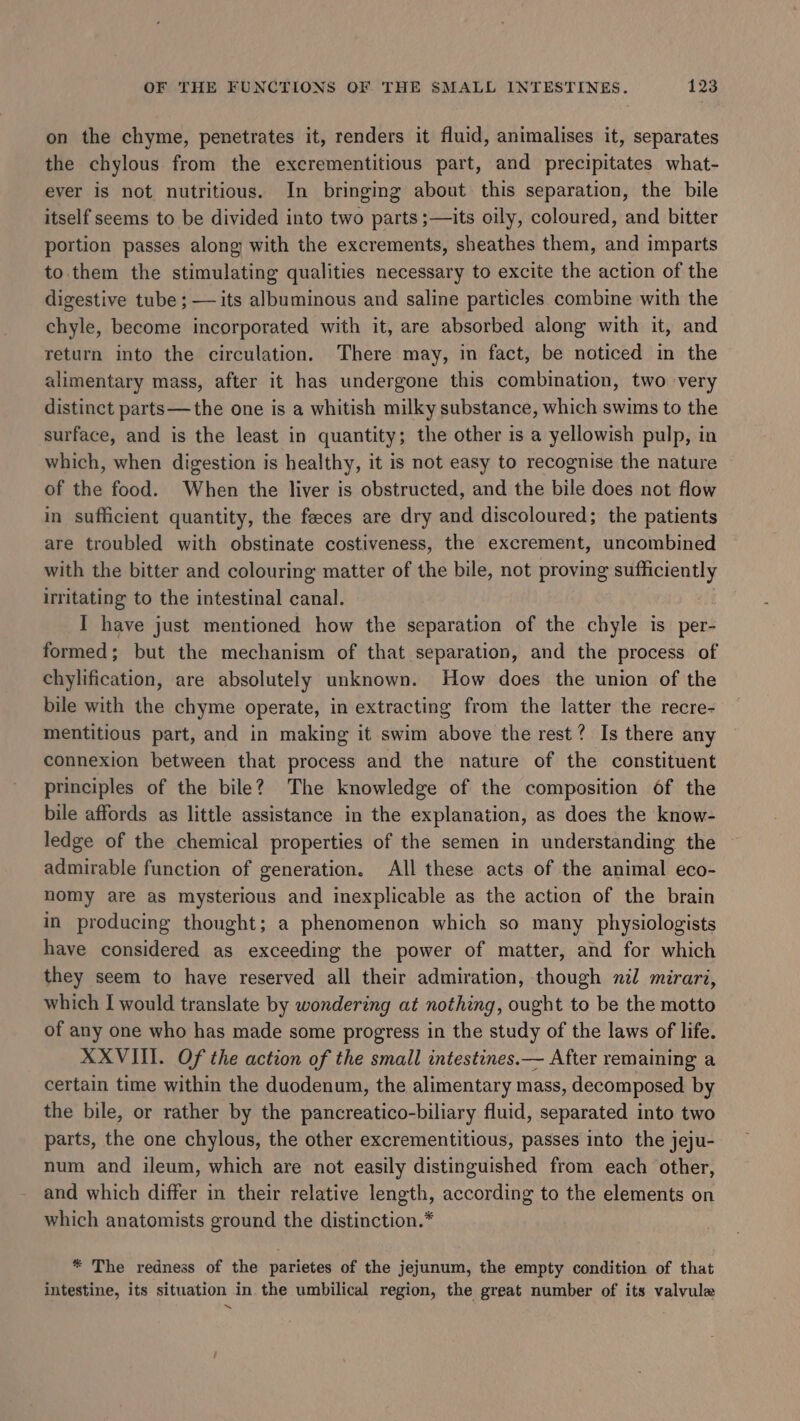 on the chyme, penetrates it, renders it fluid, animalises it, separates the chylous from the excrementitious part, and precipitates what- ever is not nutritious. In bringing about this separation, the bile itself seems to be divided into two parts ;—its oily, coloured, and bitter portion passes along with the excrements, sheathes them, and imparts to. them the stimulating qualities necessary to excite the action of the digestive tube ; — its albuminous and saline particles combine with the chyle, become incorporated with it, are absorbed along with it, and return into the circulation. There may, in fact, be noticed in the alimentary mass, after it has undergone this combination, two very distinct parts—the one is a whitish milky substance, which swims to the surface, and is the least in quantity; the other is a yellowish pulp, in which, when digestion is healthy, it is not easy to recognise the nature of the food. When the liver is obstructed, and the bile does not flow in sufficient quantity, the feeces are dry and discoloured; the patients are troubled with obstinate costiveness, the excrement, uncombined with the bitter and colouring matter of the bile, not proving sufficiently irritating to the intestinal canal. , I have just mentioned how the separation of the chyle is per- formed; but the mechanism of that separation, and the process of chylification, are absolutely unknown. How does the union of the bile with the chyme operate, in extracting from the latter the recre- mentitious part, and in making it swim above the rest? Is there any connexion between that process and the nature of the constituent principles of the bile? The knowledge of the composition of the bile affords as little assistance in the explanation, as does the know- ledge of the chemical properties of the semen in understanding the admirable function of generation. All these acts of the animal eco- nomy are as mysterious and inexplicable as the action of the brain in producing thought; a phenomenon which so many physiologists have considered as exceeding the power of matter, and for which they seem to have reserved all their admiration, though nil mirari, which I would translate by wondering at nothing, ought to be the motto of any one who has made some progress in the study of the laws of life. XXVIII. Of the action of the small intestines.— After remaining a certain time within the duodenum, the alimentary mass, decomposed by the bile, or rather by the pancreatico-biliary fluid, separated into two parts, the one chylous, the other excrementitious, passes into the jeju- num and ileum, which are not easily distinguished from each other, and which differ in their relative length, according to the elements on which anatomists ground the distinction.* * The redness of the parietes of the jejunum, the empty condition of that intestine, its situation in the umbilical region, the great number of its valvule a