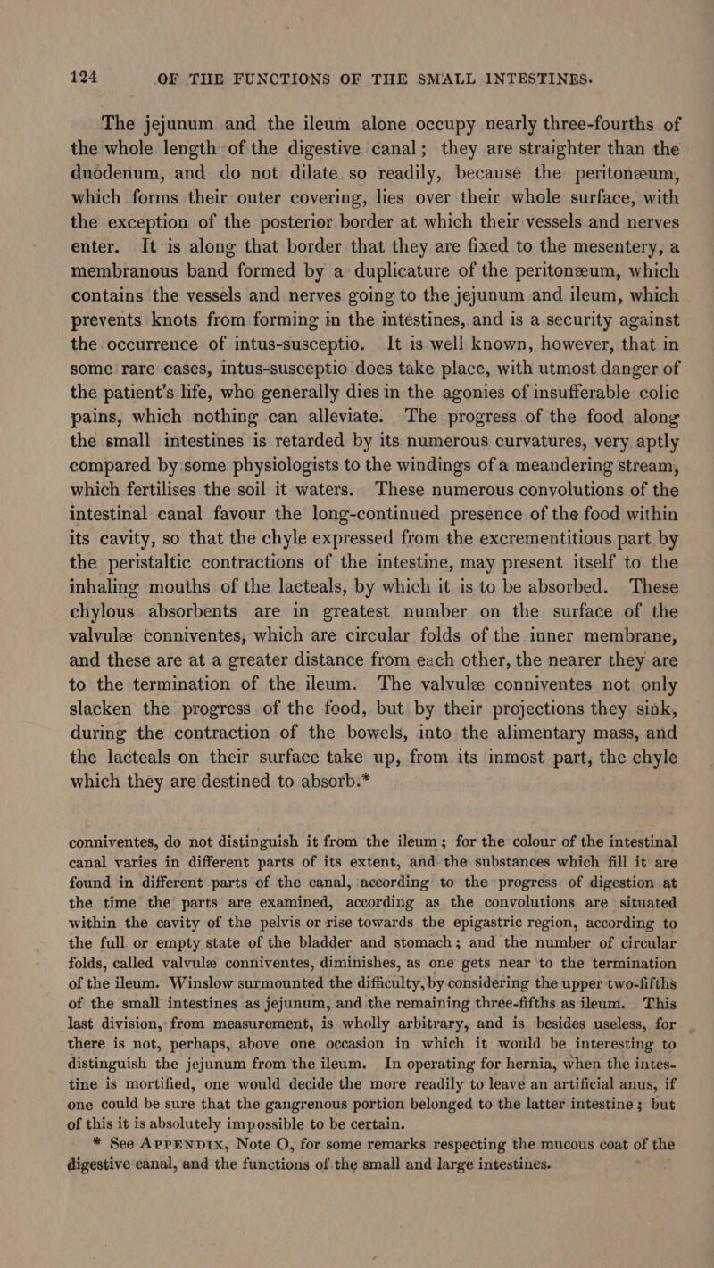 The jejunum and the ileum alone occupy nearly three-fourths of the whole length of the digestive canal; they are straighter than the duodenum, and do not dilate so readily, because the peritoneum, which forms their outer covering, lies over their whole surface, with the exception of the posterior border at which their vessels and nerves enter. It is along that border that they are fixed to the mesentery, a membranous band formed by a duplicature of the peritonzeum, which contains the vessels and nerves going to the jejunum and ileum, which prevents knots from forming in the intestines, and is a security against the occurrence of intus-susceptio. It is well known, however, that in some rare cases, intus-susceptio does take place, with utmost danger of the patient’s life, who generally dies in the agonies of insufferable colic pains, which nothing can alleviate. The progress of the food along the small intestines is retarded by its numerous curvatures, very aptly compared by some physiologists to the windings of a meandering stream, which fertilises the soil it waters. These numerous convolutions of the intestinal canal favour the long-continued presence of the food within its cavity, so that the chyle expressed from the excrementitious part by the peristaltic contractions of the intestine, may present itself to the inhaling mouths of the lacteals, by which it is to be absorbed. These chylous absorbents are in greatest number on the surface of the valvule conniventes, which are circular folds of the inner membrane, and these are at a greater distance from each other, the nearer they are to the termination of the ileum. The valvule conniventes not only slacken the progress of the food, but by their projections they sink, during the contraction of the bowels, into the alimentary mass, and the lacteals on their surface take up, from its inmost part, the chyle which they are destined to absorb.* conniventes, do not distinguish it from the ileum; for the colour of the intestinal canal varies in different parts of its extent, and the substances which fill it are found in different parts of the canal, according to the progress of digestion at the time the parts are examined, according as the convolutions are situated within the cavity of the pelvis or rise towards the epigastric region, according to the full or empty state of the bladder and stomach; and the number of circular folds, called valvule conniventes, diminishes, as one gets near to the termination of the ileum. Winslow surmounted the difficulty, by considering the upper two-fifths of the small intestines as jejunum, and the remaining three-fifths as ileum. This last division, from measurement, is wholly arbitrary, and is besides useless, for there is not, perhaps, above one occasion in which it would be interesting to distinguish the jejunum from the ileum. In operating for hernia, when the intes- tine is mortified, one would decide the more readily to leave an artificial anus, if one could be sure that the gangrenous portion belonged to the latter intestine ; but of this it is absolutely impossible to be certain. * See APPENDIx, Note O, for some remarks respecting the mucous coat of the digestive canal, and the functions of the small and large intestines.