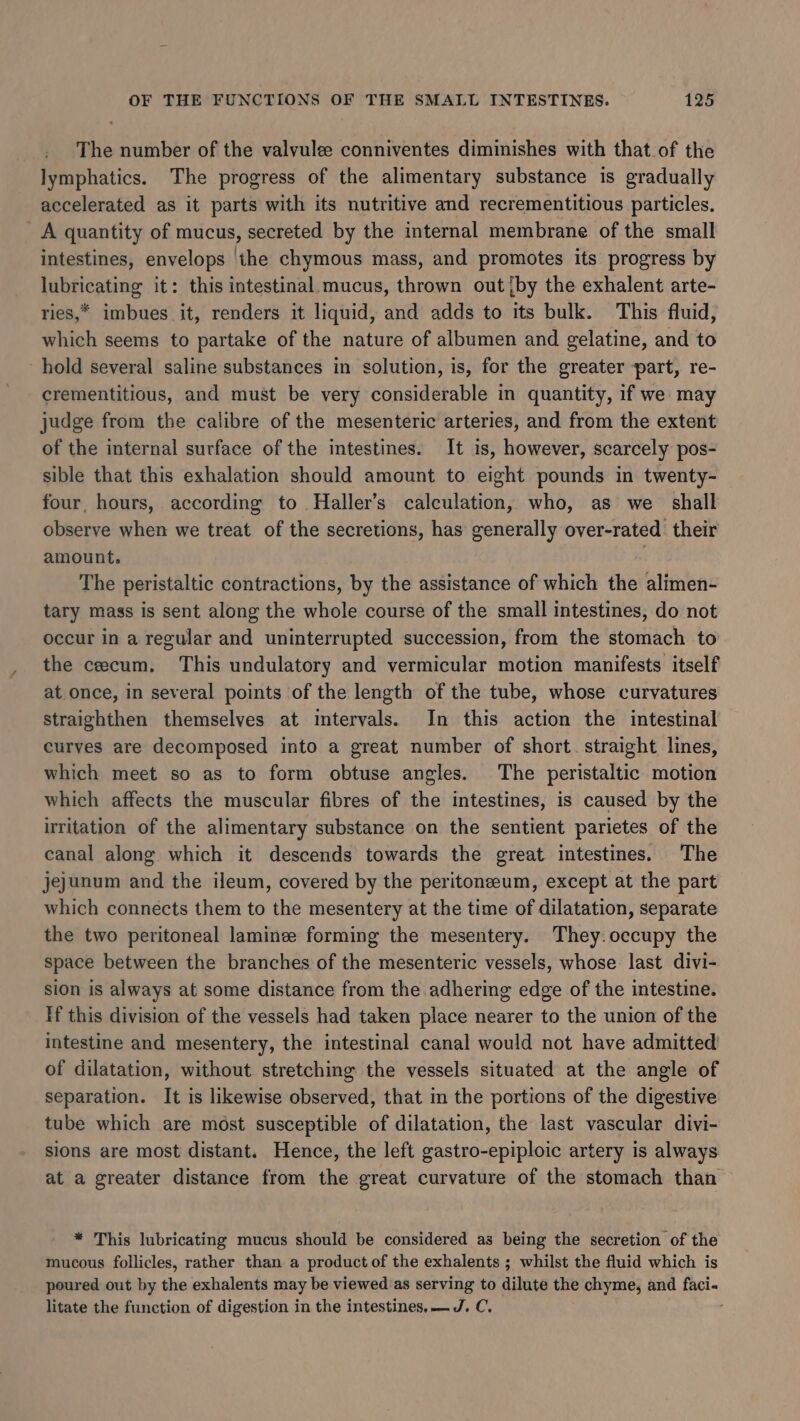 The number of the valvule conniventes diminishes with that of the lymphatics. The progress of the alimentary substance is gradually accelerated as it parts with its nutritive and recrementitious particles. A quantity of mucus, secreted by the internal membrane of the small intestines, envelops ‘the chymous mass, and promotes its progress by lubricating it: this intestinal.mucus, thrown out {by the exhalent arte- ries,* imbues it, renders it liquid, and adds to its bulk. This fluid, which seems to partake of the nature of albumen and gelatine, and to hold several saline substances in solution, is, for the greater part, re- crementitious, and must be very considerable in quantity, if we may judge from the calibre of the mesenteric arteries, and from the extent of the internal surface of the intestines. It is, however, scarcely pos- sible that this exhalation should amount to eight pounds in twenty- four, hours, according to Haller’s calculation, who, as we shall observe when we treat of the secretions, has generally over-rated. their amount. | The peristaltic contractions, by the assistance of which the alimen- tary mass is sent along the whole course of the small intestines, do not occur in a regular and uninterrupted succession, from the stomach to the cecum. This undulatory and vermicular motion manifests itself at once, in several points of the length of the tube, whose curvatures straighthen themselves at imtervals. In this action the intestinal curves are decomposed into a great number of short. straight lines, which meet so as to form obtuse angles. The peristaltic motion which affects the muscular fibres of the intestines, is caused by the irritation of the alimentary substance on the sentient parietes of the canal along which it descends towards the great intestines. The jejunum and the ileum, covered by the peritoneeum, except at the part which connects them to the mesentery at the time of dilatation, separate the two peritoneal laminee forming the mesentery. They.occupy the space between the branches of the mesenteric vessels, whose last divi- sion is always at some distance from the adhering edge of the intestine. If this division of the vessels had taken place nearer to the union of the intestine and mesentery, the intestinal canal would not have admitted of dilatation, without stretching the vessels situated at the angle of separation. It is likewise observed, that in the portions of the digestive tube which are most susceptible of dilatation, the last vascular divi- sions are most distant. Hence, the left gastro-epiploic artery is always at a greater distance from the great curvature of the stomach than * This lubricating mucus should be considered as being the secretion of the mucous follicles, rather than a product of the exhalents ; whilst the fluid which is poured out by the exhalents may be viewed as serving to dilute the chyme, and faci- litate the function of digestion in the intestines. — J. C.