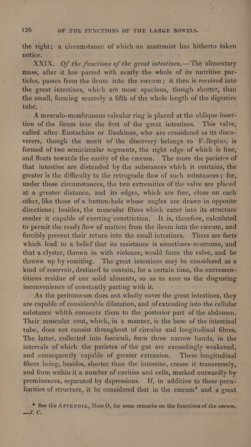 the right; a circumstance of which no anatomist has hitherto taken notice. | XXIX. Of the functions of the great intestines.— The alimentary mass, after it has parted with nearly the whole of its nutritive par- ticles, passes from the ileum into the cecum; it then is received into the great intestines, which are more spacious, though shorter, than the small, forming scarcely a fifth of the whole length of the digestive tube. A musculo-membranous valvular ring is placed at the oblique inser- tion of the ileum into the first of the great intestines. This valve, called after Eustachius or Bauhinus, who are considered as its disco- verers, though the merit of the discovery belongs to Fallopius, is formed of two semicircular segments, the right edge of which is free, and floats towards the cavity of the cecum. The more the parietes of that intestine are distended by the substances which it contains, the greater is the difficulty to the retrograde flow of such substances ; for, under those circumstances, the two extremities of the valve are placed at a greater distance, and its edges, which are free, close on each other, like those of a button-hole whose angles are drawn in opposite directions; besides, the muscular fibres which enter into its structure render it capable of exerting constriction. It is, therefore, calculated to permit the ready flow of matters from the ileum into the cecum, and forcibly prevent their return into the small intestines. There are facts which lead to a belief that its resistance is sometimes- overcome, and that a clyster, thrown in with violence, would force the valve, and be thrown up by vomiting. The great intestines may be considered as a kind of reservoir, destined to contain, for a certain time, the excremen- titious residue of our solid aliments, so as to save us the disgusting inconvenience of constantly parting with it. As the peritoneeum does not wholly cover the great staat they are capable of considerable dilatation, and of extending into the cellular substance whtch connects them to the posterior part of the abdomen. Their muscular coat, which, in a manner, is the base of the intestinal tube, does not consist throughout of circular and longitudinal fibres. The latter, collected into fasciculi, form three narrow bands, in the intervals of which the parietes of the gut are exceedingly weakened, and consequently capable of greater extension. These longitudinal fibres being, besides, shorter than the intestine, crease it transversely, and form within it a number of cavities and cells, marked outwardly by prominences, separated by depressions. If, in addition to these pecu- liarities of structure, it be considered that in the ceecum* and a great * See the APrpENDIXx, Note O, for some remarks on the functions of the cecum. pao} fi C: