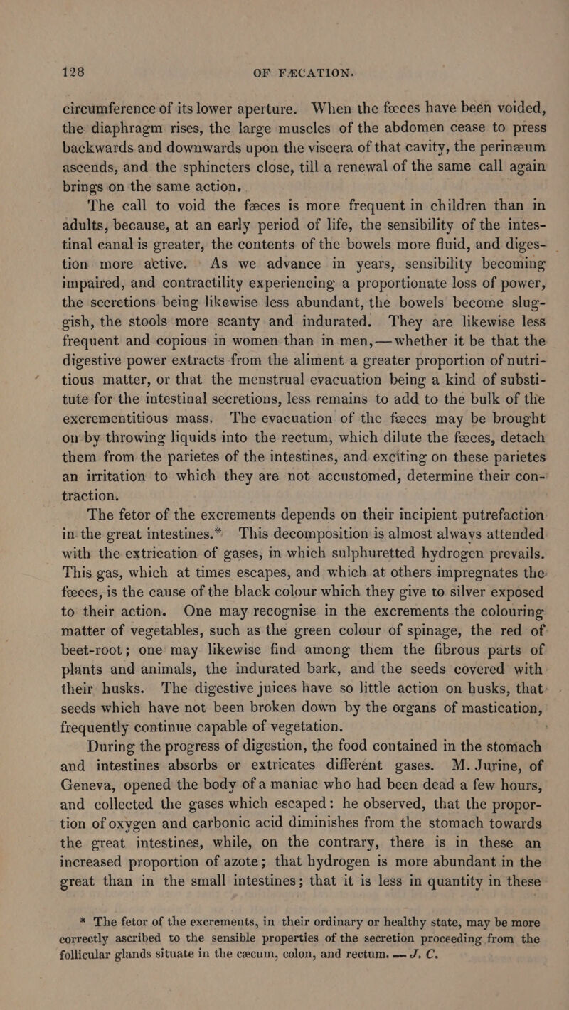 circumference of its lower aperture. When the feces have been voided, the diaphragm rises, the large muscles of the abdomen cease to press backwards and downwards upon the viscera of that cavity, the permeum ascends, and the sphincters close, till a renewal of the same call again brings on the same action. . The call to void the feces is more frequent in children than in adults, because, at an early period of life, the sensibility of the intes- tinal canal is greater, the contents of the bowels more fluid, and diges- _ tion more active. As we advance in years, sensibility becoming impaired, and contractility experiencing a proportionate loss of power, the secretions being likewise less abundant, the bowels become slug- gish, the stools more scanty and indurated. They are likewise less frequent and copious in women than in men,—whether it be that the digestive power extracts from the aliment a greater proportion of nutri- tious matter, or that the menstrual evacuation being a kind of substi- tute for the intestinal secretions, less remains to add to the bulk of the excrementitious mass, The evacuation of the feeces may be brought on by throwing liquids into the rectum, which dilute the feeces, detach them from the parietes of the intestines, and exciting on these parietes an irritation to which they are not accustomed, determine their con- traction. The fetor of the excrements depends on their incipient putrefaction in. the great intestines.* This decomposition is almost always attended with the extrication of gases, in which sulphuretted hydrogen prevails. This gas, which at times escapes, and which at others impregnates the: feeces, is the cause of the black colour which they give to silver exposed to their action. One may recognise in the excrements the colouring matter of vegetables, such as the green colour of spinage, the red of: beet-root; one may likewise find among them the fibrous parts of plants and animals, the indurated bark, and the seeds covered with: their husks. The digestive juices have so little action on husks, that: seeds which have not been broken down by the organs of mastication, frequently continue capable of vegetation. . During the progress of digestion, the food contained in the stomach and intestines absorbs or extricates different gases. M. Jurine, of Geneva, opened the body of a maniac who had been dead a few hours, and collected the gases which escaped: he observed, that the propor- tion of oxygen and carbonic acid diminishes from the stomach towards the great intestines, while, on the contrary, there is in these an increased proportion of azote; that hydrogen is more abundant in the ereat than in the small intestines; that it is less in quantity in these * The fetor of the excrements, in their ordinary or healthy state, may be more correctly ascribed to the sensible properties of the secretion proceeding from the follicular glands situate in the cecum, colon, and rectum. - J, C.
