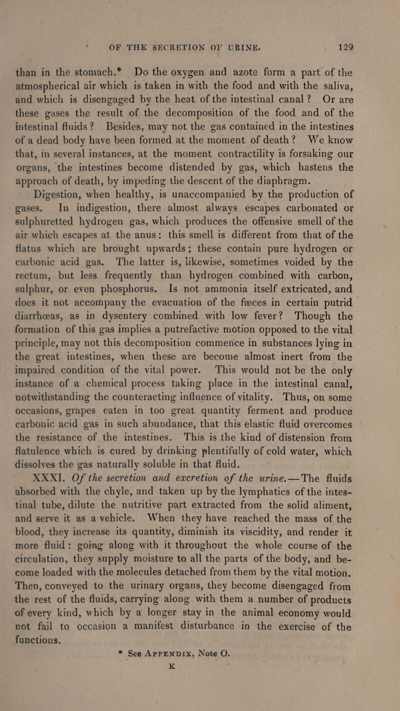 than in the stomach.* Do the oxygen and azote form a part of the atmospherical air which is taken in with the food and with the saliva, and which is disengaged by the heat of the intestinal canal? Or are these gases the result of the decomposition of the food and of the intestinal fluids? Besides, may not the gas contained in the intestines of a dead body have been formed at the moment of death? We know that, in several instances, at the moment contractility is forsaking our organs, the intestines become distended by gas, which hastens the approach of death, by impeding the descent of the diaphragm. Digestion, when healthy, is unaccompanied by the production of gases. In indigestion, there almost always escapes carbonated or sulphuretted hydrogen gas, which produces the offensive smell of the air which escapes at the anus: this smell is different from that of the flatus which are brought upwards; these contain pure hydrogen or carbonic acid gas. The latter is, likewise, sometimes voided by the rectum, but less frequently than hydrogen combined with carbon, sulphur, or even phosphorus. Is not ammonia itself extricated, and does it not accompany the evacuation of the feces in certain putrid | diarrhoeas, as in dysentery combined with low fever? Though the formation of this gas implies a putrefactive motion opposed to the vital principle, may not this decomposition commence in substances lying in the great intestines, when these are become almost inert from the impaired condition of the vital power. This would not be the only instance of a chemical process taking place in the intestinal canal, notwithstanding the counteracting influence of vitality. Thus, on some occasions, grapes eaten in too great quantity ferment and produce carbonic acid gas in such abundance, that this elastic fluid overcomes the resistance of the intestines. This is the kind of distension from flatulence which is cured by drinking plentifully of cold water, which dissolves the gas naturally soluble in that fluid. XXXI. Of the secretion and excretion of the urine.—The fluids absorbed with the chyle, and taken up by the lymphatics of the intes- tinal tube, dilute the nutritive part extracted from the solid aliment, and serve it as a vehicle. When they have reached the mass of the blood, they increase its quantity, diminish its viscidity, and render it more fluid: gomg along with it throughout the whole course of the circulation, they supply moisture to all the parts of the body, and be- come loaded with the molecules detached from them by the vital motion. Then, conveyed to the urinary organs, they become disengaged from the rest of the fluids, carrying along with them a number of products of every kind, which by a longer stay in the animal economy would not fail to occasion a manifest disturbance in the exercise of the functions. * See APPENDIX, Note O. K
