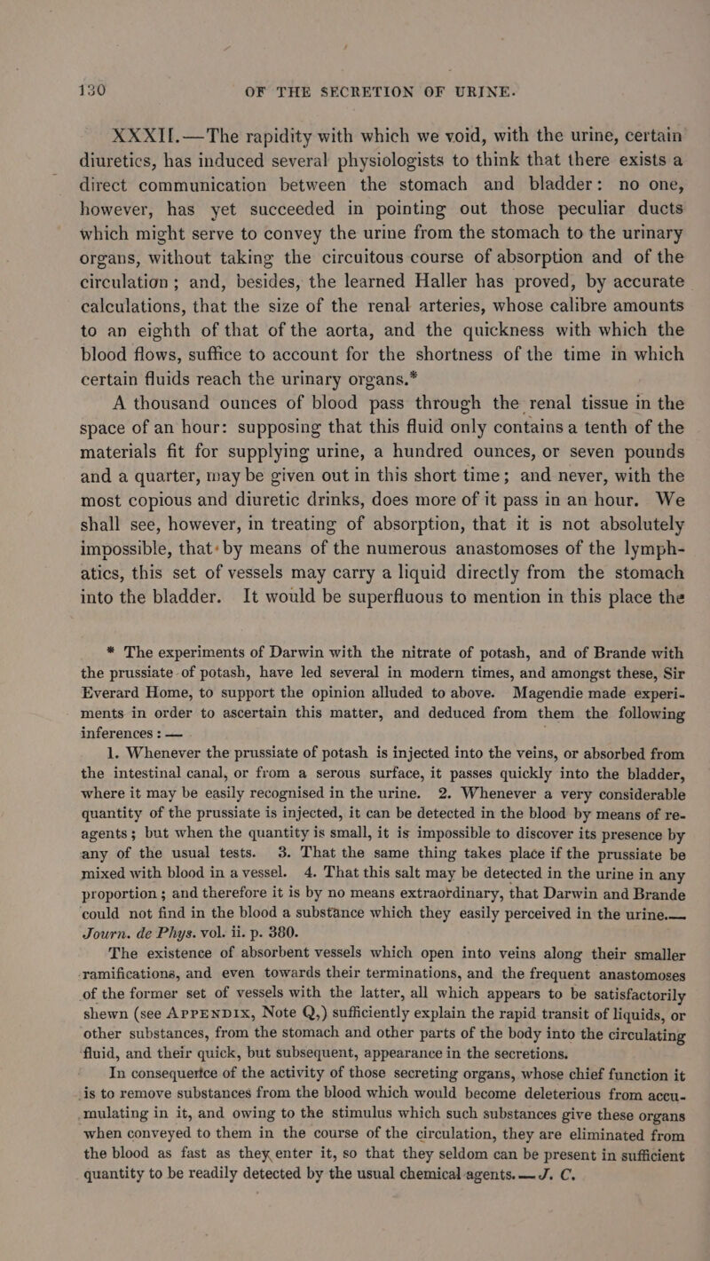 XXXII.—The rapidity with which we void, with the urine, certain diuretics, has induced several physiologists to think that there exists a direct communication between the stomach and bladder: no one, however, has yet succeeded in pointing out those peculiar ducts which might serve to convey the urine from the stomach to the urinary organs, without taking the circuitous course of absorption and of the circulation ; and, besides, the learned Haller has proved, by accurate calculations, that the size of the renal arteries, whose calibre amounts to an eighth of that of the aorta, and the quickness with which the blood flows, suffice to account for the shortness of the time in which certain fluids reach the urinary organs.* A thousand ounces of blood pass through the renal tissue in the space of an hour: supposing that this fluid only contains a tenth of the materials fit for supplying urine, a hundred ounces, or seven pounds and a quarter, may be given out in this short time; and never, with the most copious and diuretic drinks, does more of it pass in an hour. We shall see, however, in treating of absorption, that it is not absolutely impossible, that: by means of the numerous anastomoses of the lymph- atics, this set of vessels may carry a liquid directly from the stomach into the bladder. It would be superfluous to mention in this place the * The experiments of Darwin with the nitrate of potash, and of Brande with the prussiate of potash, have led several in modern times, and amongst these, Sir Everard Home, to support the opinion alluded to above. Magendie made experi- ments in order to ascertain this matter, and deduced from them the following inferences : — . 1. Whenever the prussiate of potash is injected into the veins, or absorbed from the intestinal canal, or from a serous surface, it passes quickly into the bladder, where it may be easily recognised in the urine. 2. Whenever a very considerable quantity of the prussiate is injected, it can be detected in the blood by means of re- agents; but when the quantity is small, it is impossible to discover its presence by any of the usual tests. 3. That the same thing takes place if the prussiate be mixed with blood in a vessel. 4. That this salt may be detected in the urine in any proportion ; and therefore it is by no means extraordinary, that Darwin and Brande could not find in the blood a substance which they easily perceived in the urine.— Journ. de Phys. vol. ii. p. 380. The existence of absorbent vessels which open into veins along their smaller ‘ramifications, and even towards their terminations, and the frequent anastomoses of the former set of vessels with the latter, all which appears to be satisfactorily shewn (see APPENDIX, Note Q,) iaaicienily explain the rapid transit of liquids, or other substances, from the stomach and other parts of the body into the circulating fluid, and their quick, but subsequent, appearance in the secretions. In consequertce of the activity of those secreting organs, whose chief function it is to remove substances from the blood which would become deleterious from accu- nulating in it, and owing to the stimulus which such substances give these organs when conveyed to them in the course of the circulation, they are eliminated from the blood as fast as they enter it, so that they seldom can be present in sufficient quantity to be readily detected by the usual chemical-agents.—J. C.