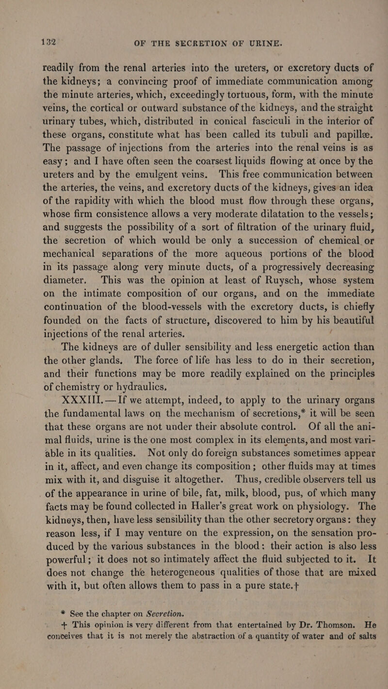 readily from the renal arteries into the ureters, or excretory ducts of the kidneys; a convincing proof of immediate communication among the minute arteries, which, exceedingly tortuous, form, with the minute veins, the cortical or outward substance of the kidneys, and the straight urinary tubes, which, distributed in conical fasciculi in the interior of these organs, constitute what has been called its tubuli and papille. The passage of injections from the arteries into the renal veins is as easy; and I have often seen the coarsest liquids flowing at once by the ureters and by the emulgent veins. This free communication between the arteries, the veins, and excretory ducts of the kidneys, gives an idea of the rapidity with which the blood must flow through these organs, whose firm consistence allows a very moderate dilatation to the vessels; and suggests the possibility of a sort of filtration of the urinary fluid, the secretion of which would be only a succession of chemical _or mechanical separations of the more aqueous portions of the blood in its passage alone very minute ducts, of a progressively decreasing diameter. This was the opinion at least of Ruysch, whose system on the intimate composition of our organs, and on the immediate continuation of the blood-vessels with the excretory ducts, is chiefly founded on the facts of structure, discovered to him by his beautiful injections of the renal arteries. The kidneys are of duller sensibility and less energetic action than the other glands, The force of life has less to do in their secretion, and their functions may be more readily explained on the principles of chemistry or hydraulics. XXXIII.—If we attempt, indeed, to apply to the urinary organs the fundamental laws on the USES of secretions,* it will be seen that these organs are not under their absolute control. Of all the ani- mal fluids, urine is the one most complex in its elements, and most vari- able in its qualities. Not only do foreign substances sometimes appear in it, affect, and even change its composition; other fluids may at times mix with it, and disguise it altogether. Thus, credible observers tell us of the appearance in urine of bile, fat, milk, blood, pus, of which many facts may be found collected in Haller’s great work on physiology. The kidneys, then, have less sensibility than the other secretory organs: they reason less, if I may venture on the expression, on the sensation pro- duced by the various substances in the blood: their action is also less powerful; it does not so intimately affect the fluid subjected to it. It does not change the heterogeneous qualities of those that are mixed with it, but often allows them to pass in a pure state.+ * See the chapter on Secretion. ; + This opinion is very different from that entertained by Dr. Thomson. He conceives that it is not merely the abstraction of a quantity of water and of salts