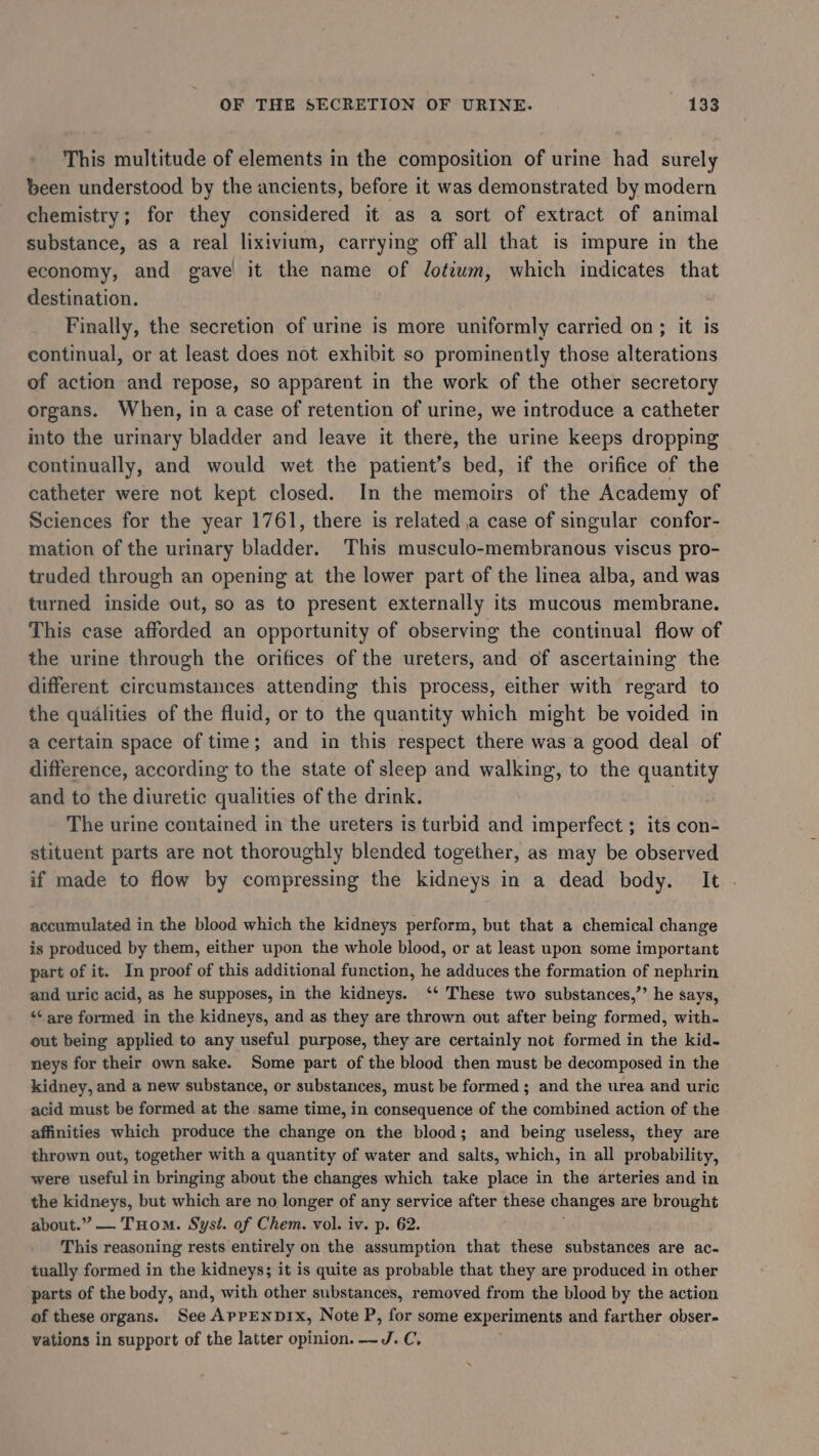 This multitude of elements in the composition of urine had surely been understood by the ancients, before it was demonstrated by modern chemistry; for they considered it as a sort of extract of animal substance, as a real lixivium, carrying off all that is impure in the economy, and gave it the name of Jdotiwm, which indicates that destination. Finally, the secretion of urine is more uniformly carried on; it is continual, or at least does not exhibit so prominently those alterations of action and repose, so apparent in the work of the other secretory organs. When, in a case of retention of urine, we introduce a catheter into the urinary bladder and leave it there, the urine keeps dropping continually, and would wet the patient’s bed, if the orifice of the catheter were not kept closed. In the memoirs of the Academy of Sciences for the year 1761, there is related a case of singular confor- mation of the urinary bladder. This musculo-membranous viscus pro- truded through an opening at the lower part of the linea alba, and was turned inside out, so as to present externally its mucous membrane. This case afforded an opportunity of observing the continual flow of the urine through the orifices of the ureters, and of ascertaining the different circumstances attending this process, either with regard to the qualities of the fluid, or to the quantity which might be voided in a certain space of time; and in this respect there was a good deal of difference, according to the state of sleep and walking, to the quantity and to the diuretic qualities of the drink. The urine contained in the ureters is turbid and imperfect ; its con- stituent parts are not thoroughly blended together, as may be observed if made to flow by compressing the kidneys in a dead body. It - accumulated in the blood which the kidneys perform, but that a chemical change is produced by them, either upon the whole blood, or at least upon some important part of it. In proof of this additional function, he adduces the formation of nephrin and uric acid, as he supposes, in the kidneys. ‘‘ These two substances,’’ he says, ‘¢ are formed in the kidneys, and as they are thrown out after being formed, with. out being applied to any useful purpose, they are certainly not formed in the kid. neys for their own sake. Some part of the blood then must be decomposed in the kidney, and a new substance, or substances, must be formed ; and the urea and uric acid must be formed at the same time, in consequence of the combined action of the affinities which produce the change on the blood; and being useless, they are thrown out, together with a quantity of water and salts, which, in all probability, were useful in bringing about the changes which take place in the arteries and in the kidneys, but which are no longer of any service after these changes are brought about.” — THom. Syst. of Chem. vol. iv. p. 62. This reasoning rests entirely on the assumption that these substances are ac- tually formed in the kidneys; it is quite as probable that they are produced in other parts of the body, and, with other substances, removed from the blood by the action of these organs. See APPENDIX, Note P, for some experiments and farther obser- vations in support of the latter opinion. —J. C, .