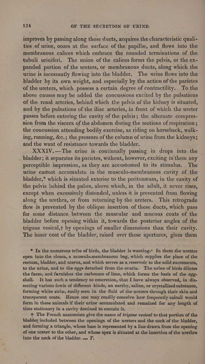 improves by passing along those ducts, acquires the characteristic quali- ties of urine, oozes at the surface of the papillee, and flows into the membranous calices which embrace the rounded terminations of the tubuli uriniferi. The union of the calices forms the pelvis, or the ex- panded portion of the ureters, or membranous ducts, along which the urine is incessantly flowing into the bladder. The urine flows into the bladder by its own weight, and especially by the action of the parietes of the ureters, which possess a certain degree of contractility. To the above causes may be added the concussions excited by the pulsations of the renal arteries, behind which the pelvis of the kidney is situated, and by the pulsations of the iliac arteries, in front of which the ureter passes before entering the cavity of the pelvis; the alternate compres- sion from the viscera of the abdomen during the motions of respiration ; the concussion attending bodily exercise, as riding on horseback, walk- ing, running, &amp;c.; the pressure of the column of urine from the kidneys; and the want of resistance towards the bladder. XXXIV.—The urine is continually passing in drops into the © bladder; it separates its parietes, without, however, exciting in them any perceptible impression, as they are accustomed to its stimulus. The urine’ cannot accumulate in the musculo-membranous cavity of the bladder,* which is situated exterior to the peritoneeum, in the cavity of the pelvis behind the pubes, above which, in the adult, it never rises, except when excessively distended, unless it is prevented from flowing along the urethra, or from returning by the ureters. This retrograde flow is prevented by the oblique insertion of these ducts, which pass for some distance between the muscular and mucous coats of the bladder before opening within it, towards the posterior angles of the trigone vesical,+ by openings of smaller dimensions than their cavity. The inner coat of the bladder, raised over these apertures, gives them * In the numerous tribe of birds, the bladder is wanting. In them the ureters open into the cloaca, a musculo-membranous bag, which supplies the place of the rectum, bladder, and uterus, and which serves as a reservoir to the solid excrements, to the urine, and to the eggs detached from the ovaria. The urine of birds dilutes the feces, and furnishes the carbonate of lime, which forms the basis of the egg- shell. It has such a tendency to concretion, that I have always observed, in dis- secting various fowls of different kinds, an earthy, saline, or crystallised substance, — forming white striz, easily seen in the fluid of the ureters through their skin and transparent coats. Hence one may readily conceive how frequently caleuli would form in these animals if their urine accumulated and remained for any length of time stationary in a cavity destined to contain it. + The French anatomists give the name of trigone vesical to that portion of the bladder included between the openings of the ureters and the neck of the bladder, and forming a triangle, whose base is represented by a line drawn from the opening of one ureter to the other, and whose apex is situated at the insertion of the urethra into the neck of the bladder. — 7’.