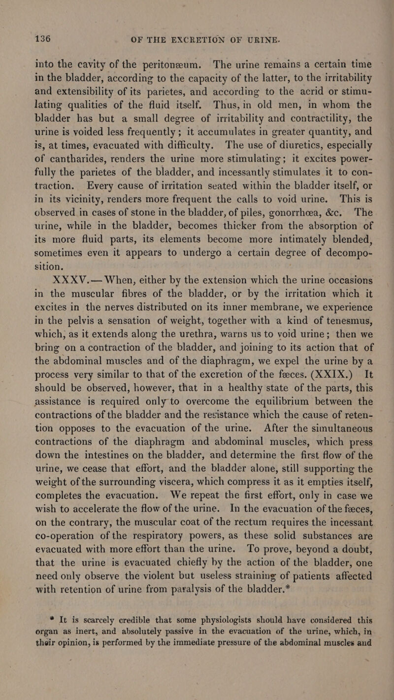 into the cavity of the peritoneum. The urine remains a certain time in the bladder, according to the capacity of the latter, to the irritability and extensibility of its parietes, and according to the acrid or stimu- lating qualities of the fluid itself. Thus, in old men, in whom the bladder has but a small degree of irritability and contractility, the urine is voided less frequently ; it accumulates in greater quantity, and is, at times, evacuated with difficulty. The use of diuretics, especially of cantharides, renders the urine more stimulating; it excites power- fully the parietes of the bladder, and incessantly stimulates it to con- traction. Every cause of irritation seated within the bladder itself, or in its vicinity, renders more frequent the calls to void urine. This is observed in cases of stone in the bladder, of piles, gonorrhoea, &amp;c. The urine, while in the bladder, becomes thicker from the absorption of its more fluid parts, its elements become more intimately blended, sometimes even it appears to undergo a certain degree of decompo- sition. ; XX XV.— When, either by the extension which the urine occasions in the muscular fibres of the bladder, or by the irritation which it excites in the nerves distributed on its inner membrane, we experience in the pelvis a sensation of weight, together with a kind of tenesmus, which, as it extends along the urethra, warns us to void urine; then we bring on a contraction of the bladder, and joining to its action that of the abdominal muscles and of the diaphragm, we expel the urine by a process very similar to that of the excretion of the feeces. (XXIX.) It should be observed, however, that in a healthy state of the parts, this assistance is required only to overcome the equilibrium between the contractions of the bladder and the resistance which the cause of reten- tion opposes to the evacuation of the ure. After the simultaneous contractions of the diaphragm and abdominal muscles, which press down the intestines on the bladder, and determine the first flow of the urine, we cease that effort, and the bladder alone, still supporting the weight of the surrounding viscera, which compress it as it empties itself, completes the evacuation. We repeat the first effort, only in case we wish to accelerate the flow of the urine. In the evacuation of the feces, on the contrary, the muscular coat of the rectum requires the incessant co-operation of the respiratory powers, as these solid substances are evacuated with more effort than the urine. To prove, beyond a doubt, that the urine is evacuated chiefly by the action of the bladder, one need only observe the violent but useless straining of patients affected with retention of urine from paralysis of the bladder.* * It is scarcely credible that some physiologists should have considered this organ as inert, and absolutely passive in the evacuation of the urine, which, in their opinion, is performed by the immediate pressure of the abdominal muscles and