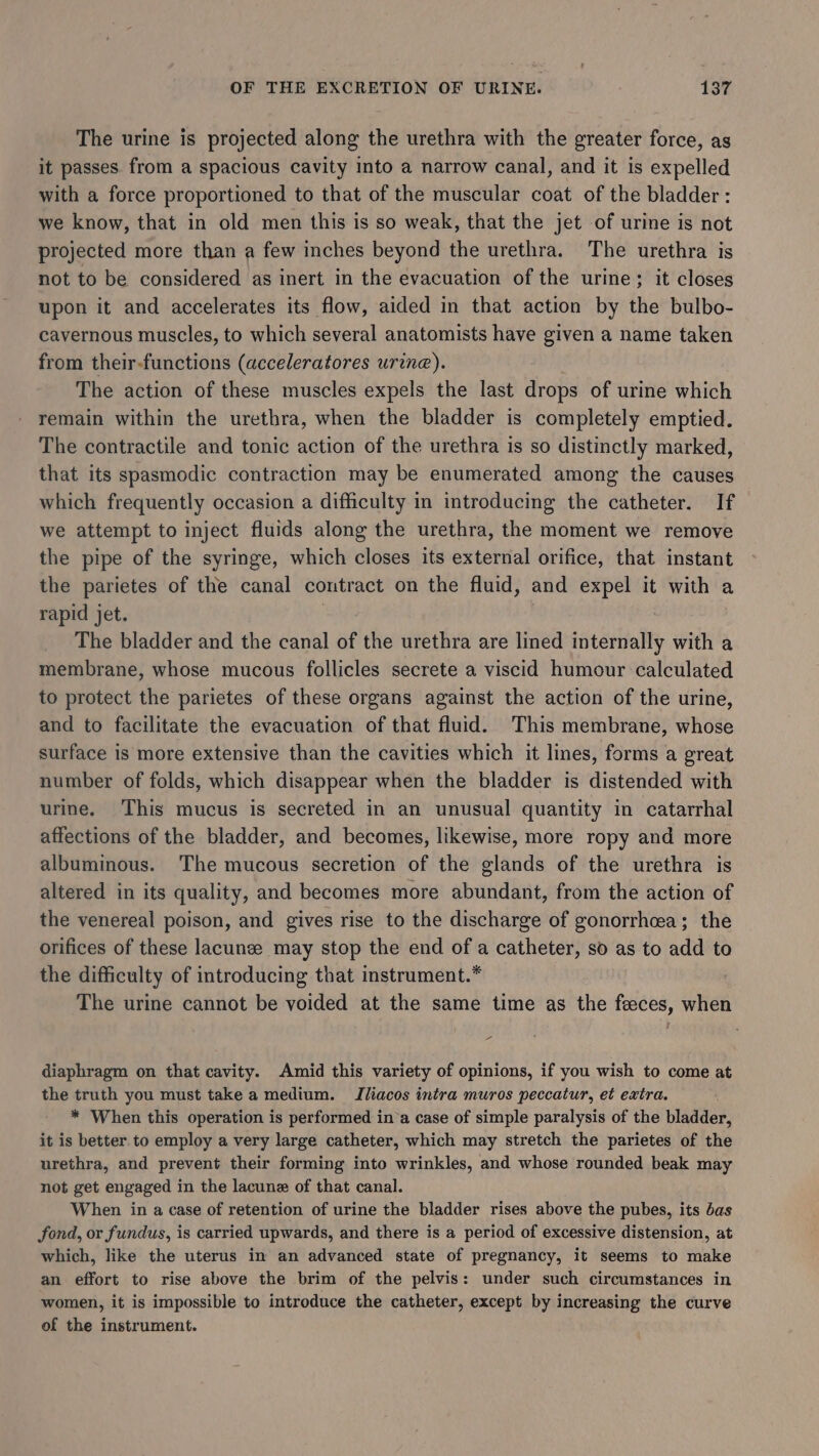The urine is projected along the urethra with the greater force, as it passes from a spacious cavity into a narrow canal, and it is expelled with a force proportioned to that of the muscular coat of the bladder: we know, that in old men this is so weak, that the jet of urine is not projected more than a few inches beyond the urethra. The urethra is not to be considered as inert in the evacuation of the urine; it closes upon it and accelerates its flow, aided in that action by the bulbo- cavernous muscles, to which several anatomists have given a name taken from their-functions (acceleratores urine). The action of these muscles expels the last drops of urine which remain within the urethra, when the bladder is completely emptied. The contractile and tonic action of the urethra is so distinctly marked, that its spasmodic contraction may be enumerated among the causes which frequently occasion a difficulty in introducing the catheter. If we attempt to inject fluids along the urethra, the moment we remove the pipe of the syringe, which closes its external orifice, that instant the parietes of the canal contract on the fluid, and expel it with a rapid jet. | | The bladder and the canal of the urethra are lined internally with a membrane, whose mucous follicles secrete a viscid humour calculated to protect the parietes of these organs against the action of the urine, and to facilitate the evacuation of that fluid. This membrane, whose surface is more extensive than the cavities which it lines, forms a great number of folds, which disappear when the bladder is distended with urine. This mucus is secreted in an unusual quantity in catarrhal affections of the bladder, and becomes, likewise, more ropy and more albuminous. The mucous secretion of the glands of the urethra is altered in its quality, and becomes more abundant, from the action of the venereal poison, and gives rise to the discharge of gonorrhea; the orifices of these lacunee may stop the end of a catheter, so as to add to the difficulty of introducing that instrument.* : The urine cannot be voided at the same time as the faeces, when = diaphragm on that cavity. Amid this variety of opinions, if you wish to come at the truth you must take a medium. TIliacos intra muros peccatur, et extra. * When this operation is performed ina case of simple paralysis of the bladder, it is better to employ a very large catheter, which may stretch the parietes of the urethra, and prevent their forming into wrinkles, and whose rounded beak may not get engaged in the lacune of that canal. When in a case of retention of urine the bladder rises above the pubes, its das fond, or fundus, is carried upwards, and there is a period of excessive distension, at which, like the uterus in an advanced state of pregnancy, it seems to make an effort to rise above the brim of the pelvis: under such circumstances in women, it is impossible to introduce the catheter, except by increasing the curve of the instrument.