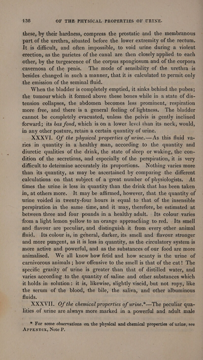these, by their hardness, compress the prostatic and the membranous part of the urethra, situated before the lower extremity of the rectum. It is difficult, and often impossible, to void urine during a violent erection, as the parietes of the canal are then closely applied to each other, by the turgescence of the corpus spongiosum and of the corpora cavernosa of the penis. The mode of sensibility of the urethra is besides changed in such a manner, that it is calculated to permit only the emission of the seminal fluid. When the bladder is completely emptied, it sinks behind the pubes; the tumour which it formed above these bones while in a state of dis- tension collapses, the abdomen becomes less prominent, respiration more free, and there is a general feeling of lightness. The bladder cannot be completely evacuated, unless the pelvis is gently inclined forward; its bas fond, which is on a lower level than its neck, would, in any other posture, retain a certain quantity of urine. XXXVI. Of the physical properties of urine. —As this fluid va- ries in quantity in a healthy man, according to the quantity and diuretic qualities of the drink, the state of sleep or waking, the con- dition of the secretions, and especially of the perspiration, it is very difficult to determine accurately its proportions. Nothing varies more than its quantity, as may be ascertained by comparing the different calculations on that subject of a great number of physiologists. At times the urine is less in quantity than the drink that has been taken. in, at others more. It may be affirmed, however, that the quantity of urine voided in twenty-four hours is equal to that of the insensible perspiration in the same time, and it may, therefore, be estimated at between three and four pounds in a healthy adult. Its colour varies from a light lemon yellow to an orange approaching to red. Its smell and flavour are peculiar, and distinguish it from every other animal fluid. Its colour is, in general, darker, its smell and flavour stronger and more pungent, as it is less in quantity, as the circulatory system is more active and powerful, and as the substances of our food are more animalised. We all know how fetid and how scanty is the urine of carnivorous animals ; how offensive to the smell is that of the cat! The specific gravity of urine is greater than that of distilled water, and varies according to the quantity of saline and other substances which it holds in solution: it is, likewise, slightly viscid, but not ropy, like the serum of the blood, the bile, the saliva, and other albuminous fluids. : XXXVII. Of the chemical properties of urine.*—The peculiar qua- lities of urine are always more marked in a powerful and adult male * For some observations onthe physical and chemical properties of urine, see APPENDIX, Note P.