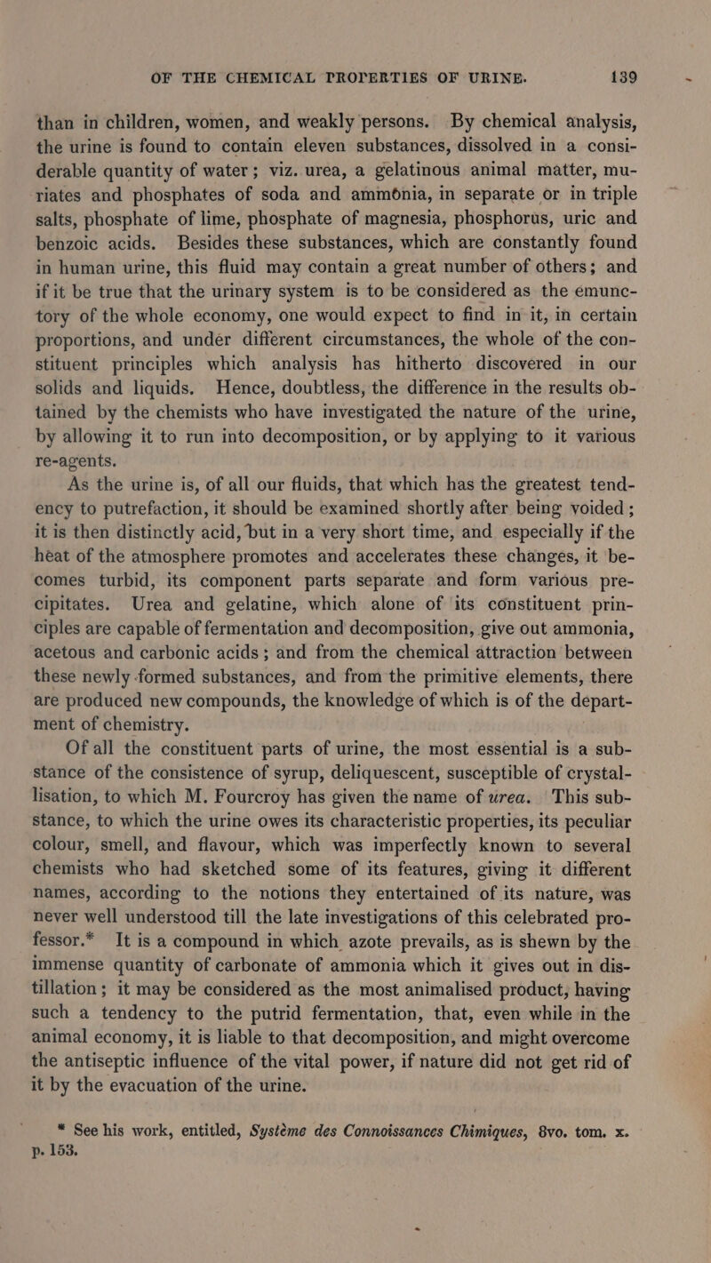 than in children, women, and weakly persons. By chemical analysis, the urine is found to contain eleven substances, dissolved in a consi- derable quantity of water; viz. urea, a gelatinous animal matter, mu- riates and phosphates of soda and ammonia, in separate or in triple salts, phosphate of lime, phosphate of magnesia, phosphorus, uric and benzoic acids. Besides these substances, which are constantly found in human urine, this fluid may contain a great number of others; and if it be true that the urinary system is to be considered as the emunc- tory of the whole economy, one would expect to find in it, in certain proportions, and under different circumstances, the whole of the con- stituent principles which analysis has hitherto discovered in our solids and liquids. Hence, doubtless, the difference in the results ob- tained by the chemists who have investigated the nature of the urine, by allowing it to run into decomposition, or by applying to it various re-agents. As the urine is, of all our fluids, that which has the greatest tend- ency to putrefaction, it should be examined shortly after being voided ; it is then distinctly acid, but in a very short time, and especially if the heat of the atmosphere promotes and accelerates these changes, it be- comes turbid, its component parts separate and form various pre- cipitates. Urea and gelatine, which alone of its constituent prin- ciples are capable of fermentation and decomposition, give out ammonia, acetous and carbonic acids; and from the chemical attraction between these newly formed substances, and from the primitive elements, there are produced new compounds, the knowledge of which is of the dapent ment of chemistry. Of all the constituent parts of urine, the most essential is a sub- stance of the consistence of syrup, deliquescent, susceptible of crystal- lisation, to which M. Fourcroy has given the name of wrea. This sub- stance, to which the urine owes its characteristic properties, its peculiar colour, smell, and flavour, which was imperfectly known to several chemists who had sketched some of its features, giving it different names, according to the notions they entertained of its nature, was never well understood till the late investigations of this celebrated pro- fessor.* It is a compound in which azote prevails, as is shewn by the immense quantity of carbonate of ammonia which it gives out in dis- tillation; it may be considered as the most animalised product, having such a tendency to the putrid fermentation, that, even while in the animal economy, it is liable to that decomposition, and might overcome the antiseptic influence of the vital power, if nature did not get rid of it by the evacuation of the urine. * See his work, entitled, Systeme des Connoissances Chimiques, 8vo. tom. x. p. 153.