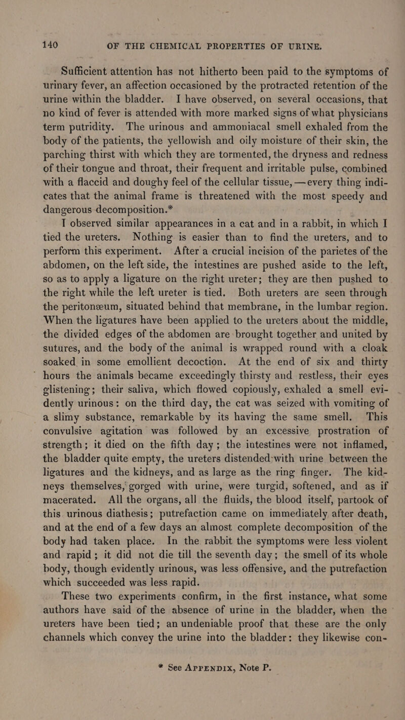 Sufficient attention has not hitherto been paid to the symptoms of urinary fever, an affection occasioned by the protracted retention of the urine within the bladder. I have observed, on several occasions, that no kind of fever is attended with more marked signs of what physicians term putridity. The urinous and ammoniacal smell exhaled from the body of the patients, the yellowish and oily moisture of their skin, the parching thirst with which they are tormented, the dryness and redness of their tongue and throat, their frequent and irritable pulse, combined with a flaccid and doughy feel of the cellular tissue, —every thing indi- cates that the animal frame is threatened with the most speedy and dangerous decomposition.* I observed similar appearances in a cat and in a rabbit, in which I tied the ureters. Nothing is easier than to find the ureters, and to perform this experiment. After a crucial incision of the parietes of the abdomen, on the left side, the intestines are pushed aside to the left, so as to apply a ligature on the right ureter; they are then pushed to the right while the left ureter is tied. Both ureters are seen through the peritoneum, situated behind that membrane, in the lumbar region. When the ligatures have been applied to the ureters about the middle, the divided ednes of the abdomen are brought together and united by sutures, and the body of the animal is wrapped round with a cloak soaked in some emollient decoction. At the end of six and thirty ’ hours the animals became exceedingly thirsty and restless, their eyes glistening; their saliva, which flowed copiously, exhaled a smell evi- dently urinous: on the third day, the cat was seized with vomiting of a slimy substance, remarkable by its having the same smeil. This convulsive agitation was followed by an excessive prostration of strength; it died on the fifth day; the intestines were not inflamed, the bladder quite empty, the ureters distended-with urine between the ligatures and the kidneys, and as large as the ring finger. The kid- neys themselves, gorged with urine, were turgid, softened, and as if macerated. All the organs, all the fluids, the blood itself, partook of this urinous diathesis; putrefaction came on immediately after death, and at the end of a few days an almost complete decomposition of the body had taken place. In the rabbit the symptoms were less violent and rapid; it did not die till the seventh day; the smell of its whole body, though evidently urinous, was less offensive, and the putrefaction which succeeded was less rapid. These two experiments confirm, in the first instance, what some authors have said of the absence of urine in the bladder, when the ureters have been tied; an undeniable proof that these are the only channels which convey the urine into the bladder: they likewise con-