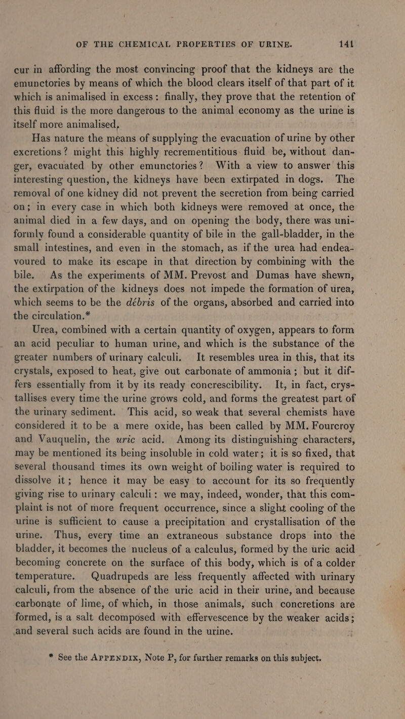 cur in affording the most convincing proof that the kidneys are the emunctories by means of which the blood clears itself of that part of it which is animalised in excess: finally, they prove that the retention of this fluid is the more dangerous to the animal economy as the urine is itself more animalised, Has nature the means of supplying the evacuation of urine by other excretions? might this highly recrementitious: fluid be, without dan- ger, evacuated by other emunctories? With a view to answer this interesting question, the kidneys have been extirpated in dogs. The removal of one kidney did not prevent the secretion from being carried on; in every case in which both kidneys were removed at once, the animal died in a few days, and on opening the body, there was uni- formly found a considerable quantity of bile in the gall-bladder, in the small intestines, and even in the stomach, as if the urea had endea- voured to make its escape in that direction by combining with the bile. As the experiments of MM. Prevost and Dumas have shewn, the extirpation of the kidneys does not impede the formation of urea, which seems to be the débris of the organs, absorbed and carried into the circulation.* Urea, combined with a certain quantity of oxygen, appears to form an acid peculiar to human urine, and which is the substance of the greater numbers of urinary calculi. It resembles urea in this, that its crystals, exposed to heat, give out carbonate of ammonia; but it dif- fers essentially from it by its ready concrescibility. It, in fact, erys- tallises every time the urine grows cold, and forms the greatest part of the urinary sediment. This acid, so weak that several chemists have considered it to be a mere oxide, has been called by MM. Fourcroy and Vauquelin, the uric acid. Among its distinguishing characters, may be mentioned its being insoluble in cold water; it is so fixed, that several thousand times its own weight of boiling water is required to dissolve it; hence it may be easy to account for its so frequently giving rise to urinary calculi: we may, indeed, wonder, that this com- plaint is not of more frequent occurrence, since a slight cooling of the urine is sufficient to cause a precipitation and crystallisation of the urine. Thus, every time an extraneous substance drops into the bladder, it becomes the nucleus of a calculus, formed by the uric acid becoming concrete on the surface of this body, which is of a colder temperature. Quadrupeds are less frequently affected with urinary calculi, from the absence of the uric acid in their urine, and because carbonate of lime, of which, in those animals, such concretions are formed, is a salt dennite hed with effervescence by the weaker acids; and several such acids are found 1 in the urine. * See the APPENDIX, Note P, for further remarks on this subject.