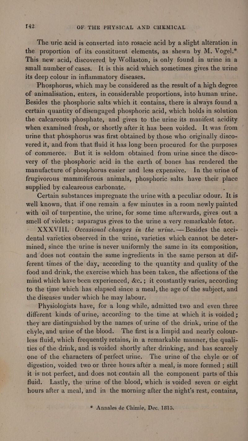 The uric acid is converted into rosacic acid by a slight alteration in the proportion of its constituent elements, as shewn by M. Vogel.* This new acid, discovered by Wollaston, is only found in urine in a small number of cases. It is this acid which sometimes gives the urine its deep colour in inflammatory diseases. Phosphorus, which may be considered as the result of a high degree of animalisation, enters, in considerable proportions, into human urine. Besides the phosphoric salts which it contains, there is always found a certain quantity of disengaged phosphoric acid, which holds in solution the calcareous phosphate, and gives to the urine its manifest acidity when examined fresh, or shortly after it has been voided. It was from urine that phosphorus was first obtained by those who originally disco- vered it, and from that fluid it has long been procured for the purposes of commerce. But it is seldom obtained from urine since the disco- very of the phosphoric acid in the earth of bones has rendered the manufacture of phosphorus easier and less expensive. In the urine of frugivorous mammiferous animals, phosphoric salts have their place supplied by calcareous carbonate. Certain substances impregnate the urine with a peculiar odour. ‘Iti is well known, that if one remain a few minutes in a room newly painted with oil of turpentine, the urine, for some time afterwards, gives out a smell of violets; asparagus gives to the urine a very remarkable fetor. XXXVIII. Occasional changes in the urine. — Besides the acci- - dental varieties observed in the urine, varieties which cannot be deter- mined, since the urine is never uniformly the same in its composition, and does not contain the same ingredients in the same person at dif- ferent times of the day, according to the quantity and quality of the food and drink, the exercise which has been taken, the affections of the mind which have been experienced, &amp;c.; it constantly varies, according to the time which has elapsed since a meal, the age of the subject, and the diseases under which he may labour. Physiologists have, for a long while, admitted two and even three different kinds of urine, according to the time at which it is voided; they are distinguished by the names of urine of the drink, urine of the chyle, and urine of the blood. ‘The first is a limpid and nearly colour- less fluid, which frequently retains, in a remarkable manner, the quali- ties of the drink, and is voided shortly after drinking, and has scarcely one of the characters of perfect urine. The urine of the chyle or of digestion, voided two or three hours after a meal, is more formed ; still it is not perfect, and does not contain all the component parts of this fluid. Lastly, the urine of the blood, which is voided seven or eight hours after a meal, and in the morning after the night’s rest, contains, * Annales de Chimie, Dec, 1815.