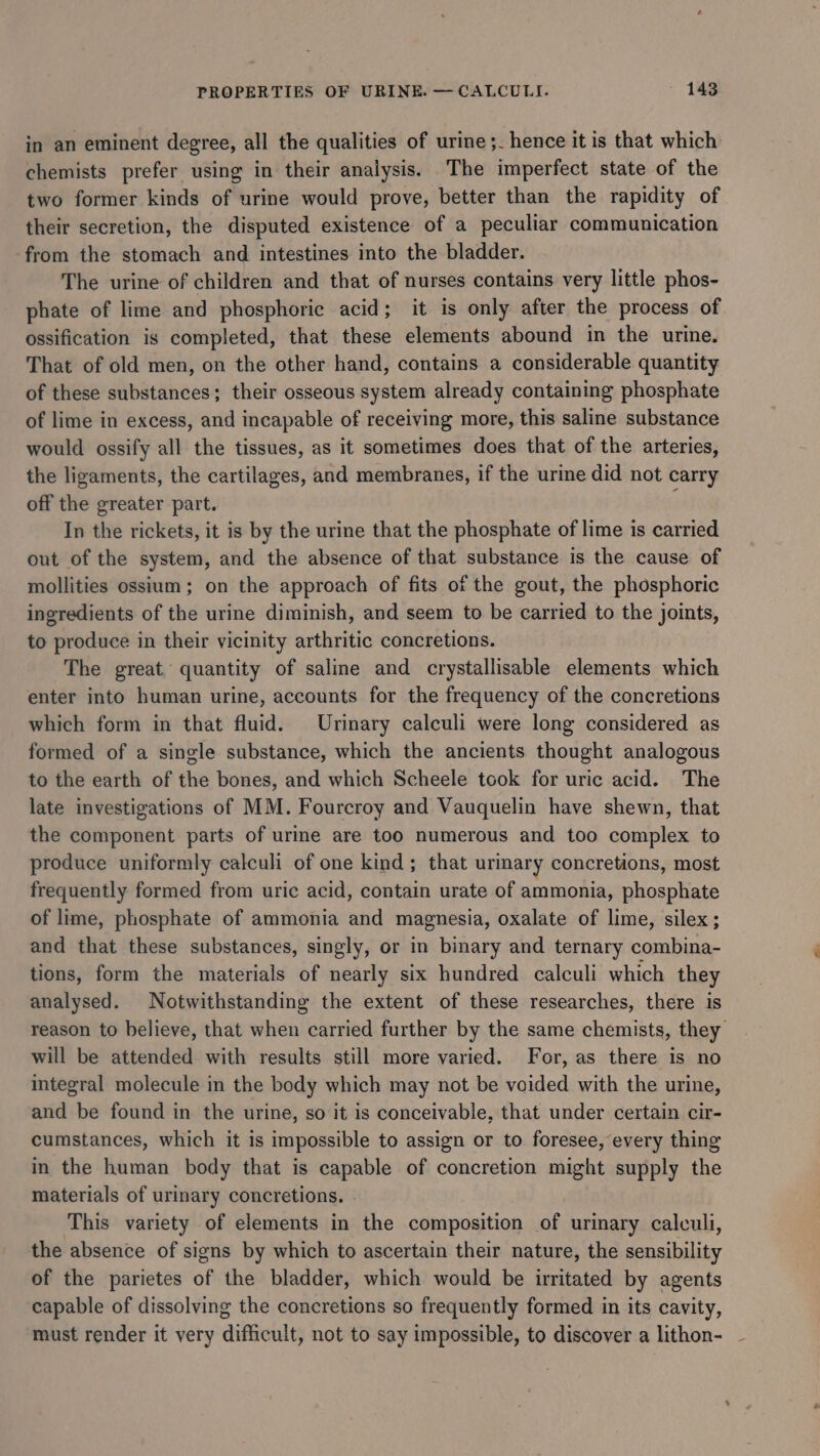 in an eminent degree, all the qualities of urine ;_ hence it is that which: chemists prefer using in their analysis. The imperfect state of the two former kinds of urine would prove, better than the rapidity of their secretion, the disputed existence of a peculiar communication from the stomach and intestines into the bladder. The urine of children and that of nurses contains very little phos- phate of lime and phosphoric acid; it is only after the process of ossification is completed, that these elements abound in the urine. That of old men, on the other hand, contains a considerable quantity of these substances; their osseous system already containing phosphate of lime in excess, and incapable of receiving more, this saline substance would ossify all the tissues, as it sometimes does that of the arteries, the ligaments, the cartilages, and membranes, if the urine did not carry off the greater part. ; In the rickets, it is by the urine that the phosphate of lime is carried out of the system, and the absence of that substance is the cause of mollities ossium; on the approach of fits of the gout, the phosphoric ingredients of the urine diminish, and seem to be carried to the joints, to produce in their vicinity arthritic concretions. The great quantity of saline and crystallisable elements which enter into human urine, accounts for the frequency of the concretions which form in that fluid. Urinary calculi were long considered as formed of a single substance, which the ancients thought analogous to the earth of the bones, and which Scheele took for uric acid. The late investigations of MM. Fourcroy and Vauquelin have shewn, that the component parts of urine are too numerous and too complex to produce uniformly calculi of one kind; that urmary concretions, most frequently formed from uric acid, contain urate of ammonia, phosphate of lime, phosphate of ammonia and magnesia, oxalate of lime, silex; and that these substances, singly, or in binary and ternary combina- tions, form the materials of nearly six hundred calculi which they analysed. Notwithstanding the extent of these researches, there is reason to believe, that when carried further by the same chemists, they will be attended with results still more varied. For, as there is no integral molecule in the body which may not be voided with the urine, and be found in the urine, so it is conceivable, that under certain cir- cumstances, which it is impossible to assign or to foresee, every thing in the human body that is capable of concretion might supply the materials of urinary concretions. This variety of elements in the composition of urinary calculi, the absence of signs by which to ascertain their nature, the sensibility of the parietes of the bladder, which would be irritated by agents capable of dissolving the concretions so frequently formed in its cavity, must render it very difficult, not to say impossible, to discover a lithon-