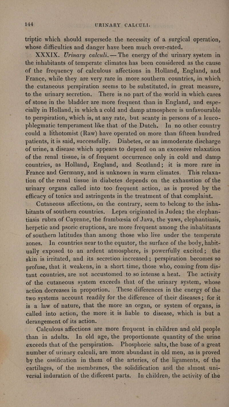 triptic which should supersede the necessity of a surgical operation, whose difficulties and danger have been much over-rated. XXXIX. Urinary calculi.—The energy of the urinary system in the inhabitants of temperate climates has been considered as the cause of the frequency of calculous affections in Holland, England, and France, while they are very rare in more southern countries, in which _ the cutaneous perspiration seems to be substituted, in great measure, to the urinary secretion. There is no part of the world in which cases of stone in the bladder are more frequent than in England, and espe- cially in Holland, in which a cold and damp atmosphere is unfavourable to perspiration, which is, at any rate, but scanty in persons of a leuco- phlegmatic temperament like that of the Dutch. In no other country could a lithotomist (Raw) have operated on more than fifteen hundred patients, it is said, successfully. Diabetes, or an immoderate discharge of urine, a disease which appears to depend on an excessive relaxation of the renal tissue, is of frequent occurrence only in cold and damp countries, as Holland, England, and Scotland; it is more rare in France and Germany, and is unknown in warm climates. This relaxa- tion of the renal tissue in diabetes depends on the exhaustion of the urinary organs called into too frequent action, as is proved by the efficacy of tonics and astringents in the treatment of that complaint. Cutaneous affections, on the contrary, seem to belong to the inha- bitants of southern countries. Lepra originated in Judea; the elephan- tiasis rubra of Cayenne, the frambeesia of Java, the yaws, elephantiasis, herpetic and psoric eruptions, are more frequent among the inhabitants of southern latitudes than among those who live under the temperate zones. In countries near to the equator, the surface of the body, habit- ually exposed to an ardent atmosphere, is powerfully excited; the skin is irritated, and its secretion increased ; perspiration becomes so profuse, that it weakens, in a short time, those who, coming from dis- tant countries, are not accustomed to so intense a heat. The activity of the cutaneous system exceeds that of the urinary system, whose action decreases in proportion. These differences in the energy of the two systems account readily for the difference of their diseases; for it is a law of nature, that the more an organ, or system of organs, is called into action, the more it is liable to disease, which is but a derangement of its action. 7 Calculous affections are more frequent in children and old people than in adults. In old age, the proportionate quantity of the urine exceeds that of the perspiration. Phosphoric salts, the base of a great number of urinary calculi, are more abundant in old men, as is proved by the ossification in them of the arteries, of the ligaments, of the cartilages, of the membranes, the solidification and the almost uni- versal induration of the different parts. In children, the activity of the ‘